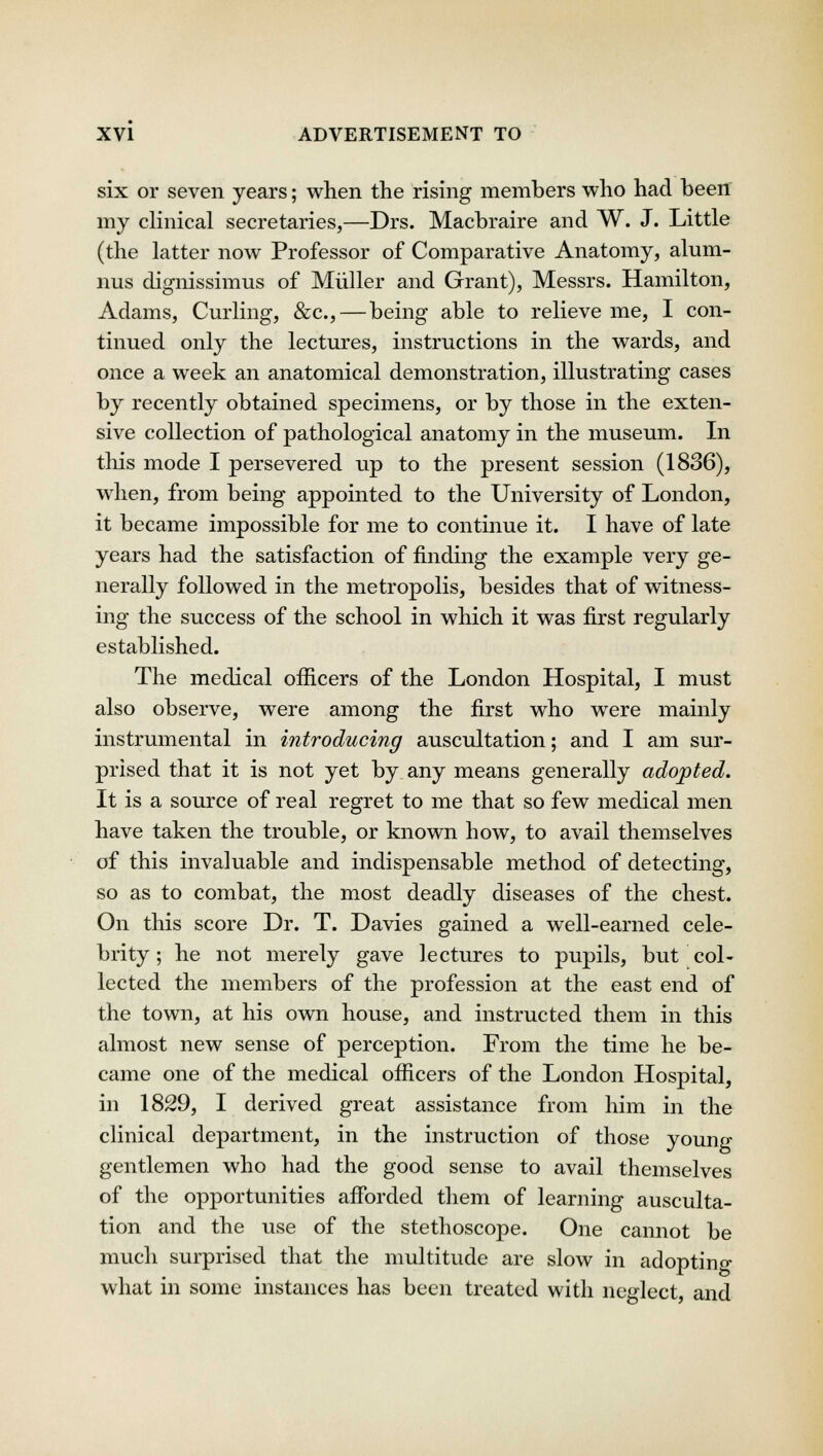 six or seven years; when the rising members who had been my clinical secretaries,—Drs. Macbraire and W. J. Little (the latter now Professor of Comparative Anatomy, alum- nus dignissimus of Miiller and Grant), Messrs. Hamilton, Adams, Curling, &c, — being able to relieve me, I con- tinued only the lectures, instructions in the wards, and once a week an anatomical demonstration, illustrating cases by recently obtained specimens, or by those in the exten- sive collection of pathological anatomy in the museum. In tins mode I persevered up to the present session (1836), when, from being appointed to the University of London, it became impossible for me to continue it. I have of late years had the satisfaction of finding the example very ge- nerally followed in the metropolis, besides that of witness- ing the success of the school in which it was first regularly established. The medical officers of the London Hospital, I must also observe, were among the first who were mainly instrumental in introducing auscultation; and I am sur- prised that it is not yet by any means generally adopted. It is a source of real regret to me that so few medical men have taken the trouble, or known how, to avail themselves of this invaluable and indispensable method of detecting, so as to combat, the most deadly diseases of the chest. On this score Dr. T. Davies gained a well-earned cele- brity ; he not merely gave lectures to pupils, but col- lected the members of the profession at the east end of the town, at his own house, and instructed them in this almost new sense of perception. From the time he be- came one of the medical officers of the London Hospital, in 1829, I derived great assistance from him in the clinical department, in the instruction of those young gentlemen who had the good sense to avail themselves of the opportunities afforded them of learning ausculta- tion and the use of the stethoscope. One cannot be much surprised that the multitude are slow in adopting what in some instances has been treated with neglect and