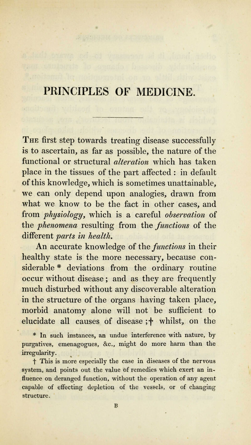 PRINCIPLES OF MEDICINE. The first step towards treating disease successfully is to ascertain, as far as possible, the nature of the functional or structural alteration which has taken place in the tissues of the part affected : in default of this knowledge, which is sometimes unattainable, we can only depend upon analogies, drawn from what we know to be the fact in other cases, and from physiology, which is a careful observation of the 'phenomena resulting from the functions of the different parts in health. An accurate knowledge of the functions in their healthy state is the more necessary, because con- siderable * deviations from the ordinary routine occur without disease; and as they are frequently much disturbed without any discoverable alteration in the structure of the organs having taken place, morbid anatomy alone will not be sufficient to elucidate all causes of disease ;f whilst, on the * In such instances, an undue interference with nature, by purgatives, emenagogues, &c, might do more harm than the irregularity. f This is more especially the case in diseases of the nervous system, and points out the value of remedies which exert an in- fluence on deranged function, without the operation of any agent capable of effecting depletion of the vessels, or of changing structure.