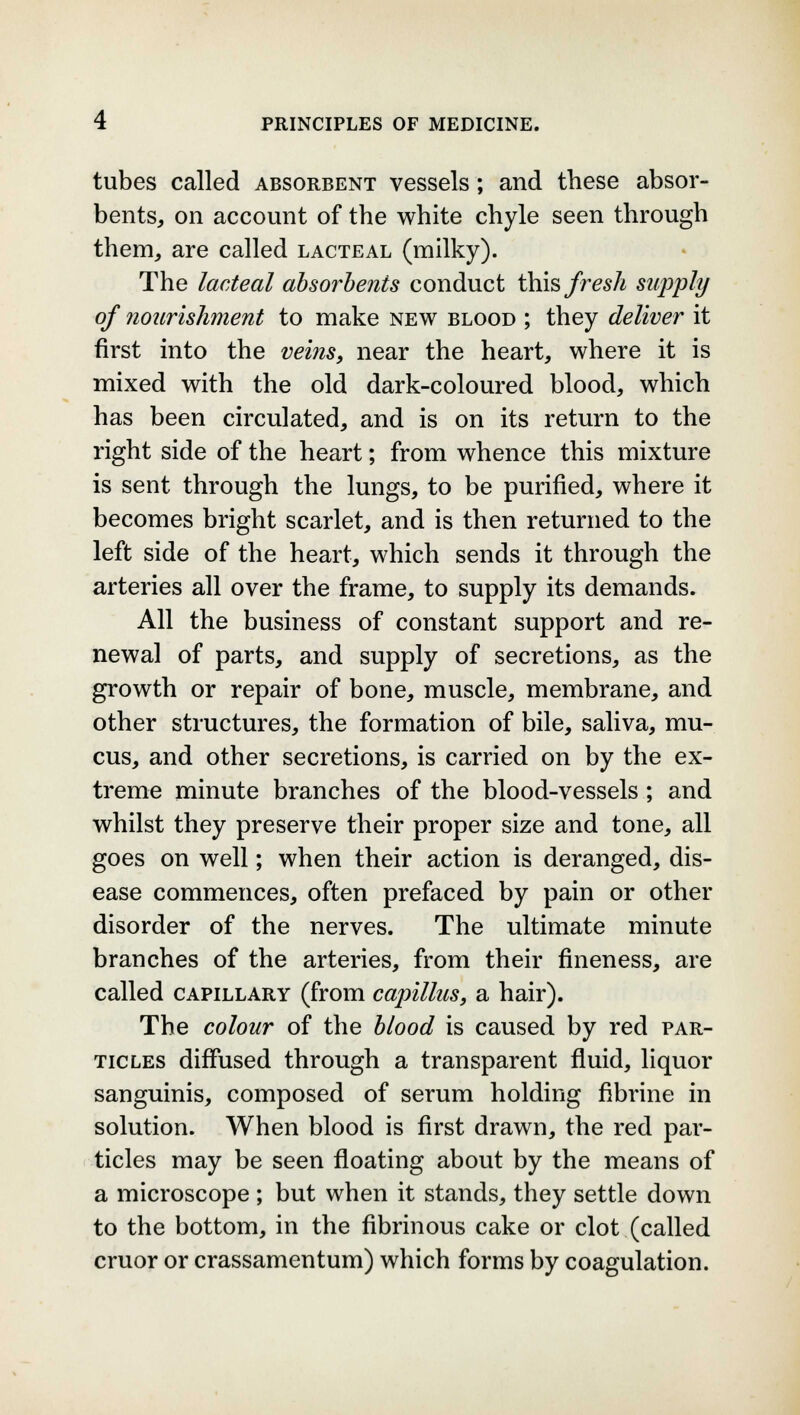 tubes called absorbent vessels; and these absor- bents, on account of the white chyle seen through them, are called lacteal (milky). The lacteal absorbents conduct this fresh supply of nourishment to make new blood ; they deliver it first into the veins, near the heart, where it is mixed with the old dark-coloured blood, which has been circulated, and is on its return to the right side of the heart; from whence this mixture is sent through the lungs, to be purified, where it becomes bright scarlet, and is then returned to the left side of the heart, which sends it through the arteries all over the frame, to supply its demands. All the business of constant support and re- newal of parts, and supply of secretions, as the growth or repair of bone, muscle, membrane, and other structures, the formation of bile, saliva, mu- cus, and other secretions, is carried on by the ex- treme minute branches of the blood-vessels ; and whilst they preserve their proper size and tone, all goes on well; when their action is deranged, dis- ease commences, often prefaced by pain or other disorder of the nerves. The ultimate minute branches of the arteries, from their fineness, are called capillary (from capillus, a hair). The colour of the blood is caused by red par- ticles diffused through a transparent fluid, liquor sanguinis, composed of serum holding fibrine in solution. When blood is first drawn, the red par- ticles may be seen floating about by the means of a microscope ; but when it stands, they settle down to the bottom, in the fibrinous cake or clot (called cruor or crassamentum) which forms by coagulation.