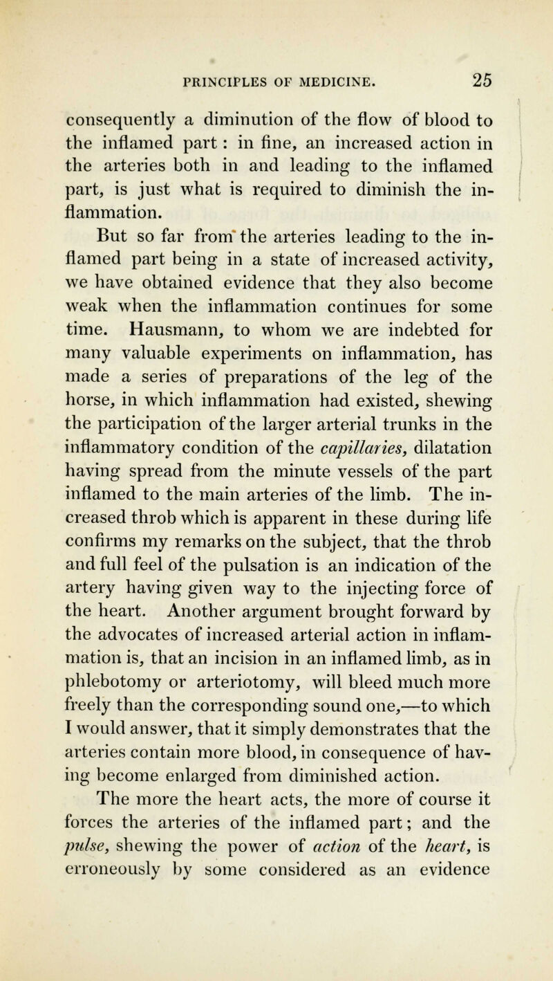 consequently a diminution of the flow of blood to the inflamed part: in fine, an increased action in the arteries both in and leading to the inflamed part, is just what is required to diminish the in- flammation. But so far from the arteries leading to the in- flamed part being in a state of increased activity, we have obtained evidence that they also become weak when the inflammation continues for some time. Hausmann, to whom we are indebted for many valuable experiments on inflammation, has made a series of preparations of the leg of the horse, in which inflammation had existed, shewing the participation of the larger arterial trunks in the inflammatory condition of the capillaries, dilatation having spread from the minute vessels of the part inflamed to the main arteries of the limb. The in- creased throb which is apparent in these during life confirms my remarks on the subject, that the throb and full feel of the pulsation is an indication of the artery having given way to the injecting force of the heart. Another argument brought forward by the advocates of increased arterial action in inflam- mation is, that an incision in an inflamed limb, as in phlebotomy or arteriotomy, will bleed much more freely than the corresponding sound one,—to which I would answer, that it simply demonstrates that the arteries contain more blood, in consequence of hav- ing become enlarged from diminished action. The more the heart acts, the more of course it forces the arteries of the inflamed part; and the pulse, shewing the power of action of the heart, is erroneously by some considered as an evidence