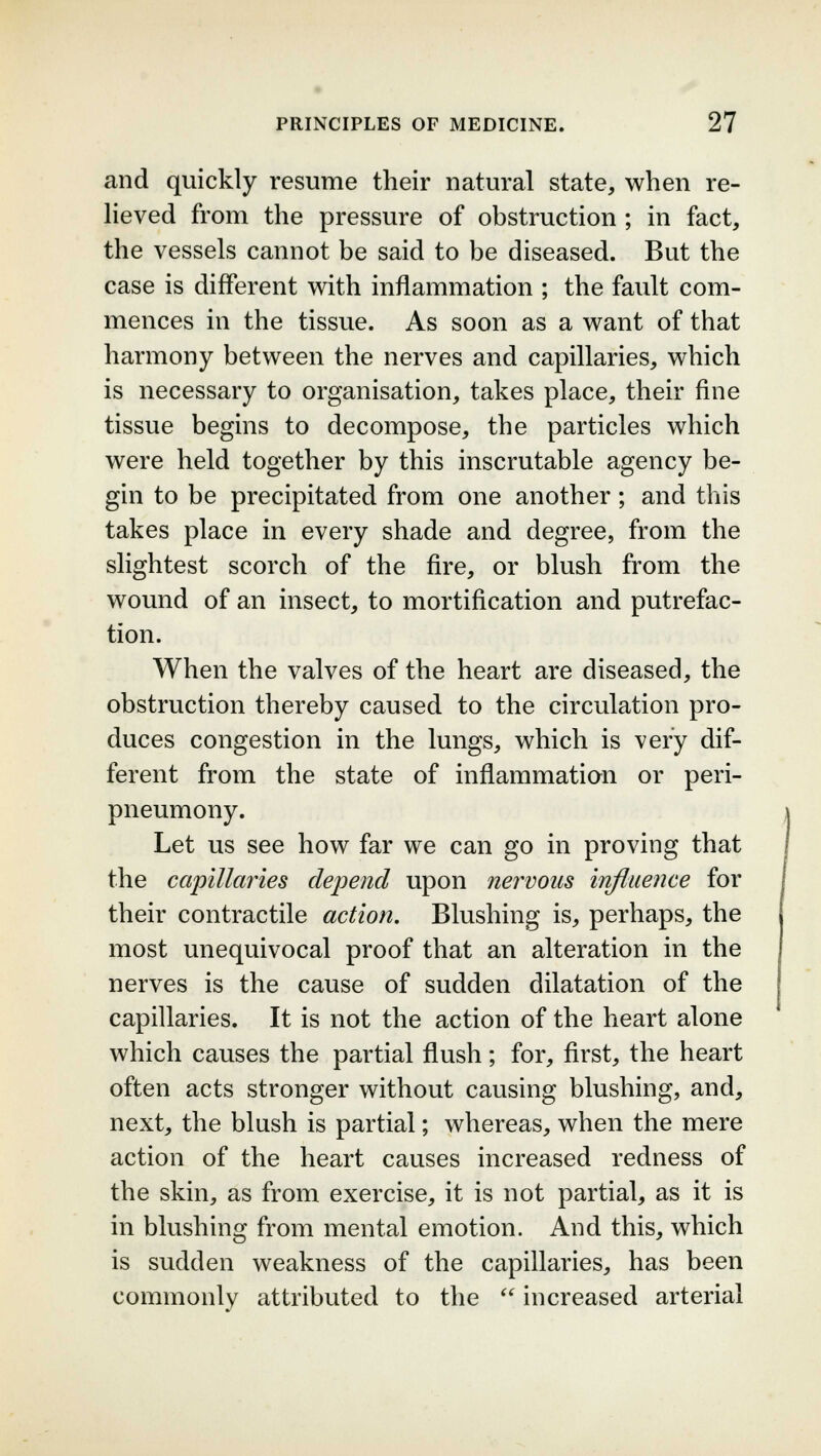 and quickly resume their natural state, when re- lieved from the pressure of obstruction ; in fact, the vessels cannot be said to be diseased. But the case is different with inflammation ; the fault com- mences in the tissue. As soon as a want of that harmony between the nerves and capillaries, which is necessary to organisation, takes place, their fine tissue begins to decompose, the particles which were held together by this inscrutable agency be- gin to be precipitated from one another; and this takes place in every shade and degree, from the slightest scorch of the fire, or blush from the wound of an insect, to mortification and putrefac- tion. When the valves of the heart are diseased, the obstruction thereby caused to the circulation pro- duces congestion in the lungs, which is very dif- ferent from the state of inflammation or peri- pneumony. Let us see how far we can go in proving that the capillaries depend upon nervous influence for their contractile action. Blushing is, perhaps, the most unequivocal proof that an alteration in the nerves is the cause of sudden dilatation of the capillaries. It is not the action of the heart alone which causes the partial flush; for, first, the heart often acts stronger without causing blushing, and, next, the blush is partial; whereas, when the mere action of the heart causes increased redness of the skin, as from exercise, it is not partial, as it is in blushing from mental emotion. And this, which is sudden weakness of the capillaries, has been commonlv attributed to the  increased arterial