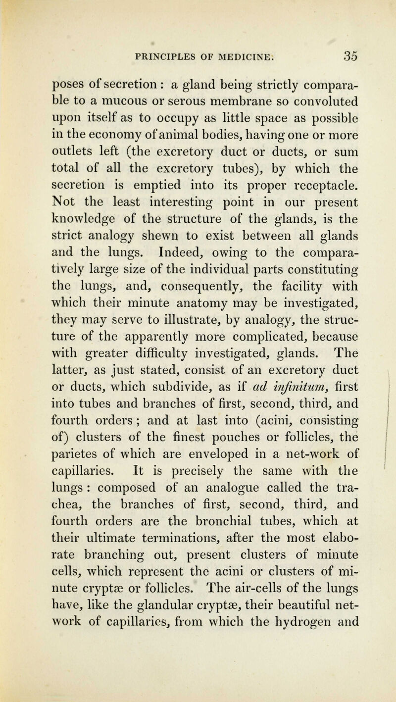 poses of secretion : a gland being strictly compara- ble to a mucous or serous membrane so convoluted upon itself as to occupy as little space as possible in the economy of animal bodies, having one or more outlets left (the excretory duct or ducts, or sum total of all the excretory tubes), by which the secretion is emptied into its proper receptacle. Not the least interesting point in our present knowledge of the structure of the glands, is the strict analogy shewn to exist between all glands and the lungs. Indeed, owing to the compara- tively large size of the individual parts constituting the lungs, and, consequently, the facility with which their minute anatomy may be investigated, they may serve to illustrate, by analogy, the struc- ture of the apparently more complicated, because with greater difficulty investigated, glands. The latter, as just stated, consist of an excretory duct or ducts, which subdivide, as if ad infinitum, first into tubes and branches of first, second, third, and fourth orders ; and at last into (acini, consisting of) clusters of the finest pouches or follicles, the parietes of which are enveloped in a net-work of capillaries. It is precisely the same with the lungs : composed of an analogue called the tra- chea, the branches of first, second, third, and fourth orders are the bronchial tubes, which at their ultimate terminations, after the most elabo- rate branching out, present clusters of minute cells, which represent the acini or clusters of mi- nute cryptae or follicles. The air-cells of the lungs have, like the glandular cryptae, their beautiful net- work of capillaries, from which the hydrogen and