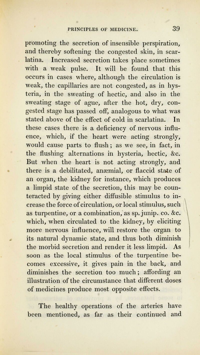 promoting the secretion of insensible perspiration, and thereby softening the congested skin, in scar- latina. Increased secretion takes place sometimes with a weak pulse. It will be found that this occurs in cases where, although the circulation is weak, the capillaries are not congested, as in hys- teria, in the sweating of hectic, and also in the sweating stage of ague, after the hot, dry, con- gested stage has passed off, analogous to what was stated above of the effect of cold in scarlatina. In these cases there is a deficiency of nervous influ- ence, which, if the heart were acting strongly, would cause parts to flush; as we see, in fact, in the flushing alternations in hysteria, hectic, &c. But when the heart is not acting strongly, and there is a debilitated, ansemial, or flaccid state of an organ, the kidney for instance, which produces a limpid state of the secretion, this may be coun- teracted by giving either diffusible stimulus to in- crease the force of circulation, or local stimulus, such as turpentine, or a combination, as sp. junip. co. &c. which, when circulated to the kidney, by eliciting more nervous influence, will restore the organ to its natural dynamic state, and thus both diminish the morbid secretion and render it less limpid. As soon as the local stimulus of the turpentine be- comes excessive, it gives pain in the back, and diminishes the secretion too much; affording an illustration of the circumstance that different doses of medicines produce most opposite effects. The healthy operations of the arteries have been mentioned, as far as their continued and