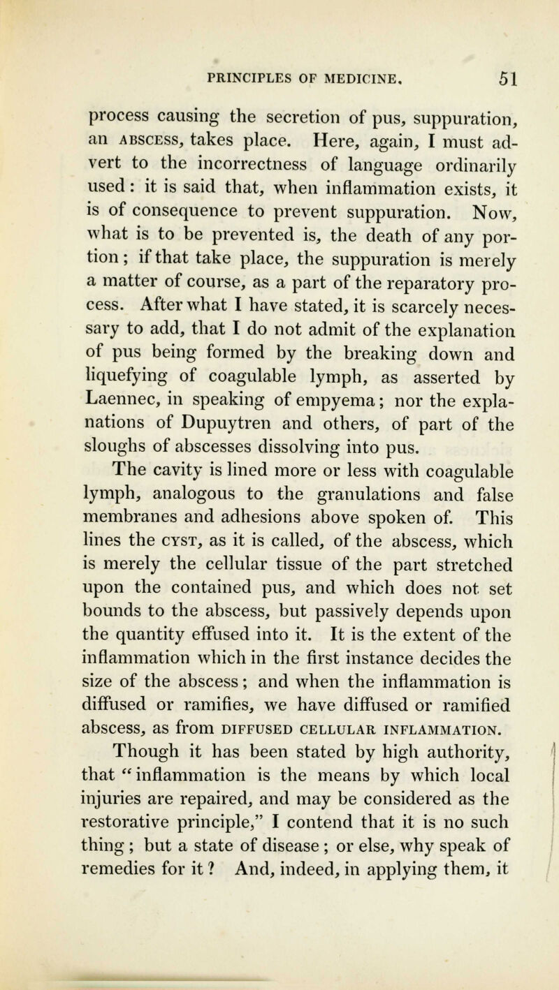 process causing the secretion of pus, suppuration, an abscess, takes place. Here, again, I must ad- vert to the incorrectness of language ordinarily used: it is said that, when inflammation exists, it is of consequence to prevent suppuration. Now, what is to be prevented is, the death of any por- tion ; if that take place, the suppuration is merely a matter of course, as a part of the reparatory pro- cess. After what I have stated, it is scarcely neces- sary to add, that I do not admit of the explanation of pus being formed by the breaking down and liquefying of coagulable lymph, as asserted by Laennec, in speaking of empyema; nor the expla- nations of Dupuytren and others, of part of the sloughs of abscesses dissolving into pus. The cavity is lined more or less with coagulable lymph, analogous to the granulations and false membranes and adhesions above spoken of. This lines the cyst, as it is called, of the abscess, which is merely the cellular tissue of the part stretched upon the contained pus, and which does not set bounds to the abscess, but passively depends upon the quantity effused into it. It is the extent of the inflammation which in the first instance decides the size of the abscess; and when the inflammation is diffused or ramifies, we have diffused or ramified abscess, as from diffused cellular inflammation. Though it has been stated by high authority, that  inflammation is the means by which local injuries are repaired, and may be considered as the restorative principle, I contend that it is no such thing ; but a state of disease ; or else, why speak of remedies for it ? And, indeed, in applying them, it