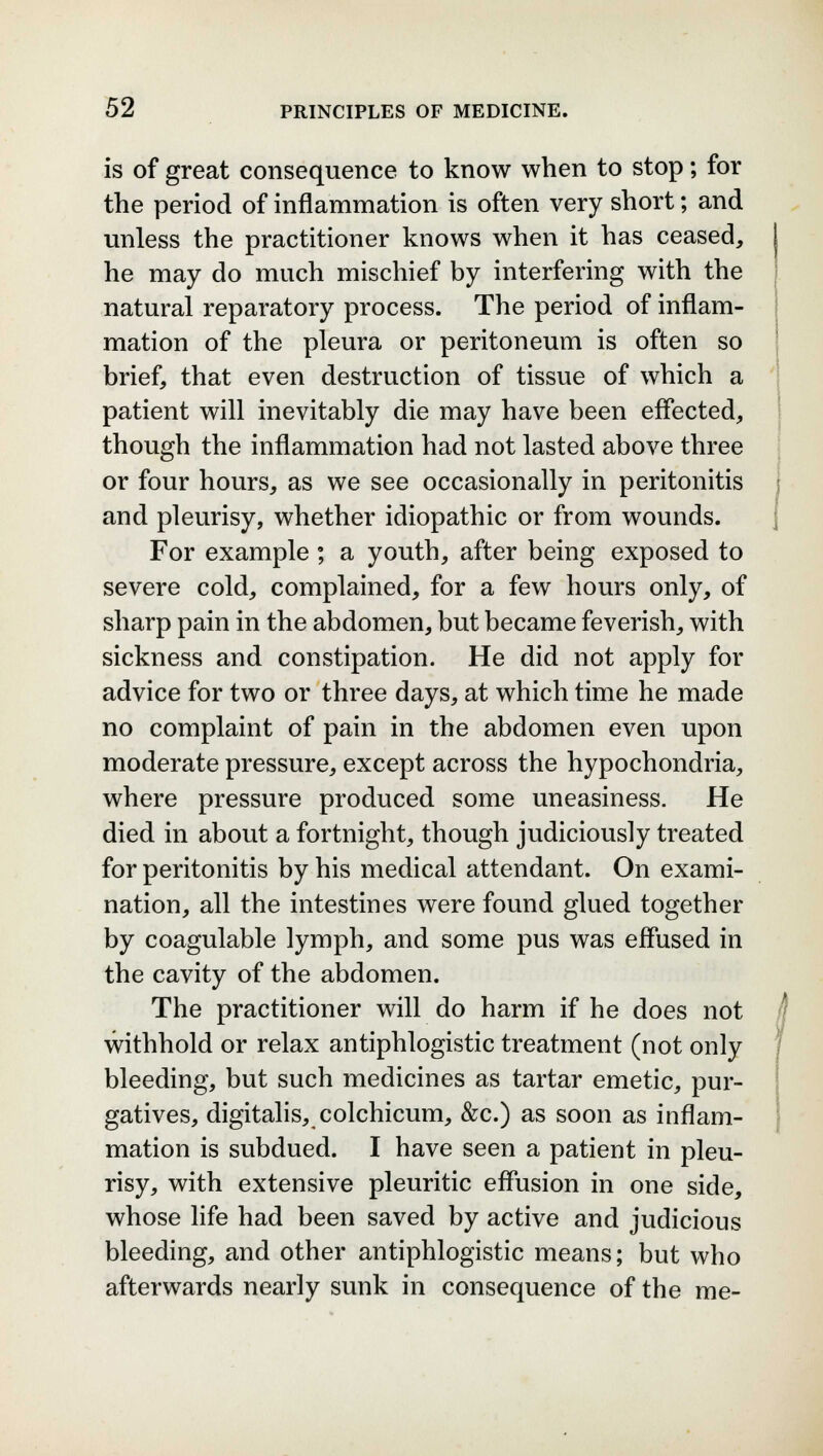 is of great consequence to know when to stop; for the period of inflammation is often very short; and unless the practitioner knows when it has ceased, he may do much mischief by interfering with the natural reparatory process. The period of inflam- mation of the pleura or peritoneum is often so brief, that even destruction of tissue of which a patient will inevitably die may have been effected, though the inflammation had not lasted above three or four hours, as we see occasionally in peritonitis and pleurisy, whether idiopathic or from wounds. For example; a youth, after being exposed to severe cold, complained, for a few hours only, of sharp pain in the abdomen, but became feverish, with sickness and constipation. He did not apply for advice for two or three days, at which time he made no complaint of pain in the abdomen even upon moderate pressure, except across the hypochondria, where pressure produced some uneasiness. He died in about a fortnight, though judiciously treated for peritonitis by his medical attendant. On exami- nation, all the intestines were found glued together by coagulable lymph, and some pus was effused in the cavity of the abdomen. The practitioner will do harm if he does not withhold or relax antiphlogistic treatment (not only bleeding, but such medicines as tartar emetic, pur- gatives, digitalis, colchicum, &c.) as soon as inflam- mation is subdued. I have seen a patient in pleu- risy, with extensive pleuritic effusion in one side, whose life had been saved by active and judicious bleeding, and other antiphlogistic means; but who afterwards nearly sunk in consequence of the me-