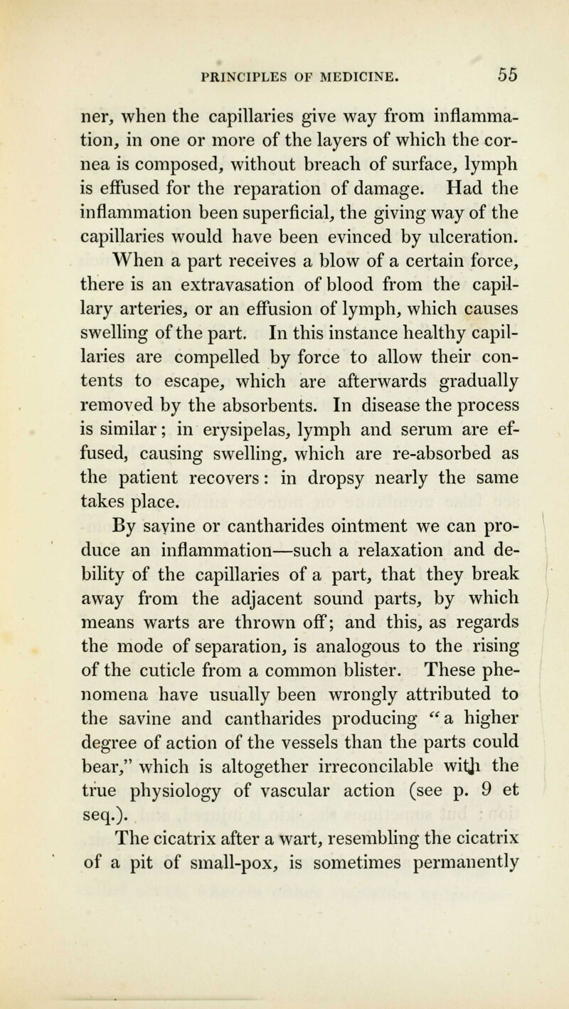 ner, when the capillaries give way from inflamma- tion, in one or more of the layers of which the cor- nea is composed, without breach of surface, lymph is effused for the reparation of damage. Had the inflammation been superficial, the giving way of the capillaries would have been evinced by ulceration. When a part receives a blow of a certain force, there is an extravasation of blood from the capil- lary arteries, or an effusion of lymph, which causes swelling of the part. In this instance healthy capil- laries are compelled by force to allow their con- tents to escape, which are afterwards gradually removed by the absorbents. In disease the process is similar; in erysipelas, lymph and serum are ef- fused, causing swelling, which are re-absorbed as the patient recovers: in dropsy nearly the same takes place. By savine or cantharides ointment we can pro- duce an inflammation—such a relaxation and de- bility of the capillaries of a part, that they break away from the adjacent sound parts, by which means warts are thrown off; and this, as regards the mode of separation, is analogous to the rising of the cuticle from a common blister. These phe- nomena have usually been wrongly attributed to the savine and cantharides producing a higher degree of action of the vessels than the parts could bear, which is altogether irreconcilable witji the true physiology of vascular action (see p. 9 et seq.). The cicatrix after a wart, resembling the cicatrix of a pit of small-pox, is sometimes permanently