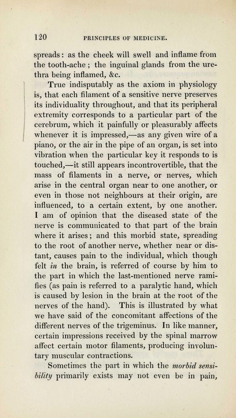 spreads: as the cheek will swell and inflame from the tooth-ache ; the inguinal glands from the ure- thra being inflamed, &c. True indisputably as the axiom in physiology is, that each filament of a sensitive nerve preserves its individuality throughout, and that its peripheral extremity corresponds to a particular part of the cerebrum, which it painfully or pleasurably affects whenever it is impressed,—as any given wire of a piano, or the air in the pipe of an organ, is set into vibration when the particular key it responds to is touched,—it still appears incontrovertible, that the mass of filaments in a nerve, or nerves, which arise in the central organ near to one another, or even in those not neighbours at their origin, are influenced, to a certain extent, by one another. I am of opinion that the diseased state of the nerve is communicated to that part of the brain where it arises; and this morbid state, spreading to the root of another nerve, whether near or dis- tant, causes pain to the individual, which though felt in the brain, is referred of course by him to the part in which the last-mentioned nerve rami- fies (as pain is referred to a paralytic hand, which is caused by lesion in the brain at the root of the nerves of the hand). This is illustrated by what we have said of the concomitant affections of the different nerves of the trigeminus. In like manner, certain impressions received by the spinal marrow affect certain motor filaments, producing involun- tary muscular contractions. Sometimes the part in which the morbid sensi- bility primarily exists may not even be in pain,