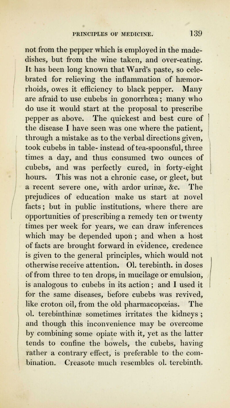 not from the pepper which is employed in the made- dishes, but from the wine taken, and over-eating. It has been long known that Ward's paste, so cele- brated for relieving the inflammation of haemor- rhoids, owes it efficiency to black pepper. Many are afraid to use cubebs in gonorrhoea; many who do use it would start at the proposal to prescribe pepper as above. The quickest and best cure of the disease I have seen was one where the patient, through a mistake as to the verbal directions given, took cubebs in table- instead of tea-spoonsful, three times a day, and thus consumed two ounces of cubebs, and was perfectly cured, in forty-eight hours. This was not a chronic case, or gleet, but a recent severe one, with ardor urinae, &c. The prejudices of education make us start at novel facts; but in public institutions, where there are opportunities of prescribing a remedy ten or twenty times per week for years, we can draw inferences which may be depended upon ; and when a host of facts are brought forward in evidence, credence is given to the general principles, which would not otherwise receive attention. 01. terebinth, in doses of from three to ten drops, in mucilage or emulsion, is analogous to cubebs in its action; and I used it for the same diseases, before cubebs was revived, like croton oil, from the old pharmacopoeias. The ol. terebinthinae sometimes irritates the kidneys ; and though this inconvenience may be overcome by combining some opiate with it, yet as the latter tends to confine the bowels, the cubebs, having rather a contrary effect, is preferable to the com- bination. Creasote much resembles ol. terebinth.