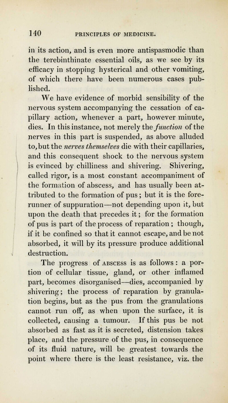 in its action, and is even more antispasmodic than the terebinthinate essential oils, as we see by its efficacy in stopping hysterical and other vomiting, of which there have been numerous cases pub- lished. We have evidence of morbid sensibility of the nervous system accompanying the cessation of ca- pillary action, whenever a part, however minute, dies. In this instance, not merely the function of the nerves in this part is suspended, as above alluded to, but the nerves themselves die with their capillaries, and this consequent shock to the nervous system is evinced by chilliness and shivering. Shivering, called rigor, is a most constant accompaniment of the formation of abscess, and has usually been at- tributed to the formation of pus; but it is the fore- runner of suppuration—not depending upon it, but upon the death that precedes it; for the formation of pus is part of the process of reparation ; though, if it be confined so that it cannot escape, and be not absorbed, it will by its pressure produce additional destruction. The progress of abscess is as follows : a por- tion of cellular tissue, gland, or other inflamed part, becomes disorganised—dies, accompanied by shivering; the process of reparation by granula- tion begins, but as the pus from the granulations cannot run off, as when upon the surface, it is collected, causing a tumour. If this pus be not absorbed as fast as it is secreted, distension takes place, and the pressure of the pus, in consequence of its fluid nature, will be greatest towards the point where there is the least resistance, viz. the