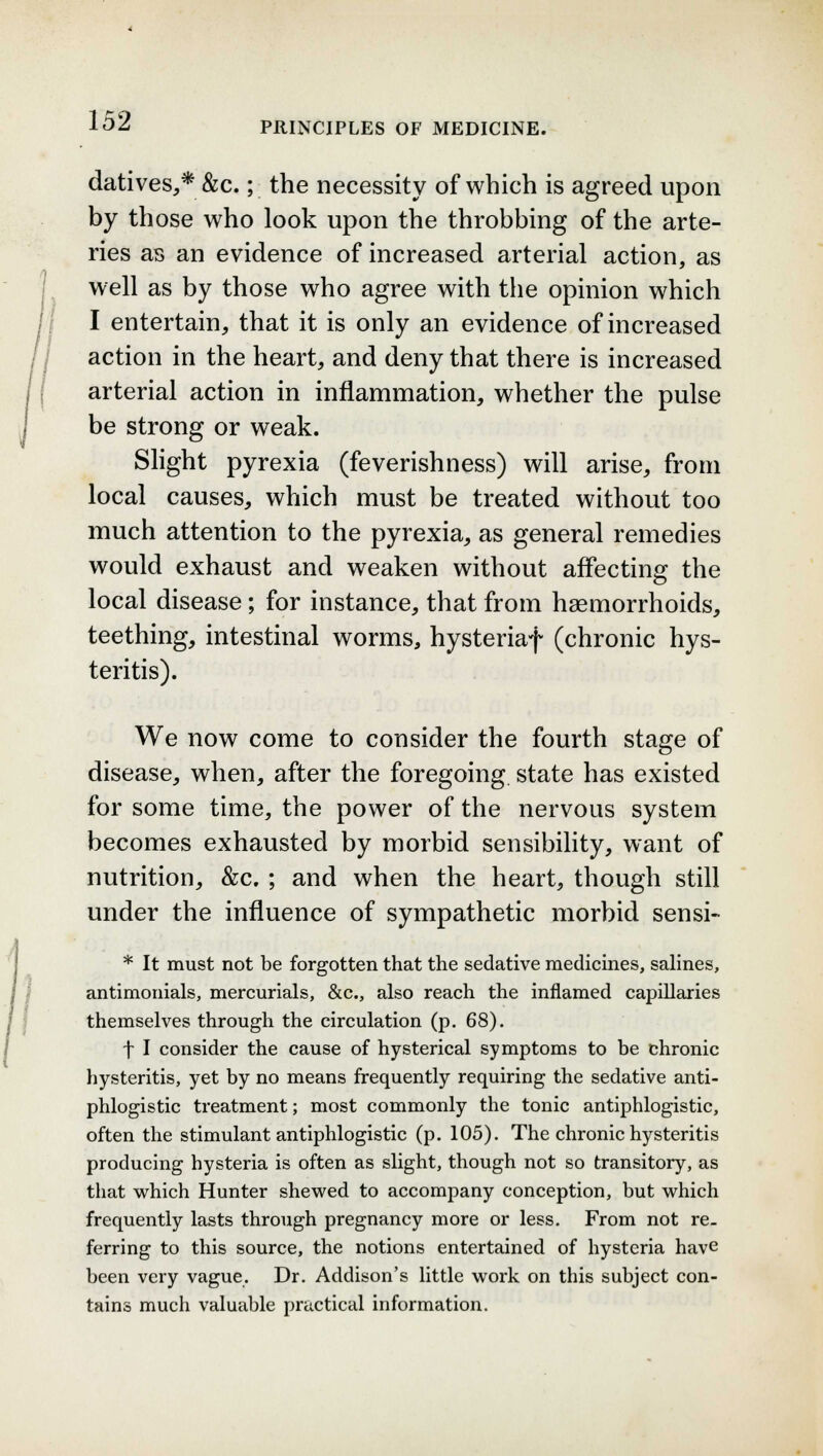 datives,* &c.; the necessity of which is agreed upon by those who look upon the throbbing of the arte- ries as an evidence of increased arterial action, as well as by those who agree with the opinion which I entertain, that it is only an evidence of increased action in the heart, and deny that there is increased arterial action in inflammation, whether the pulse be strong or weak. Slight pyrexia (feverishness) will arise, from local causes, which must be treated without too much attention to the pyrexia, as general remedies would exhaust and weaken without affecting the local disease; for instance, that from haemorrhoids, teething, intestinal worms, hysteriaf (chronic hys- teritis). We now come to consider the fourth stage of disease, when, after the foregoing, state has existed for some time, the power of the nervous system becomes exhausted by morbid sensibility, want of nutrition, &c. ; and when the heart, though still under the influence of sympathetic morbid sensi- * It must not be forgotten that the sedative medicines, salines, antimonials, mercurials, &c, also reach the inflamed capillaries themselves through the circulation (p. 68). f I consider the cause of hysterical symptoms to be chronic hysteritis, yet by no means frequently requiring the sedative anti- phlogistic treatment; most commonly the tonic antiphlogistic, often the stimulant antiphlogistic (p. 105). The chronic hysteritis producing hysteria is often as slight, though not so transitory, as that which Hunter shewed to accompany conception, but which frequently lasts through pregnancy more or less. From not re- ferring to this source, the notions entertained of hysteria have been very vague. Dr. Addison's little work on this subject con- tains much valuable practical information.