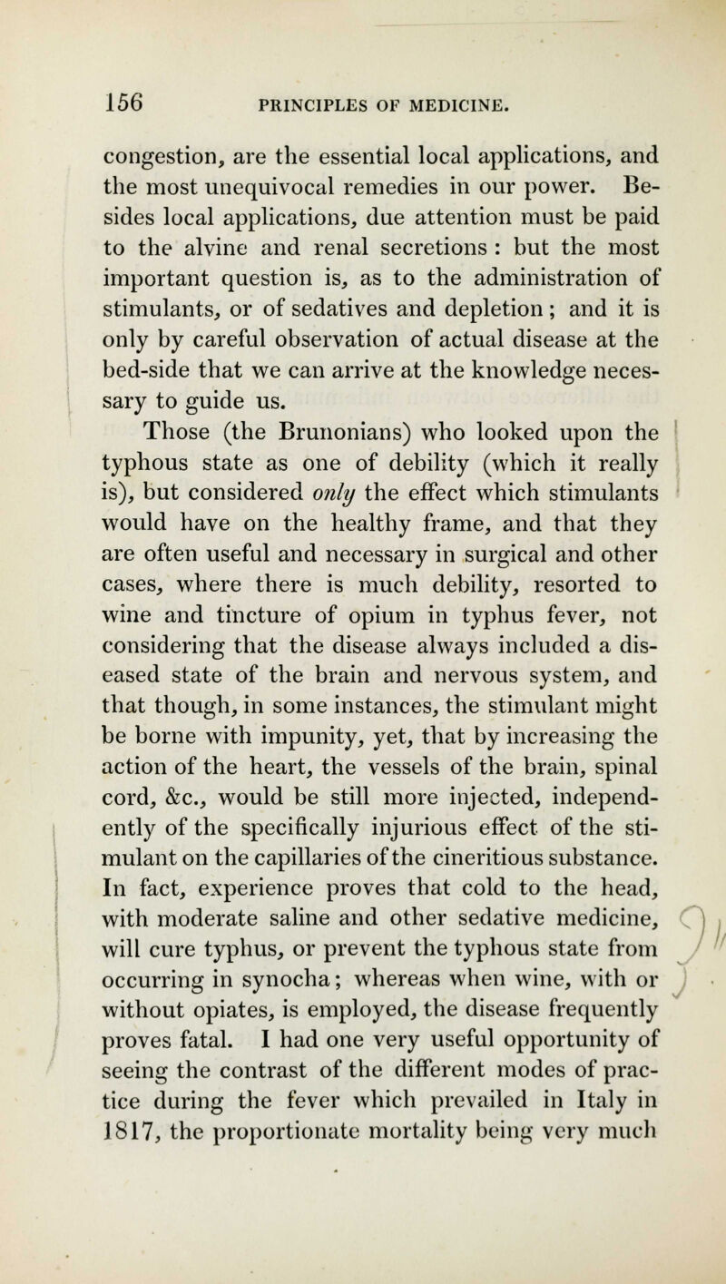 congestion, are the essential local applications, and the most unequivocal remedies in our power. Be- sides local applications, due attention must be paid to the alvine and renal secretions : but the most important question is, as to the administration of stimulants, or of sedatives and depletion; and it is only by careful observation of actual disease at the bed-side that we can arrive at the knowledge neces- sary to guide us. Those (the Brunonians) who looked upon the typhous state as one of debility (which it really is), but considered only the effect which stimulants would have on the healthy frame, and that they are often useful and necessary in surgical and other cases, where there is much debility, resorted to wine and tincture of opium in typhus fever, not considering that the disease always included a dis- eased state of the brain and nervous system, and that though, in some instances, the stimulant might be borne with impunity, yet, that by increasing the action of the heart, the vessels of the brain, spinal cord, &c, would be still more injected, independ- ently of the specifically injurious effect of the sti- mulant on the capillaries of the cineritious substance. In fact, experience proves that cold to the head, with moderate saline and other sedative medicine, will cure typhus, or prevent the typhous state from occurring in synocha; whereas when wine, with or without opiates, is employed, the disease frequently proves fatal. I had one very useful opportunity of seeing the contrast of the different modes of prac- tice during the fever which prevailed in Italy in 1817, the proportionate mortality being very much J