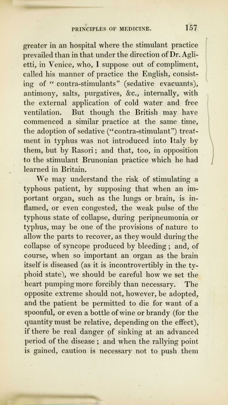 greater in an hospital where the stimulant practice prevailed than in that under the direction of Dr. Agli- etti, in Venice, who, I suppose out of compliment, called his manner of practice the English, consist- ing of  contra-stimulants (sedative evacuants), antimony, salts, purgatives, &c, internally, with the external application of cold water and free ventilation. But though the British may have commenced a similar practice at the same time, the adoption of sedative (contra-stimulant) treat- ment in typhus was not introduced into Italy by them, but by Rasori; and that, too, in opposition to the stimulant Brunonian practice which he had learned in Britain. We may understand the risk of stimulating a typhous patient, by supposing that when an im- portant organ, such as the lungs or brain, is in- flamed, or even congested, the weak pulse of the typhous state of collapse, during peripneumonia or typhus, may be one of the provisions of nature to allow the parts to recover, as they would during the collapse of syncope produced by bleeding ; and, of course, when so important an organ as the brain itself is diseased (as it is incontrovertibly in the ty- phoid state), we should be careful how we set the heart pumping more forcibly than necessary. The opposite extreme should not, however, be adopted, and the patient be permitted to die for want of a spoonful, or even a bottle of wine or brandy (for the quantity must be relative, depending on the effect), if there be real danger of sinking at an advanced period of the disease ; and when the rallying point is gained, caution is necessary not to push them