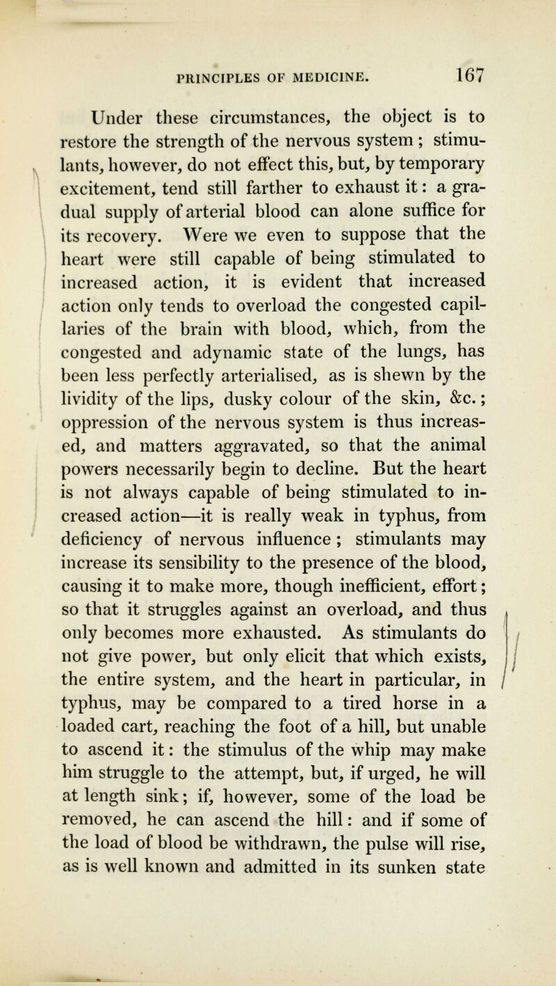 Under these circumstances, the object is to restore the strength of the nervous system; stimu- lants, however, do not effect this, but, by temporary excitement, tend still farther to exhaust it: a gra- dual supply of arterial blood can alone suffice for its recovery. Were we even to suppose that the heart were still capable of being stimulated to increased action, it is evident that increased action only tends to overload the congested capil- laries of the brain with blood, which, from the congested and adynamic state of the lungs, has been less perfectly arterialised, as is shewn by the lividity of the lips, dusky colour of the skin, &c.; oppression of the nervous system is thus increas- ed, and matters aggravated, so that the animal powers necessarily begin to decline. But the heart is not always capable of being stimulated to in- creased action—it is really weak in typhus, from deficiency of nervous influence ; stimulants may increase its sensibility to the presence of the blood, causing it to make more, though inefficient, effort; so that it struggles against an overload, and thus only becomes more exhausted. As stimulants do not give power, but only elicit that which exists, the entire system, and the heart in particular, in typhus, may be compared to a tired horse in a loaded cart, reaching the foot of a hill, but unable to ascend it: the stimulus of the whip may make him struggle to the attempt, but, if urged, he will at length sink; if, however, some of the load be removed, he can ascend the hill: and if some of the load of blood be withdrawn, the pulse will rise, as is well known and admitted in its sunken state