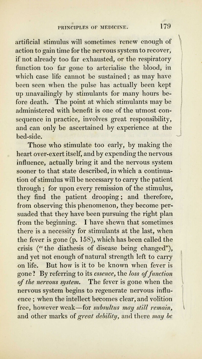 artificial stimulus will sometimes renew enough of action to gain time for the nervous system to recover, if not already too far exhausted, or the respiratory function too far gone to arterialise the blood, in which case life cannot be sustained; as may have been seen when the pulse has actually been kept up unavailingly by stimulants for many hours be- fore death. The point at which stimulants may be administered with benefit is one of the utmost con- sequence in practice, involves great responsibility, and can only be ascertained by experience at the bed-side. Those who stimulate too early, by making the heart over-exert itself, and by expending the nervous influence, actually bring it and the nervous system sooner to that state described, in which a continua- tion of stimulus will be necessary to carry the patient through ; for upon every remission of the stimulus, they find the patient drooping; and therefore, from observing this phenomenon, they become per- suaded that they have been pursuing the right plan from the beginning. I have shewn that sometimes there is a necessity for stimulants at the last, when the fever is gone (p. 158), which has been called the crisis (f f the diathesis of disease being changed), and yet not enough of natural strength left to carry on life. But how is it to be known when fever is gone ? By referring to its essence, the loss of function of the nervous system. The fever is gone when the nervous system begins to regenerate nervous influ- ence ; when the intellect becomes clear, and volition free, however weak—for subsidizes may still remain, and other marks of great debility, and there may be