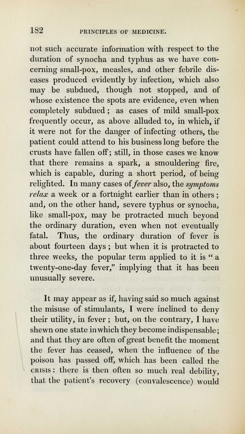 not such accurate information with respect to the duration of synocha and typhus as we have con- cerning small-pox, measles, and other febrile dis- eases produced evidently by infection, which also may be subdued, though not stopped, and of whose existence the spots are evidence, even when completely subdued ; as cases of mild small-pox frequently occur, as above alluded to, in which, if it were not for the danger of infecting others, the patient could attend to his business long before the crusts have fallen off; still, in those cases we know that there remains a spark, a smouldering fire, which is capable, during a short period, of being relighted. In many cases of fever also, the symptoms relax a week or a fortnight earlier than in others; and, on the other hand, severe typhus or synocha, like small-pox, may be protracted much beyond the ordinary duration, even when not eventually fatal. Thus, the ordinary duration of fever is about fourteen days; but when it is protracted to three weeks, the popular term applied to it is  a twenty-one-day fever, implying that it has been unusually severe. It may appear as if, having said so much against the misuse of stimulants, I were inclined to deny their utility, in fever ; but, on the contrary, I have shewn one state in which they become indispensable; and that they are often of great benefit the moment the fever has ceased, when the influence of the poison has passed ofT, which has been called the crisis : there is then often so much real debility, that the patient's recovery (convalescence) would