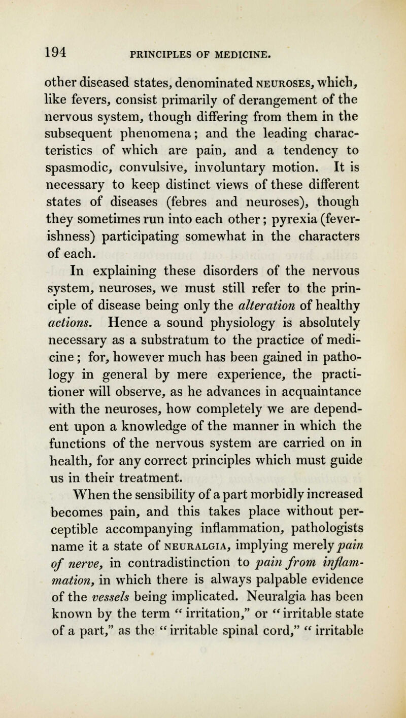 other diseased states, denominated neuroses, which, like fevers, consist primarily of derangement of the nervous system, though differing from them in the subsequent phenomena; and the leading charac- teristics of which are pain, and a tendency to spasmodic, convulsive, involuntary motion. It is necessary to keep distinct views of these different states of diseases (febres and neuroses), though they sometimes run into each other; pyrexia (fever- ishness) participating somewhat in the characters of each. In explaining these disorders of the nervous system, neuroses, we must still refer to the prin- ciple of disease being only the alteration of healthy actions. Hence a sound physiology is absolutely necessary as a substratum to the practice of medi- cine ; for, however much has been gained in patho- logy in general by mere experience, the practi- tioner will observe, as he advances in acquaintance with the neuroses, how completely we are depend- ent upon a knowledge of the manner in which the functions of the nervous system are carried on in health, for any correct principles which must guide us in their treatment. When the sensibility of a part morbidly increased becomes pain, and this takes place without per- ceptible accompanying inflammation, pathologists name it a state of neuralgia, implying merely pain of nerve, in contradistinction to pain from inflam- mation, in which there is always palpable evidence of the vessels being implicated. Neuralgia has been known by the term  irritation, or irritable state of a part, as the  irritable spinal cord,  irritable