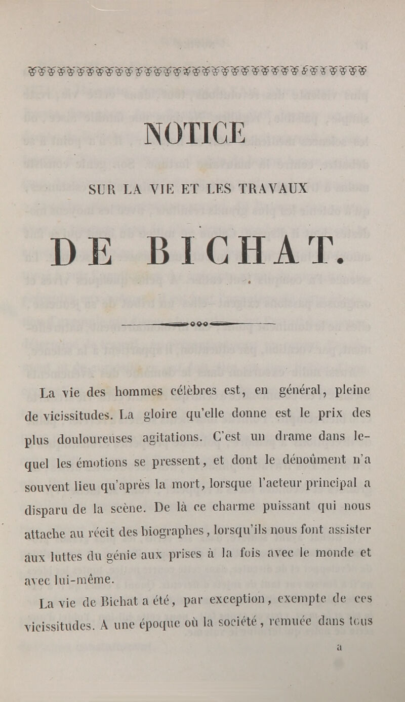 NOTICE SUR LA VIE ET LES TRAVAUX DE BICHAT. La vie des hommes célèbres est, en général, pleine de vicissitudes. La gloire qu'elle donne est le prix des plus douloureuses agitations. C'est un drame dans le- quel les émotions se pressent, et dont le dénoûment n'a souvent lieu qu'après la mort, lorsque l'acteur principal a disparu de la scène. De là ce charme puissant qui nous attache au récit des biographes, lorsqu'ils nous font assister aux luttes du génie aux prises à la fois avec le monde et avec lui-même. La vie de Richat a été, par exception, exempte de ces vicissitudes. A une époque où la société, remuée dans tous