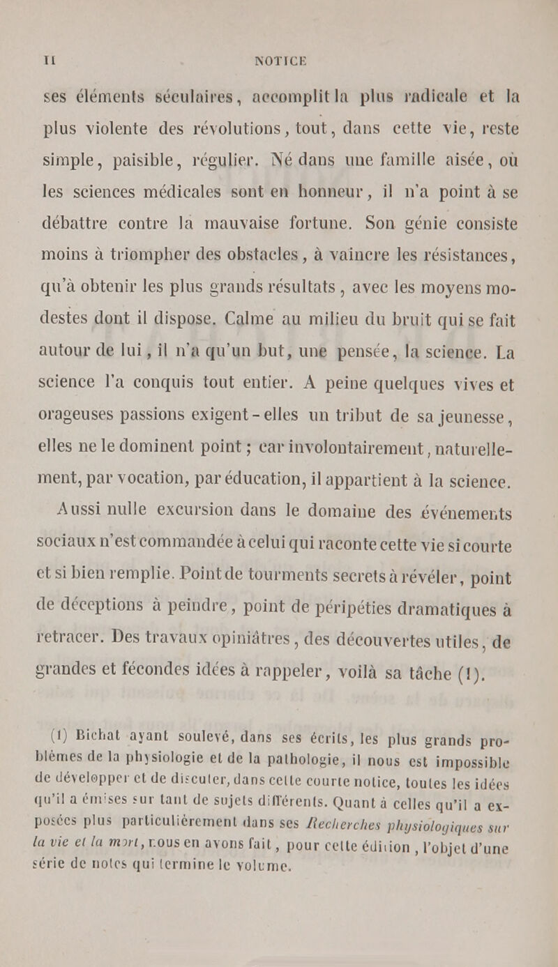 ses éléments séculaires, accomplit la plus radicale et la plus violente des révolutions, tout, dans cette vie, reste simple, paisible, régulier. Né dans une famille aisée, où les sciences médicales sont en honneur, il n'a point à se débattre contre la mauvaise fortune. Son génie consiste moins à triompher des obstacles, à vaincre les résistances, qu'à obtenir les plus grands résultats , avec les moyens mo- destes dont il dispose. Calme au milieu du bruit qui se fait autour de lui, il n'a qu'un but, une pensée, la science. La science l'a conquis tout entier. A peine quelques vives et orageuses passions exigent-elles un tribut de sa jeunesse, elles ne le dominent point; car involontairement naturelle- ment, par vocation, par éducation, il appartient à la science. Aussi nulle excursion dans le domaine des événements sociaux n'est commandée à celui qui raconte cette vie si courte et si bien remplie. Point de tourments secrets à révéler, point de déceptions à peindre, point de péripéties dramatiques à retracer. Des travaux opiniâtres, des découvertes utiles, de grandes et fécondes idées à rappeler, voilà sa tâche (1). (I) Bichat ayant soulevé, dans ses écrits, les plus grands pro- blèmes de la physiologie et de la pathologie, il nous est impossible de développer et de discuter, dans celle courte notice, toutes les idées qu'il a éurses sur tant de sujets différents. Quant à celles qu'il a ex- posées plus particulièrement dans ses Recherches physiologiques sur lu vie ei la mort, nous en avons fait, pour celte édi.ion , l'objet d'une série de noies qui lermine le volume*