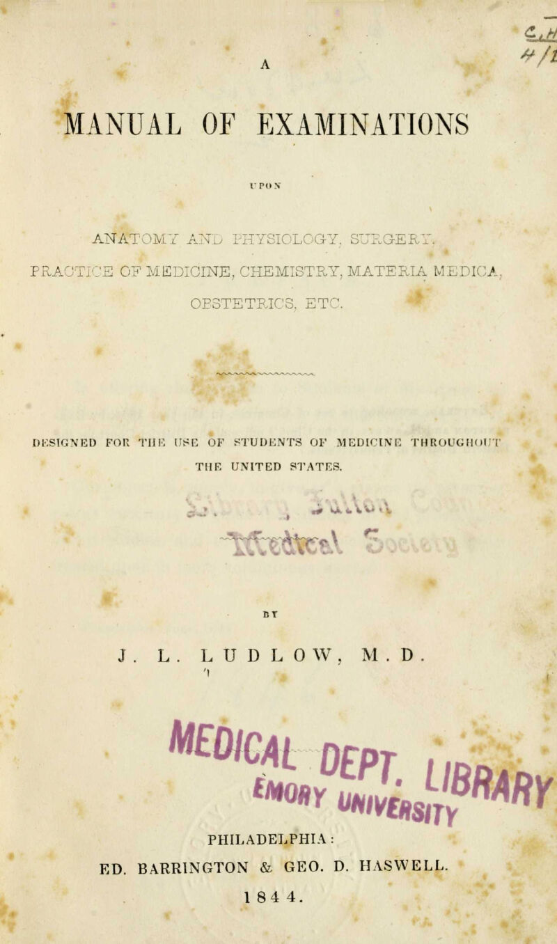 MANUAL OF EXAMINATIONS ANATOMY AND PHYSIOLOGY, SURGERY, PRACTICE OF MEDICINE, CHEMISTRY, MATERIA MEDICA, OBSTETRICS, ETC. DESIGNED FOR THE USE OF STUDENTS OF MEDICINE THROUGHOUT TI1F. UNITED 8TATE& J. L. LUDLOW, M.D 'i m%aSL&* PHILADELPHIA : ED. BARR1NGTON & GEO. D. HASWELL. 1 84 4.