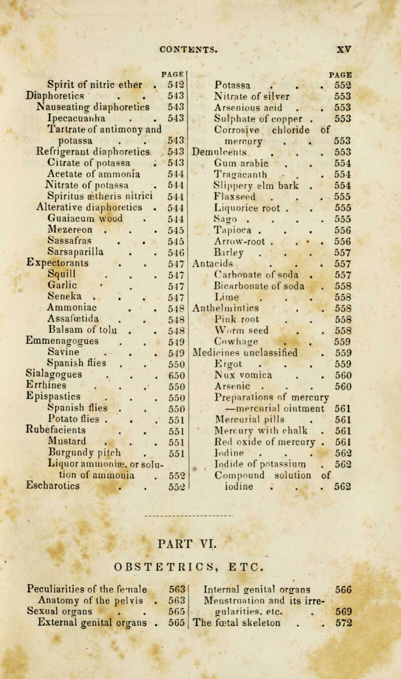 PAGE Spirit of nitric ether . 542 Diaphoretics . . 543 Nauseating diaphoretics 543 Ipecacuanha . . 543 Tartrate of antimony and potassa . . 543 Refrigerant diaphoretics 543 Citrate of potassa . 543 Acetate of ammonia 544 Nitrate of potassa . 544 Spiritus setheris nitrici 544 Alterative diaphoretics . 544 Guaiacum wood . 544 Mezereon . . • 545 Sassafras . . 545 Sarsapariila . . 546 Expectorants . . 547 Squill . . .547 Garlic • . 547 Seneka . . . 547 Ammoniac . . 548 Assafcetida . . 548 Balsam of tolu . . 548 Emmenagogues . , 549 Savine . . . 549 Spanish flies . . 550 Sialagogues . . . fiso Errhines . . . 550 Epispastics . . . 550 Spanish flies . . 550 Potato flies . . . 551 Rubefacients . . 551 Mustard . . .551 Burgundy pitch . 551 Liquor ammonise, or solu- tion of ammonia . 552 Escharotics . . 552 PAGE Potassa . . . 552 Nitrate of silver 553 Arsenious acid . . 553 Sulphate of copper . 553 Corrosive chloride of mercury . . 553 Demulcents . . . 553 Gum arabic . . 554 Tragacanth . . 554 Slippery elm bark . 554 Flaxseed . . . 555 Liquorice root . . 555 Sago .... 555 Tapioca . . . 556 Arrow-root . . • . 556 Bsrley ... 557 Antacids . . . 557 Carbonate of soda . 557 Bicarbonate of soda . 558 Lime . . . 558 Anthelmintics . . 558 Pink root . . 558 Worm seed . . 558 Cnwhage . . 559 Medicines unclassified . 559 Ergot . . . 559 Nux vomica . . 560 Arsenic . . . 560 Preparations of mercury —mercurial ointment 561 Mercurial pills . 561 Mercury wiih chalk . 561 Red oxide of mercury . 561 Iodine . . . 562 Iodide of potassium . 562 Compound solution of iodine . . . 562 PART VI. OBSTETRICS, ETC, Peculiarities of the female 563 Anatomy of the pelvis . 563 Sexual organs . . 565 External genital organs . 565 Interna] genital organs 566 Menstruation and its irre- gularities, etc. . 569 The foetal skeleton . . 572