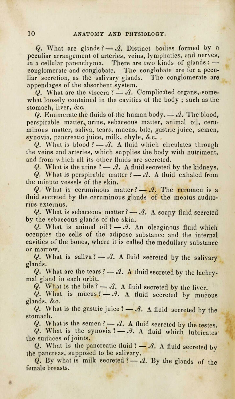 Q. What are gb.nds ?— A. Distinct bodies formed by a peculiar arrangement of arteries, veins, lymphatics, and nerves, in a cellular parenchyma. There are two kinds of glands : — conglomerate and conglobate. The conglobate are for a pecu- liar secretion, as the salivary glands. The conglomerate are appendages of the absorbent system. Q. What are the viscera ? — A. Complicated organs, some- what loosely contained in the cavities of the body ; such as the stomach, liver, &c. Q. Enumerate the fluids of the human body. — A. The blood, perspirable matter,, urine, sebaceous matter, animal oil, ceru- minous matter, saliva, tears, mucus, bile, gastric juice, semen, synovia, pancreatic juice, milk, chyle, &c. Q. What is blood? — A. A fluid which circulates through the veins and arteries, which supplies the body with nutriment, and from which all its other fluids are secreted. Q. What is the urine ? — A. A fluid secreted by the kidneys. Q. What is perspirable matter? — A. A fluid exhaled from the minute vessels of the skin. Q. What is ceruminous matter? — A. The cerumen is a fluid secreted by the ceruminous glands of the meatus audito- rius externus. Q. What is sebaceous matter? — A. A soapy fluid secreted by the sebaceous glands of the skin. Q. What is animal oil?—A. An oleaginous fluid which occupies the cells of the adipose substance and the internal cavities of the bones, where it is called the medullary substance or marrow. Q. What is saliva ? — A. A fluid secreted by the salivary glands. Q. What are the tears ? — A. A fluid secreted by the lachry- mal gland in each orbit. Q. What is the bile ? — A. A fluid secreted by the liver. Q. What is mucus? — A. A fluid secreted by mucous glands, &c. Q. What is the gastric juice ? — A. A fluid secreted by the stomach. Q. What is the semen ?(— A. A fluid secreted by the testes. Q. What is the synovia? 1. A fluid which lubricates the surfaces of joints. Q. What is the pancreatic fluid ? — A. A fluid secreted by the pancreas, supposed to be salivary. Q. By what is milk secreted ?—A. By the glands of the female breasts.