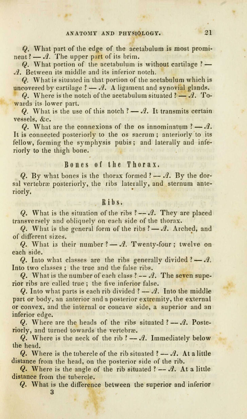 Q. What part of the edge of the acetabulum is most promi- nent ? — A. The upper part of its brim. Q. What portion of the acetabulum is without cartilage ? — A. Between its middle and its inferior notch. Q. What is situated in that portion of the acetabulum which is uncovered by cartilage ? — A. A ligament and synovial glands. Q. Where is the notch of the acetabulum situated ? — A. To- wards its lower part. Q. What is the use of this notch ? — A. It transmits certain vessels, &c. Q. What are the connexions of the os innominatum ?—A. It is connected posteriorly to the os sacrum ; anteriorly to its fellow, forming the symphysis pubis; and laterally and infe- riorly to the thigh bone. Bones of the Thorax. Q. By what bones is the thorax formed ? — A. By the dor- sal vertebrae posteriorly, the ribs laterally, and sternum ante- riorly. Ribs. Q. What is the situation of the ribs ?— A. They are placed transversely and obliquely on each side of the thorax. Q. What is the general form of the ribs ? — A. Arched, and of different sizes. Q. What is their number? — A. Twenty-four; twelve on each side. Q. Into what classes are the ribs generally divided? — A. Into two classes ; the true and the false ribs. Q. What is the number of each class ? — A. The seven supe- rior ribs are called true; the five inferior false. Q. Into what parts is each rib divided ? — A. Into the middle part or body, an anterior and a posterior extremity, the external or convex, and the internal or concave side, a superior and an inferior edge. Q. Where are the heads of the ribs situated? — A. Poste- riorly, and turned towards the vertebrae. Q. Where is the neck of the rib ? — A. Immediately below the head. Q. Where is the tubercle of the rib situated ? — A. At a little distance from the head, on the posterior side of the rib. Q. Where is the angle of the rib situated ? — A. At a little distance from the tubercle. Q. What is the difference between the superior and inferior 3