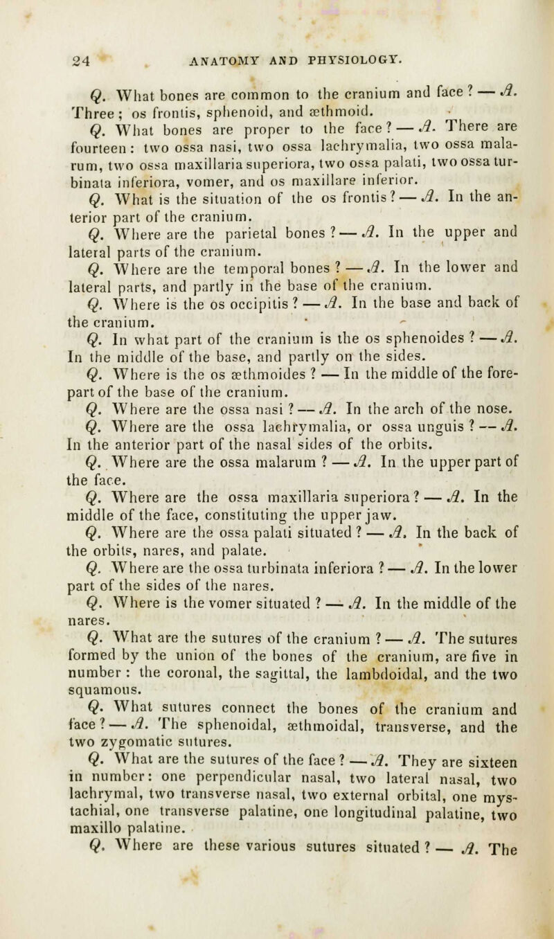 Q. What bones are common to the cranium and face ? — A. Three; os fronlis, sphenoid, and aethmoid. Q. What bones are proper to the face? — A. There are fourteen : two ossa nasi, two ossa lachrymalia, two ossa mala- rum, two ossa maxillariasuperiora, two ossa palati, two ossa tur- binata inferiors, vomer, and os maxillare inferior. Q. What is the situation of the os frontis? — A. In the an- terior part of the cranium. Q. Where are the parietal bones? — A. In the upper and lateral parts of the cranium. Q. Where are the temporal bones ? —A. In the lower and lateral parts, and partly in the base of the cranium. Q. Where is the os occipitis ? — A. In the base and back of the cranium. Q. In what part of the cranium is the os sphenoides ? —A. In the middle of the base, and partly on the sides. Q. Where is the os sethmoides ? — In the middle of the fore- part of the base of the cranium. Q. Where are the ossa nasi ? — A. In the arch of the nose. Q. Where are the ossa lachrymalia, or ossa unguis ? — A. In the anterior part of the nasal sides of the orbits. Q. Where are the ossa malarum ? — A. In the upper part of the face. Q. Where are the ossa maxillariasuperiora? — A. In the middle of the face, constituting the upper jaw. Q. Where are the ossa palati situated ? — A, In the back of the orbits, nares, and palate. Q. Where are the ossa turbinata inferiora ? — A. In the lower part of the sides of the nares. Q. Where is the vomer situated ? — A. In the middle of the nares. Q. What are the sutures of the cranium ? — A. The sutures formed by the union of the bones of the cranium, are five in number: the coronal, the sagittal, the lambdoidal, and the two squamous. Q. What sutures connect the bones of the cranium and face? — A. The sphenoidal, aethmoidal, transverse, and the two zygomatic sutures. Q. What are the sutures of the face ? — A. They are sixteen in number: one perpendicular nasal, two lateral nasal, two lachrymal, two transverse nasal, two external orbital, one mys- tachial, one transverse palatine, one longitudinal palatine, two maxillo palatine. Q. Where are these various sutures situated ? — A. The