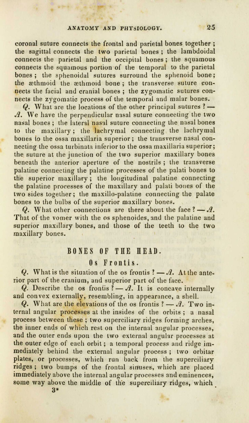 coronal suture connects the frontal and parietal bones together ; the sagittal connects the two parietal bones ; the lambdoidal connects the parietal and the occipital bones ; the squamous connects the squamous portion of the temporal to the parietal bones; the sphenoidal sutures surround the sphenoid bone; the agthmoid the aethmoid bone ; the transverse suture con- nects the facial and cranial bones ; the zygomatic sutures con- nects the zygomatic process of the temporal and malar bones. Q. What are the locations of the other principal sutures ? — A. We have the perpendicular nasal suture connecting the two nasal bones ; the lateral nasal suture connecting the nasal bones to the maxillary; the lachrymal connecting the lachrymal bones to the ossa maxillaria superior; the transverse nasal con- necting the ossa turbinata inferior to the ossa maxillaria superior; the suture at the junction of the two superior maxillary bones beneath the anterior aperture of the nostrils ; the transverse palatine connecting the palatine processes of the palati bones to the superior maxillary; the longitudinal palatine connecting the palatine processes of the maxillary and palati bones of the two sides together; the maxillo-palatine connecting the palate bones to the bulbs of the superior maxillary bones. Q. What other connections are there about the face ?—A. That of the vomer with the os sphenoides, and the palatine and superior maxillary bones, and those of the teeth to the two maxillary bones. BONES OF THE HEAD. 0 s Frontis. Q. What is the situation of the os frontis ? — A. At the ante- rior part of the cranium, and superior part of the face. Q. Describe the os frontis? — A. It is concave internally and convex externally, resembling, in appearance, a shell. Q. What are the elevations of the os frontis ? — A. Two in- ternal angular processes at the insides of the orbits ; a nasal process between these ; two superciliary ridges forming arches, the inner ends of which rest on the internal angular processes, and the outer ends upon the two external angular processes at the outer edge of each orbit; a temporal process and ridge im- mediately behind the external angular process ; two orbitar plates, or processes, which run back from the superciliary ridges ; two bumps of the frontal sinuses, which are placed immediately above the internal angular processes and eminences, some way above the middle of the superciliary ridges, which 3*