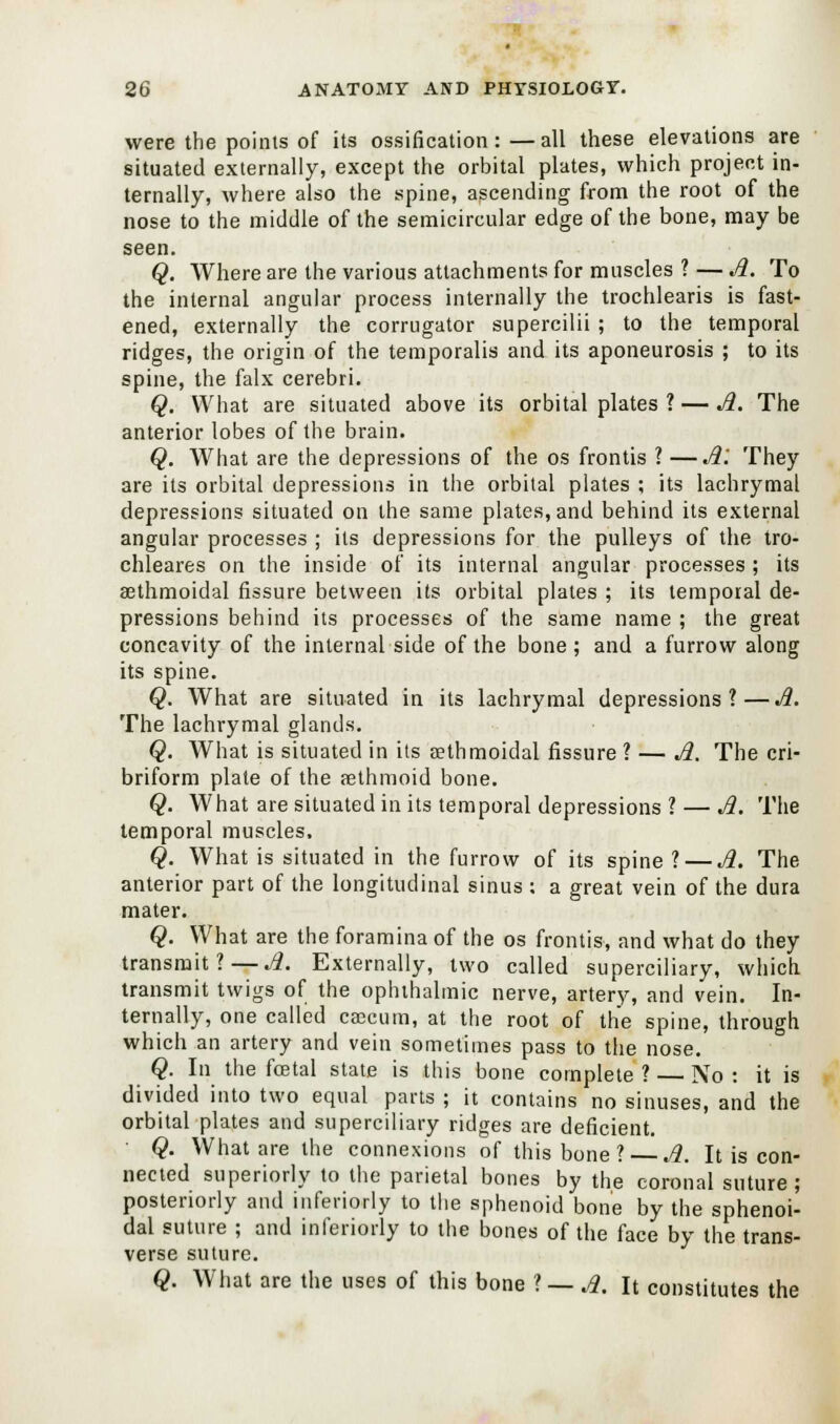 were the points of its ossification:—all these elevations are situated externally, except the orbital plates, which project in- ternally, where also the spine, ascending from the root of the nose to the middle of the semicircular edge of the bone, may be seen. Q. Where are the various attachments for muscles ? — A. To the internal angular process internally the trochlearis is fast- ened, externally the corrugator supercilii ; to the temporal ridges, the origin of the temporalis and its aponeurosis ; to its spine, the falx cerebri. Q. What are situated above its orbital plates ? — A. The anterior lobes of the brain. Q. What are the depressions of the os frontis ? —A'. They are its orbital depressions in the orbital plates ; its lachrymal depressions situated on the same plates, and behind its external angular processes ; its depressions for the pulleys of the tro- chleares on the inside of its internal angular processes ; its aethmoidal fissure between its orbital plates ; its temporal de- pressions behind its processes of the same name ; the great concavity of the internal side of the bone ; and a furrow along its spine. Q. What are situated in its lachrymal depressions?—A. The lachrymal glands. Q. What is situated in its aethmoidal fissure ? — A. The cri- briform plate of the rethmoid bone. Q. What are situated in its temporal depressions ? — A. The temporal muscles, Q. What is situated in the furrow of its spine ?— A. The anterior part of the longitudinal sinus : a great vein of the dura mater. Q. What are the foramina of the os frontis, and what do they transmit?—A. Externally, two called superciliary, which transmit twigs of the ophthalmic nerve, artery, and vein. In- ternally, one called caecum, at the root of the spine, through which an artery and vein sometimes pass to the nose. Q. In the foetal state is this bone complete? — No: it is divided into two equal parts ; it contains no sinuses, and the orbital plates and superciliary ridges are deficient. ■ Q. What are the connexions of this bone ? — A. It is con- nected superiorly to the parietal bones by the coronal suture; posteriorly and inferiorly to the sphenoid bone by the sphenoi- dal suture ; and inferiorly to the bones of the face by the trans- verse suture.