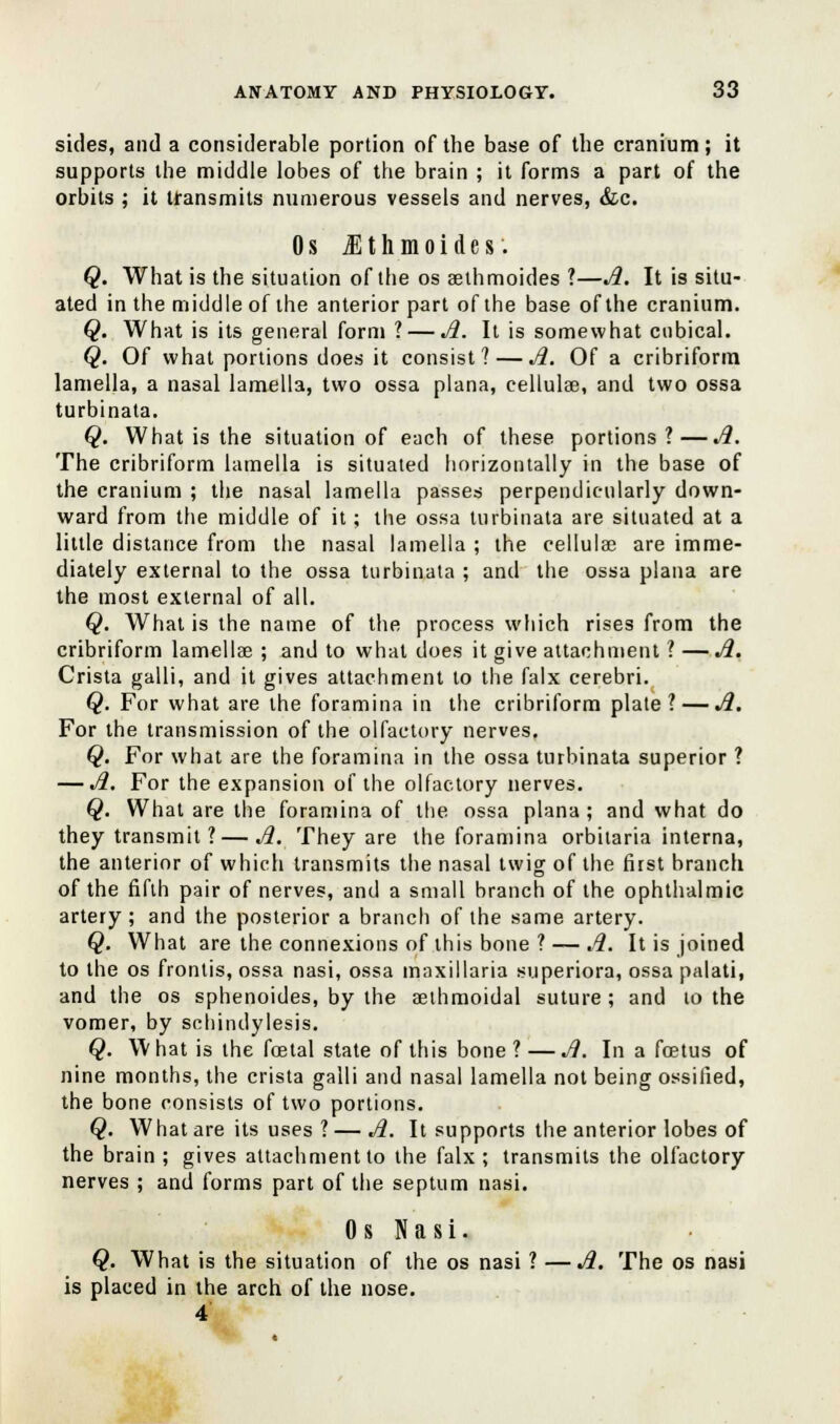 sides, and a considerable portion of the base of the cranium; it supports the middle lobes of the brain ; it forms a part of the orbits ; it transmits numerous vessels and nerves, &c. 0 s M t h m o i d e s. Q. What is the situation of the os aethmoides ?—A. It is situ- ated in the middle of the anterior part of the base of the cranium. Q. What is its general form ?— A. It is somewhat cubical. Q. Of what portions does it consist? — A. Of a cribriform lamella, a nasal lamella, two ossa plana, cellulse, and two ossa turbinata. Q. What is the situation of each of these portions?—A. The cribriform lamella is situated horizontally in the base of the cranium ; the nasal lamella passes perpendicularly down- ward from the middle of it; the ossa turbinata are situated at a little distance from the nasal lamella ; the cellulse are imme- diately external to the ossa turbinata ; and the ossa plana are the most external of all. Q. What is the name of the process which rises from the cribriform lamellae ; and to what does it give attachment ? —A. Crista galli, and it gives attachment to the falx cerebri. Q. For what are the foramina in the cribriform plate? — A. For the transmission of the olfactory nerves. Q. For what are the foramina in the ossa turbinata superior ? — A. For the expansion of the olfactory nerves. Q. What are the foramina of the ossa plana ; and what do they transmit ? — A. They are the foramina orbitaria interna, the anterior of which transmits the nasal twig of the first branch of the fifth pair of nerves, and a small branch of the ophthalmic artery ; and the posterior a branch of the same artery. Q. What are the connexions of this bone ? — A. It is joined to the os frontis, ossa nasi, ossa maxillaria superiora, ossa palati, and the os sphenoides, by the seihmoidal suture; and to the vomer, by schindylesis. Q. What is the foetal state of this bone ? —A. In a foetus of nine months, the crista galli and nasal lamella not being ossified, the bone consists of two portions. Q. What are its uses ? — A. It supports the anterior lobes of the brain ; gives attachment to the falx ; transmits the olfactory nerves ; and forms part of the septum nasi. 0 s Nasi. Q. What is the situation of the os nasi ? —A. The os nasi is placed in the arch of the nose. 4