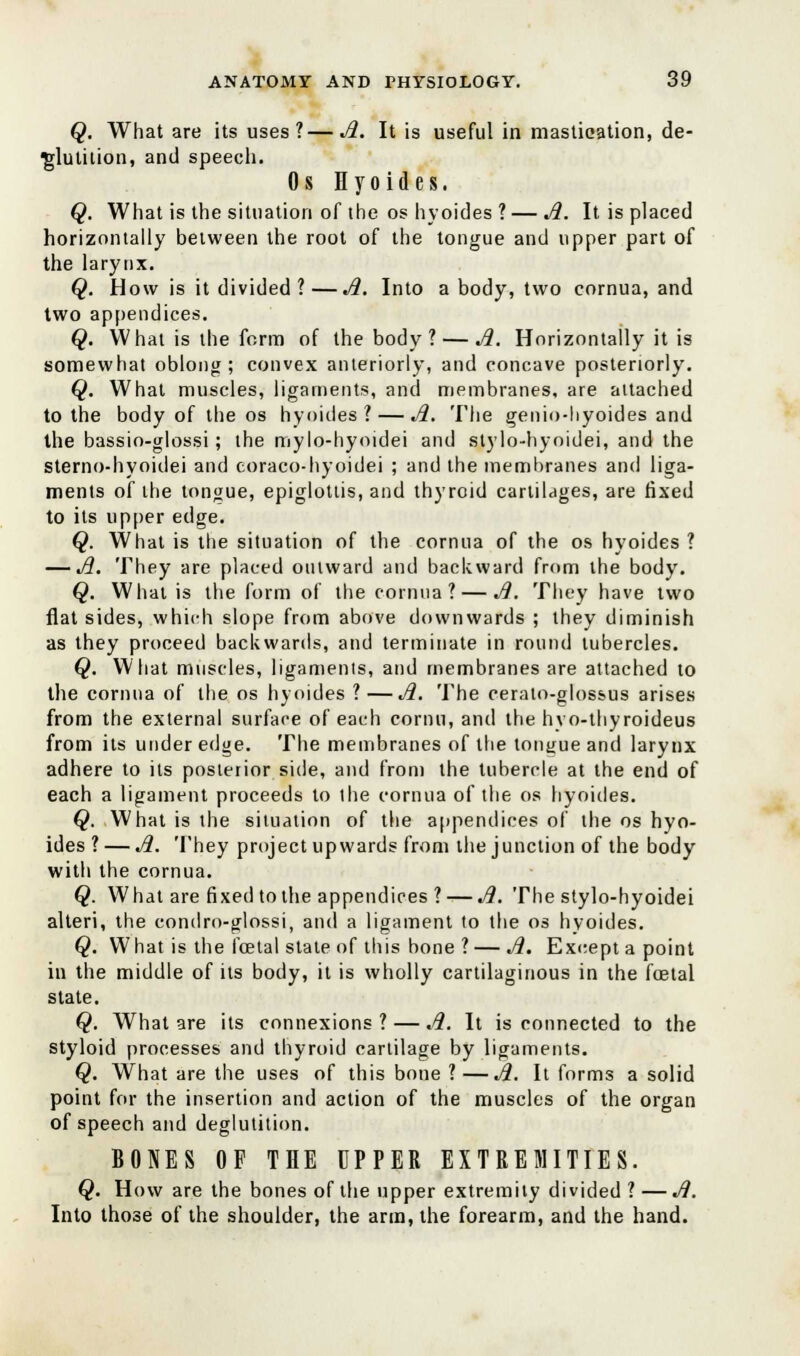 Q. What are its uses?—A. It is useful in mastication, de- glutition, and speech. Os Hyoides. Q. What is the situation of the os hyoides ? — A. It is placed horizontally between the root of the tongue and upper part of the larynx. Q. How is it divided ?—A. Into a body, two cornua, and two appendices. Q. What is the form of the body? — A. Horizontally it is somewhat oblong; convex anteriorly, and concave posteriorly. Q. What muscles, ligaments, and membranes, are attached to the body of the os hyoides? — A. The genio-hyoides and the bassio-glossi; the mylo-hyoidei and stylo-hyoidei, and the sterno-hyoidei and coraco-hyoidei ; and the membranes and liga- ments of the tongue, epiglottis, and thyroid cartilages, are fixed to its upper edge. Q. What is trie situation of the cornua of the os hyoides ? — A. They are placed outward and backward from the body. Q. What is the form of the cornua? — A. They have two flat sides, which slope from above downwards ; they diminish as they proceed backwards, and terminate in round tubercles. Q. What muscles, ligaments, aud membranes are attached to the cornua of the os hyoides ?—A. The cerato-glossus arises from the external surface of each cornu, and the hvo-thyroideus from its under edge. The membranes of the tongue and larynx adhere to its posterior side, and from the tubercle at the end of each a ligament proceeds to the cornua of the os hyoides. Q. What is the situation of the appendices of the os hyo- ides ? — A. They project upwards from the junction of the body with the cornua. Q. What are fixed tothe appendices ? — A. The stylo-hyoidei alteri, the condro-glossi, and a ligament to the os hyoides. Q. What is the foetal state of this bone ?—A. Except a point in the middle of its body, it is wholly cartilaginous in the foetal state. Q. What are its connexions ? — A. It is connected to the styloid processes and thyroid cartilage by ligaments. Q. What are the uses of this bone ? —A. It forms a solid point for the insertion and action of the muscles of the organ of speech and deglutition. BONES OF THE UPPER EXTREMITIES. Q. How are the bones of the upper extremity divided ? —A. Into those of the shoulder, the arm, the forearm, and the hand.