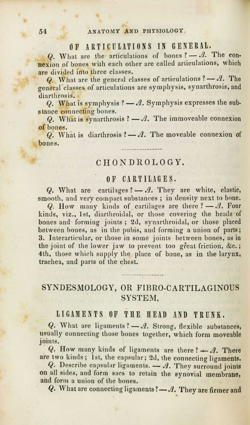 OF ARTICULATIONS IN GENERAL. Q. What are the articulations of bones ? — A. The con- nexion of bones with each other are called articulations, which are divided into three classes. Q. What are the general classes of articulations ? — A. The general classes of articulations are symphysis, synarthrosis, and diarthrosis. Q. What is symphysis ? — A. Symphysis expresses the sub- stance connecting bones. Q. What is synarthrosis ? —A. The immoveable connexion of bones. Q. What is diarthrosis? — A. The moveable connexion of bones. CHONDROLOGY. OF CARTILAGES. Q. What are cartilages ? — A. They are white, elastic, smooth, and very compact substances ; in density next to bnne. Q. How many kinds of cartilages are there?—A. Four kinds, viz., 1st, diarthroidal, or those covering the heads of bones and forming joints ; 2d, synarthroidal, or those placed between bones, as in the pubis, and forming a union of parts; 3. Interarticular, or those in some joints between bones, as in the joint of the lower jaw to prevent too great friction, &c.; 4th, those which supply the place of bone, as in the larynx, trachea, and parts of the chest. SYNDESMOLOGY, OR FIBRO-CARTILAGINOUS SYSTEM. LIGAMENTS OF THE IIEAD AND TRUNK. Q. What are ligaments?—A. Strong, flexible substances, usually connecting those bones together, which form moveable joints. Q. How many kinds of ligaments are there ? — A. There are two kinds; 1st, the capsular; 2d, the connecting ligaments. Q. Describe capsular ligaments. — Jl. They surround joints on all sides, and form sacs to retain the synovial membrane, and form a union of the bones. Q. What are connecting ligaments? — A. They are firmer and