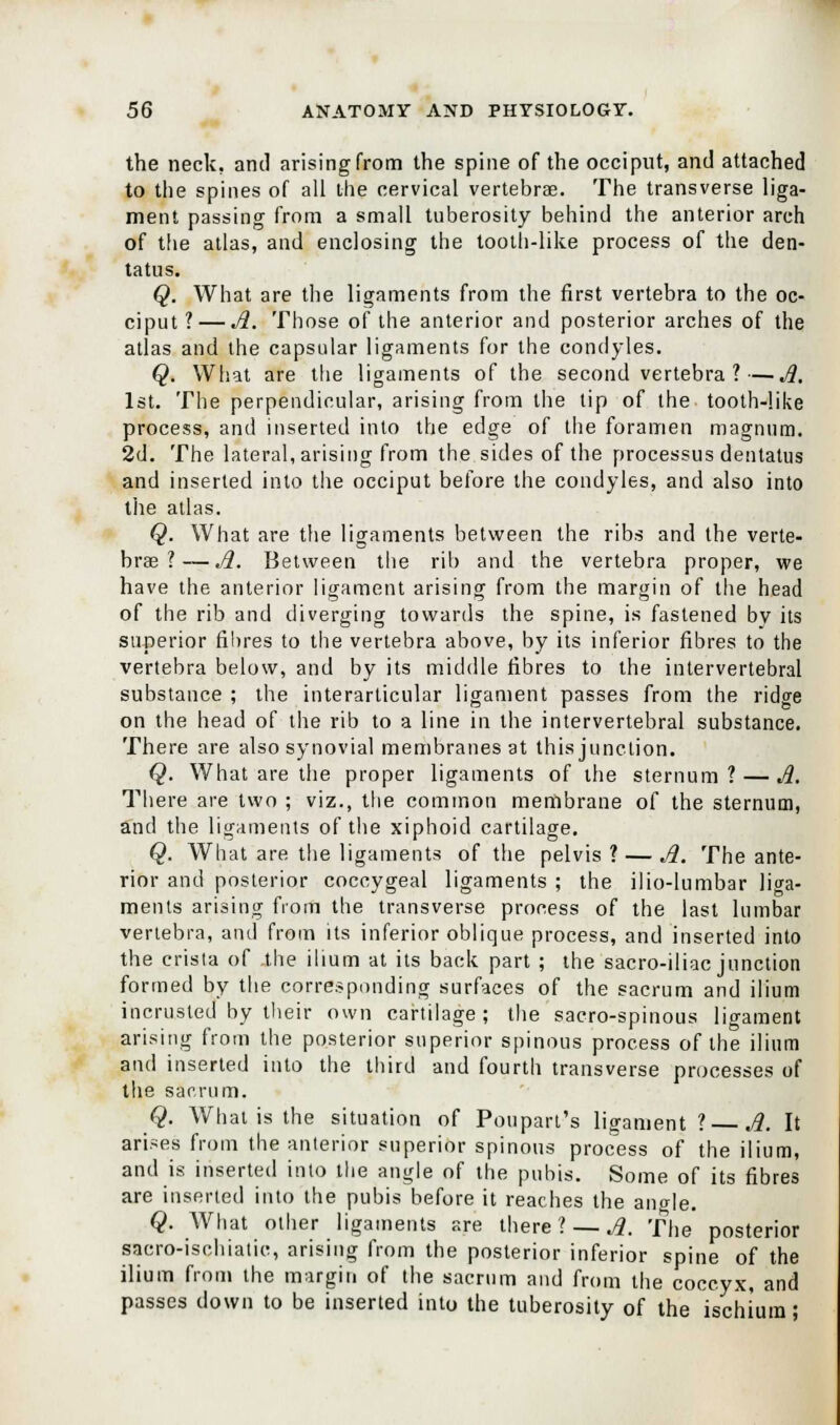 the neck, and arising from the spine of the occiput, and attached to the spines of all the cervical vertebrae. The transverse liga- ment passing from a small tuberosity behind the anterior arch of the atlas, and enclosing the tooth-like process of the den- tatus. Q. What are the ligaments from the first vertebra to the oc- ciput ?— A. Those of the anterior and posterior arches of the atlas and the capsular ligaments for the condyles. Q. What are the ligaments of the second vertebra?—Jl. 1st. The perpendicular, arising from the tip of the tooth-like process, and inserted into the edge of the foramen magnum. 2d. The lateral, arising from the sides of the processus dentatus and inserted into the occiput before the condyles, and also into the atlas. Q. What are the ligaments between the ribs and the verte- brae ?— Jl. Between the rib and the vertebra proper, we have the anterior ligament arising from the margin of the head of the rib and diverging towards the spine, is fastened bv its superior fibres to the vertebra above, by its inferior fibres to the vertebra below, and by its middle fibres to the intervertebral substance ; the interarticular ligament passes from the ridge on the head of the rib to a line in the intervertebral substance. There are also synovial membranes at this junction. Q. What are the proper ligaments of the sternum? — A. There are two ; viz., the common membrane of the sternum, and the ligaments of the xiphoid cartilage. Q. What are the ligaments of the pelvis ? — Jl. The ante- rior and posterior coccygeal ligaments ; the ilio-lumbar liga- ments arising from the transverse process of the last lumbar vertebra, and from its inferior oblique process, and inserted into the crista of .the ilium at its back part ; the sacro-iliac junction formed by the corresponding surfaces of the sacrum and ilium incrusted by their own cartilage; the sacro-spinous ligament arising from the posterior superior spinous process of the ilium and inserted into the third and fourth transverse processes of the sacrum. Q. What is the situation of Poupart's ligament ? Jl. It arises from the anterior superior spinous process of the ilium, and is inserted into the angle of the pubis. Some of its fibres are inserted into the pubis before it reaches the angle. Q. What other ligaments are there? — Jl. The posterior sacro-ischiatic, arising from the posterior inferior spine of the ilium from the margin of the sacrum and from the coccyx, and passes down to be inserted into the tuberosity of the ischium;
