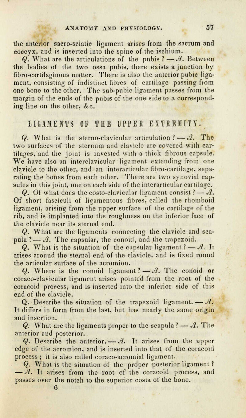 the anterior sacro-sciatic ligament arises from the sacrum and coccyx, and is inserted into the spine of the ischium. Q. What are the articulations of the pubis ? —A. Between the bodies of the two ossa pubis, there exists a junction by fibro-cartilaginous matter. There is also the anterior pubic liga- ment, consisting of indistinct fibres of cartilage passing from one bone to the other. The sub-pubic ligament passes from the margin of the ends of the pubis of the one side to a correspond- ing line on the other, &c. LIGAMENTS OF THE UPPER EXTREMITY. Q. What is the sterno-clavicular articulation? — A. The two surfaces of the sternum and clavicle are covered with car- tilages, and the joint is invested with a thick fibrous capsule. We have also an interclavicular ligament extending from one clavicle to the other, and an interarticular fibro-carulage, sepa- rating the bones from each other. There are two synovial cap- sules in this joint, one on each side of the interarticular cartilage. Q. Of what does the costo-clavicular ligament consist ? — A. Of short fasciculi of ligamentous fibres, called the rhomboid ligament, arising from the upper surface of the cartilage of the rib, and is implanted into the roughness on the inferior face of the clavicle near its sternal end. Q. What are the ligaments connecting the clavicle and sca- pula ?— A. The capsular, the conoid, and the trapezoid. Q. What is the situation of the capsular ligament? — A. It arises around the sternal end of the clavicle, and is fixed round the articular surface of the acromion. Q. Where is the conoid ligament?—A. The conoid or coraco-clavicular ligament arises pointed from the root of the coracoid process, and is inserted into the inferior side of this end of the clavicle. Q. Describe the situation of the trapezoid ligament. — A. It differs in form from the last, but has nearly the same origin and insertion. Q. What are the ligaments proper to the scapula ? — A. The anterior and posterior. Q. Describe the anterior. — A. It arises from the upper edge of the acromion, and is inserted into that of the coracoid process ; it is also called coraco-acromial ligament. Q. What is the situation of the proper posterior ligament? — A. It arises from the root of the coracoid process, and passes over the notch to the superior costa of the bone. 6