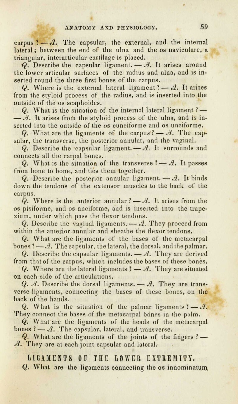 carpus?—A. The capsular, the external, and the internal lateral; between the end of the ulna and the os naviculare, a triangular, interarticular cartilage is placed. Q. Describe the capsular ligament. — A. It arises around the lower articular surfaces of the radius and ulna, and is in- serted round the three first bones of the carpus. Q. Where is the external lateral ligament?—A. It arises from the styloid process of the radius, and is inserted into the outside of the os scaphoides. Q. What is the situation of the internal lateral ligament ? — — A. It arises from the styloid process of the ulna, and is in- serted into the outside of the os cuneiforme and os unciforme. Q. What are the ligaments of the carpus ? — A. The cap- sular, the transverse, the posterior annular, and the vaginal. Q. Describe the capsular ligament. — A. It surrounds and connects all the carpal bones. Q. What is the situation of the transverse ? — A. It passes from bone to bone, and ties them together. Q. Describe the posterior annular ligament. — A. It binds down the tendons of the extensor muscles to the back of the carpus. Q. Where is the anterior annular? — A. It arises from the os pisiforme, and os unciforme, and is inserted into the trape- zium, under which pass the flexor tendons. Q. Describe the vaginal ligaments. — A. They proceed from within the anterior annular and sheathe the flexor tendons. Q. What are the ligaments of the bases of the metacarpal bones ? —A. The capsular, the lateral, the dorsal, and the palmar. Q. Describe the capsular ligaments.—- A. They are derived from that of the carpus, which includes the bases of these bones. Q. Where are the lateral ligaments ? — A. They are situated on each side of the articulations. Q. A. Describe the dorsal ligaments. — A. They are trans- verse ligaments, connecting the bases of these bones, on the back of the hands. Q. What is the situation of the palmar ligaments?—A. They connect the bases of the metacarpal bones in the palm. Q. What are the ligaments of the heads of the metacarpal bones ? — A. The capsular, lateral, and transverse. Q. What are the ligaments of the joints of the fingers ? — A. They are at each joint capsular and lateral, LIGAMENTS OF THE LOWER EXTREMITY. Q. What are the ligaments connecting the os innominatum,