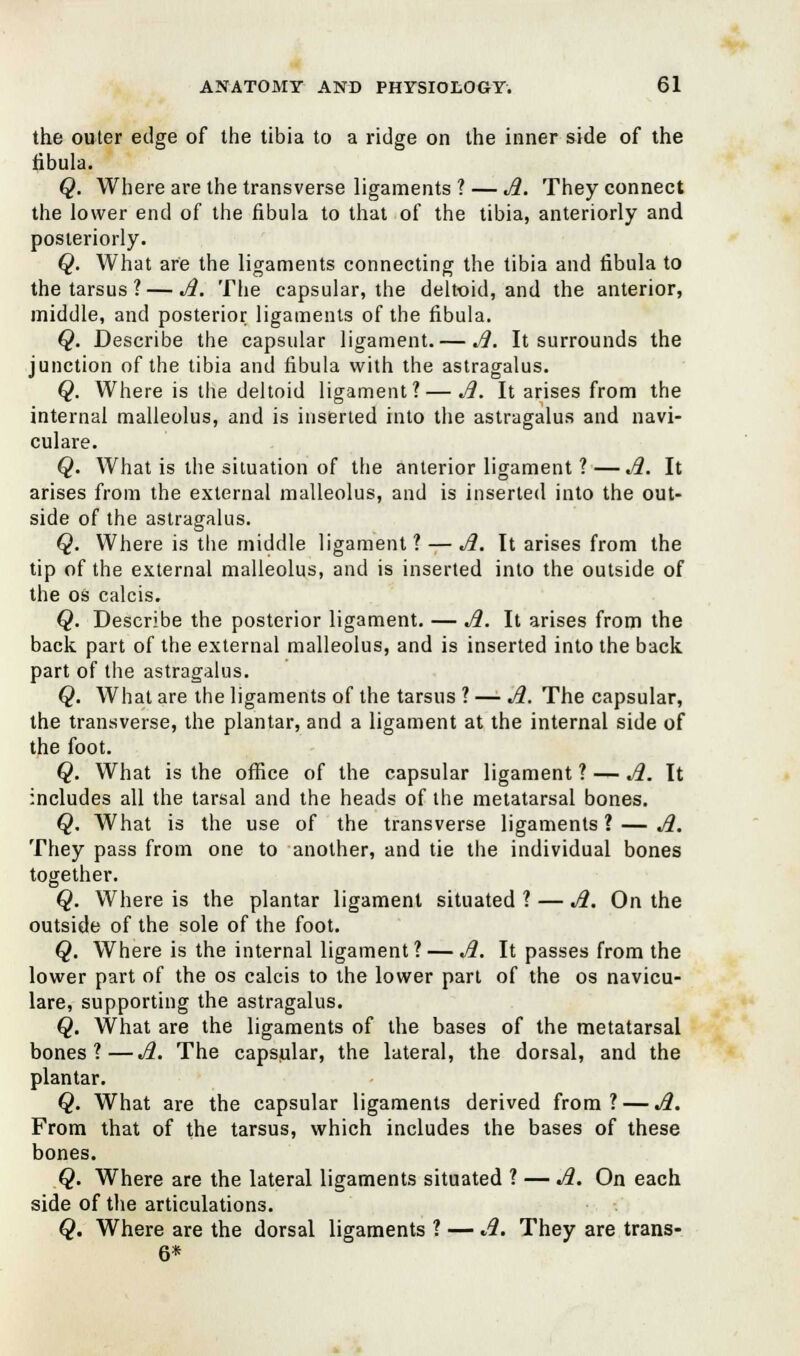the outer edge of the tibia to a ridge on the inner side of the fibula. Q. Where are the transverse ligaments ? — A. They connect the lower end of the fibula to that of the tibia, anteriorly and posteriorly. Q. What are the ligaments connecting the tibia and fibula to the tarsus ? — A. The capsular, the deltoid, and the anterior, middle, and posterior ligaments of the fibula. Q. Describe the capsular ligament. — A. It surrounds the junction of the tibia and fibula with the astragalus. Q. Where is the deltoid ligament? — A. It arises from the internal malleolus, and is inserted into the astragalus and navi- culare. Q. What is the situation of the anterior ligament ?—A. It arises from the external malleolus, and is inserted into the out- side of the astragalus. Q. Where is the middle ligament? — A. It arises from the tip of the external malleolus, and is inserted into the outside of the os calcis. Q. Describe the posterior ligament. — Ji. It arises from the back part of the external malleolus, and is inserted into the back part of the astragalus. Q. What are the ligaments of the tarsus ? — Ji. The capsular, the transverse, the plantar, and a ligament at the internal side of the foot. Q. What is the office of the capsular ligament ? — Ji. It includes all the tarsal and the heads of the metatarsal bones. Q. What is the use of the transverse ligaments ? — Ji. They pass from one to another, and tie the individual bones together. Q. Where is the plantar ligament situated ? — Ji. On the outside of the sole of the foot. Q. Where is the internal ligament? — Ji. It passes from the lower part of the os calcis to the lower part of the os navicu- lare, supporting the astragalus. Q. What are the ligaments of the bases of the metatarsal bones?—Ji. The capsular, the lateral, the dorsal, and the plantar. Q. What are the capsular ligaments derived from? — Ji. From that of the tarsus, which includes the bases of these bones. Q. Where are the lateral ligaments situated ? — Ji. On each side of the articulations. Q. Where are the dorsal ligaments ? — A. They are trans- 6*