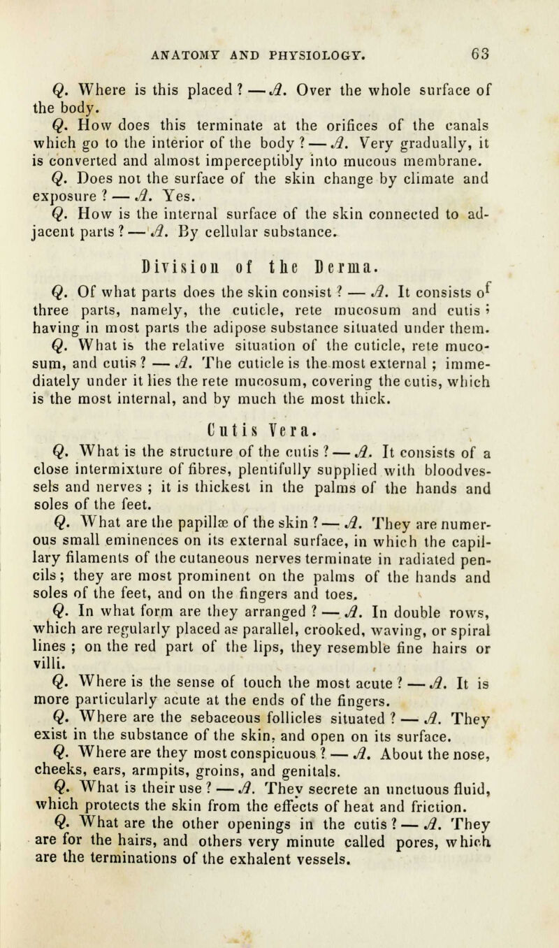 Q. Where is this placed?—A. Over the whole surface of the body. Q. How does this terminate at the orifices of the canals which go to the interior of the body ?— A. Very gradually, it is converted and almost imperceptibly into mucous membrane. Q. Does not the surface of the skin change by climate and exposure ? — A. Yes. Q. How is the internal surface of the skin connected to ad- jacent parts ?— A. By cellular substance. Division of the Derma. Q. Of what parts does the skin consist ? — A. It consists o' three parts, namely, the cuticle, rete mucosum and cutis » having in most parts the adipose substance situated under them. Q. What is the relative situation of the cuticle, rete muco- sum, and cutis ? — A. The cuticle is the most external ; imme- diately under it lies the rete mucosum, covering the cutis, which is the most internal, and by much the most thick. Cutis Vera. Q. What is the structure of the cutis? — A. It consists of a close intermixture of fibres, plentifully supplied with bloodves- sels and nerves ; it is thickest in the palms of the hands and soles of the feet. Q. What are the papilla? of the skin ? — A. They are numer- ous small eminences on its external surface, in which the capil- lary filaments of the cutaneous nerves terminate in radiated pen- cils; they are most prominent on the palms of the hands and soles of the feet, and on the fingers and toes. Q. In what form are they arranged ? — A. In double rows, which are regularly placed as parallel, crooked, waving, or spiral lines ; on the red part of the lips, they resemble fine hairs or villi. Q. Where is the sense of touch the most acute ? — A. It is more particularly acute at the ends of the fingers. Q. Where are the sebaceous follicles situated ? — A. They exist in the substance of the skin, and open on its surface. Q. Where are they most conspicuous ? — A. About the nose, cheeks, ears, armpits, groins, and genitals. Q. What is their use ? — A. They secrete an unctuous fluid, which protects the skin from the effects of heat and friction. Q. What are the other openings in the cutis ? — A. They are for the hairs, and others very minute called pores, which, are the terminations of the exhalent vessels.