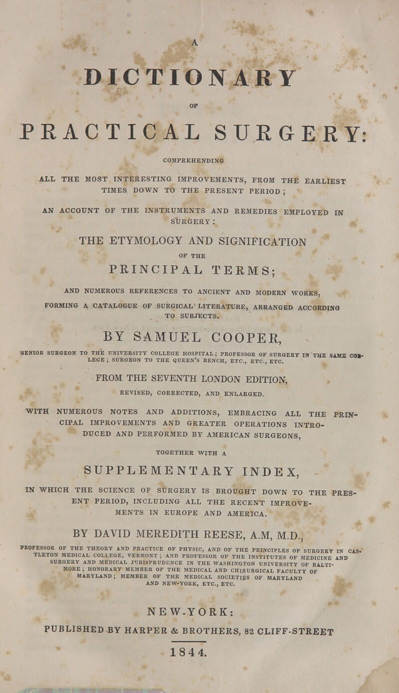 DICTIONARY OF PEACTICAL SURGERY: COMPREHENDING ALL THE MOST INTERESTING IMPROVEMENTS, FROM THE EARLIEST TIMES DOWN TO THE PRESENT PERIOD ; AN ACCOUNT OF THE INSTRUMENTS AND REMEDIES EMPLOYED IN SURGERY: THE ETYMOLOGY AND SIGNIFICATION OF THE PRINCIPAL TERMS; AND NUMEROUS REFERENCES TO ANCIENT AND MODERN WORKS, FORMING A CATALOGUE OF SURGICAL' LITERATURE, ARRANGED ACCORDING TO SUBJECTS. BY SAMUEL COOPER, SENIOR SURGEON TO THE UNIVERSITY COLLEGE HOSPITAL; PROFESSOR OF SURGERY IN THE SAME COL- LEGE ; SURGEON TO THE QUEEN'S BENCH, ETC., ETC., ETC. FROM THE SEVENTH LONDON EDITION, REVISED, CORRECTED, AND ENLARGED. WITH NUMEROUS NOTES AND ADDITIONS, EMBRACING ALL THE PRIN- CIPAL IMPROVEMENTS AND GREATER OPERATIONS INTRO- DUCED AND PERFORMED BY AMERICAN SURGEONS, TOGETHER WITH A SUPPLEMENTARY INDEX, IN WHICH THE SCIENCE OF SURGERY IS BROUGHT DOWN TO THE PRES- ENT PERIOD, INCLUDING ALL THE RECENT IMPROVE- MENTS IN EUROPE AND AMERICA. BY DAVID MEREDITH REESE, A.M, M.D., PROFESSOR OF THE THEORY AND PRACTICE OF PHYSIC, AND OF THE PRINCIPLES OF SURGERY IN CAS. TLETON MEDICAL COLLEGE, VERMONT ; AND PROFESSOR OF THE INSTITUTES OF MEDICINE AND SURGERY AND MEDICAL JURISPRUDENCE IN THE WASHINGTON UNIVERSITY OF BALTI- MORE ; HONORARY MEMBER OF THE MEDICAL AND CHIRURGICAL FACULTY OF MARYLAND J MEMBER OF THE MEDICAL SOCIETIES OF MARYLAND AND NEW-YORK, ETC., ETC. NE W-YORK: PUBLISHED-BY HARPER & BROTHERS, 82 CLIFF-STREET 184 4.