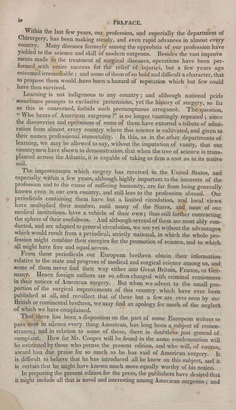 Within the last few years, our profession, and especially the department of Chirurgery, has been making steady, and even rapid advances in almost every country. Many diseases formerly among the opprobria of our profession have yielded to the science and skill of modern surgeons. Besides the vast improve ments made in the treatment of surgical diseases, operations have been per- formed with entire success for the relief of injuries, but a few years ago esteemed irremediable ; and some of them of so bold and difficult a character, that to propose them would have been a hazard of reputation which but few could have then survived. Learning is not indigenous to any country; and although national pride sometimes prompts to exclusive pretensions, yet the history of surgery, so far as this is concerned, forbids such presumptuous arrogance. The question,  Who hears of American surgeons ? is no longer tauntingly repeated; since the discoveries and operations of some of them have extorted a tribute of admi- ration from almost every country where this science is cultivated, and given to their names professional immortality. In this, as in the other departments of learning, we may be allowed to say, without the imputation of vanity, that our countrymen have shown to demonstration, that when the tree of science is trans- planted across the Atlantic, it is capable of taking as firm a root as in its native soil. The improvements which surgery has received in the United States, and especially within a few years, although highly important to the interests of the profession and to the cause of suffering humanity, are far from being generally known even in our own country, and still less to the profession abroad. Our periodicals containing them have but a limited circulation, and local views have multiplied their number, until many of the States, and most of our medical institutions, have a vehicle of their own; thus still farther contracting the sphere of their usefulness. And although several of them are most ably con- ducted, and are adapted to general circulation, we are yet without the advantages which would result from a periodical, strictly national, in which the whole pro- fession might combine their energies for the promotion of science, and to which all might have free and equal access. From these periodicals our European brethren obtain their information relative to the state and progress of medical and surgical science among us, and some of them never find their way either into Great Britain, France, or Ger- many. Hence foreign authors are so often charged with criminal remissness in their notices of American surgery. But when we advert to the small pro- portion of the surgical improvements of this country which have ever been published at all, and recollect that of these but a few are ever seen by our British or continental brethren, we may find an apology for much of the neglect of which we have complained. That there has been a disposition on the part of some European writers to pass over in silence every thing American, has long been a subject of remon- strance ; and in relation to some of these, there is doubtless just ground of complaint. How far Mr. Cooper will be found in the same condemnation will be estimated by those who peruse the present edition, and who will, of course award him due praise for so much as he has said of American surgery. It is difficult to believe that he has introduced all he knew on this subject, and it is certain that he might have known much more equally worthy of his notice. In preparing the present edition for the press, the publishers have desired that it might include all that is novel and interesting among Ameiican surgeons ; and