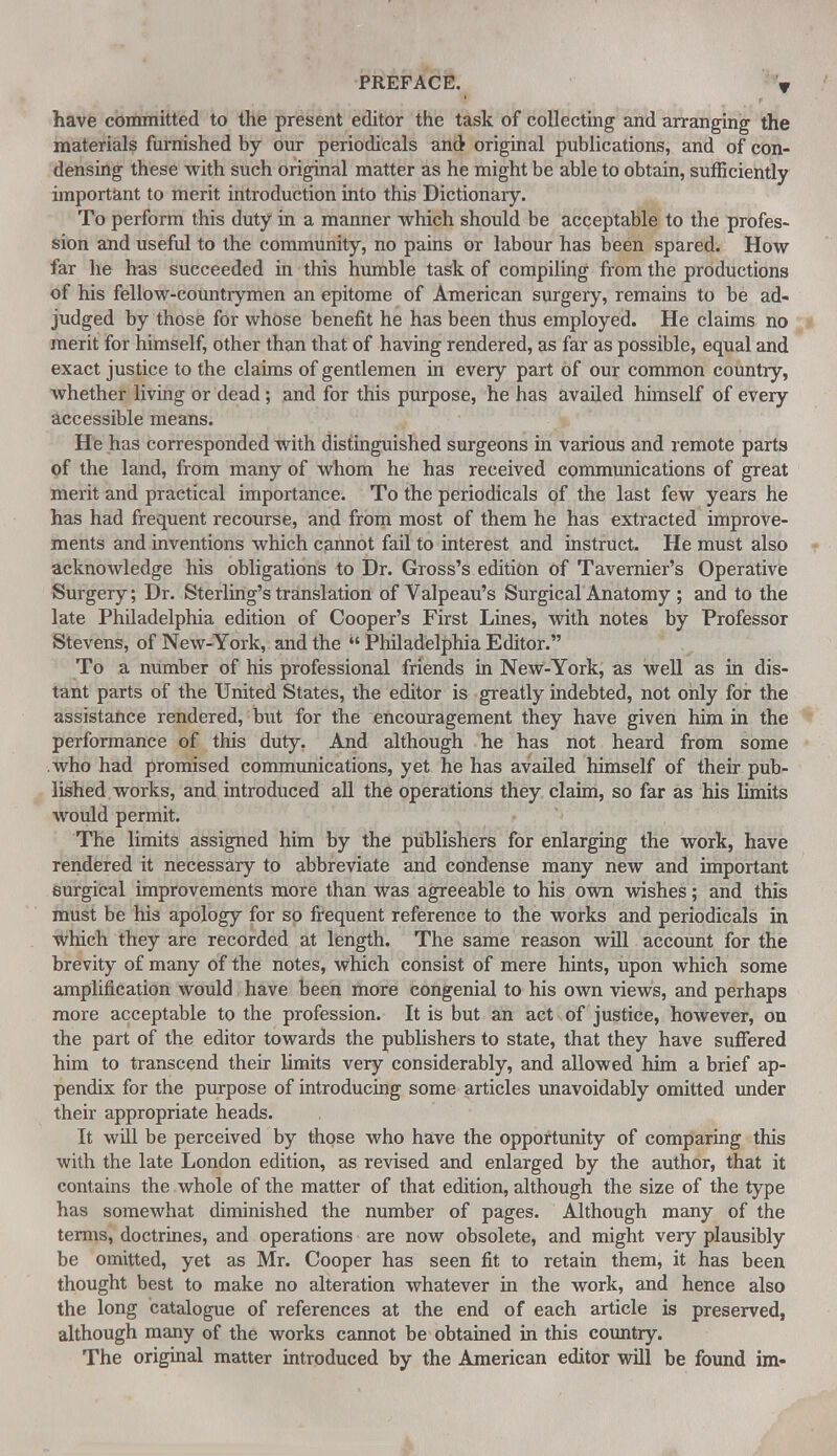 have committed to the present editor the task of collecting and arranging the materials furnished by our periodicals and- original publications, and of con- densing these with such original matter as he might be able to obtain, sufficiently important to merit introduction into this Dictionary. To perform this duty in a manner which should be acceptable to the profes- sion and useful to the community, no pains or labour has been spared. How far he has succeeded in this humble task of compiling from the productions of his fellow-countrymen an epitome of American surgery, remains to be ad- judged by those for whose benefit he has been thus employed. He claims no merit for himself, other than that of having rendered, as far as possible, equal and exact justice to the claims of gentlemen in every part of our common country, whether living or dead; and for this purpose, he has availed himself of every accessible means. He has corresponded with distinguished surgeons in various and remote parts of the land, from many of whom he has received communications of great merit and practical importance. To the periodicals of the last few years he has had frequent recourse, and from most of them he has extracted improve- ments and inventions which cannot fail to interest and instruct. He must also acknowledge his obligations to Dr. Gross's edition of Tavernier's Operative Surgery; Dr. Sterling's translation of Valpeau's Surgical Anatomy ; and to the late Philadelphia edition of Cooper's First Lines, with notes by Professor Stevens, of New-York, and the  Philadelphia Editor. To a number of his professional friends in New-York, as well as in dis- tant parts of the United States, the editor is greatly indebted, not only for the assistance rendered, but for the encouragement they have given him in the performance of this duty. And although he has not heard from some who had promised communications, yet he has availed himself of their pub- lished works, and introduced all the operations they claim, so far as his limits would permit. The limits assigned him by the publishers for enlarging the work, have rendered it necessary to abbreviate and condense many new and important surgical improvements more than was agreeable to his own wishes; and this must be his apology for so frequent reference to the works and periodicals in which they are recorded at length. The same reason will account for the brevity of many of the notes, which consist of mere hints, upon which some amplification would have been more congenial to his own views, and perhaps more acceptable to the profession. It is but an act of justice, however, on the part of the editor towards the publishers to state, that they have suffered him to transcend their limits very considerably, and allowed him a brief ap- pendix for the purpose of introducing some articles unavoidably omitted under their appropriate heads. It will be perceived by those who have the opportunity of comparing this with the late London edition, as revised and enlarged by the author, that it contains the whole of the matter of that edition, although the size of the type has somewhat diminished the number of pages. Although many of the terms, doctrines, and operations are now obsolete, and might very plausibly be omitted, yet as Mr. Cooper has seen fit to retain them, it has been thought best to make no alteration whatever in the work, and hence also the long catalogue of references at the end of each article is preserved, although many of the works cannot be obtained in this country. The original matter introduced by the American editor will be found im-