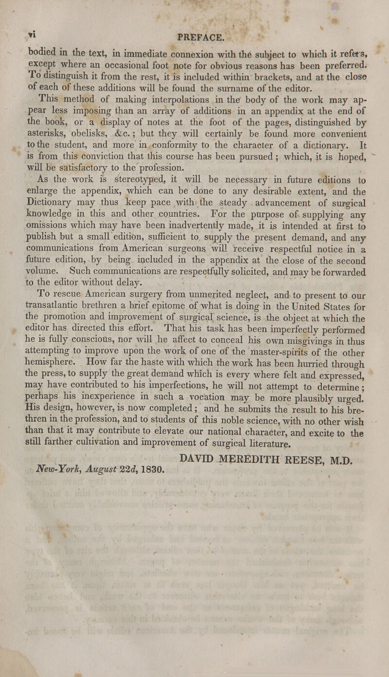 *l PREFACE. bodied in the text, in immediate connexion with the subject to which it refers, except where an occasional foot note for obvious reasons has been preferred. To distinguish it from the rest, it is included within brackets, and at the close of each of these additions will be found the surname of the editor. This method of making interpolations in the body of the work may ap- pear less imposing than an array of additions in an appendix at the end of the book, or a display of notes at the foot of the pages, distinguished by asterisks, obelisks, &c.; but they will certainly be found more convenient to the student, and more in conformity to the character of a dictionary. It is from this conviction that this course has been pursued; which, it is hoped, will be satisfactory to the profession. As the work is stereotyped, it will be necessary in future editions to enlarge the appendix, which can be done to any desirable extent, and the Dictionary may thus keep pace with the steady advancement of surgical knowledge in this and other countries. For the purpose of supplying any omissions which may have been inadvertently made, it is intended at first to publish but a small edition, sufficient to supply the present demand, and any communications from American surgeons will receive respectful notice in a future edition, by being included in the appendix at the close of the second volume. Such communications are respectfully solicited, and may be forwarded to the editor without delay. To rescue American surgery from unmerited neglect, and to present to our transatlantic brethren a brief epitome of what is doing in the United States for the promotion and improvement of surgical science, is the object at which the editor has directed this effort. That his task has been imperfectly performed he is fully conscious, nor will he affect to conceal his own misgivings in thus attempting to improve upon the work of one of the master-spirits of the other hemisphere. How far the haste with which the work has been hurried through the press, to supply the great demand which is every where felt and expressed, may have contributed to his imperfections, he will not attempt to determine; perhaps his inexperience in such a vocation may be more plausibly urged. His design, however, is now completed; and he submits the result to his bre- thren in the profession, and to students of this noble science, with no other wish than that it may contribute to elevate our national character, and excite to the still farther cultivation and improvement of surgical literature. DAVID MEREDITH REESE, M.D. New-York, August 22i, 1830.