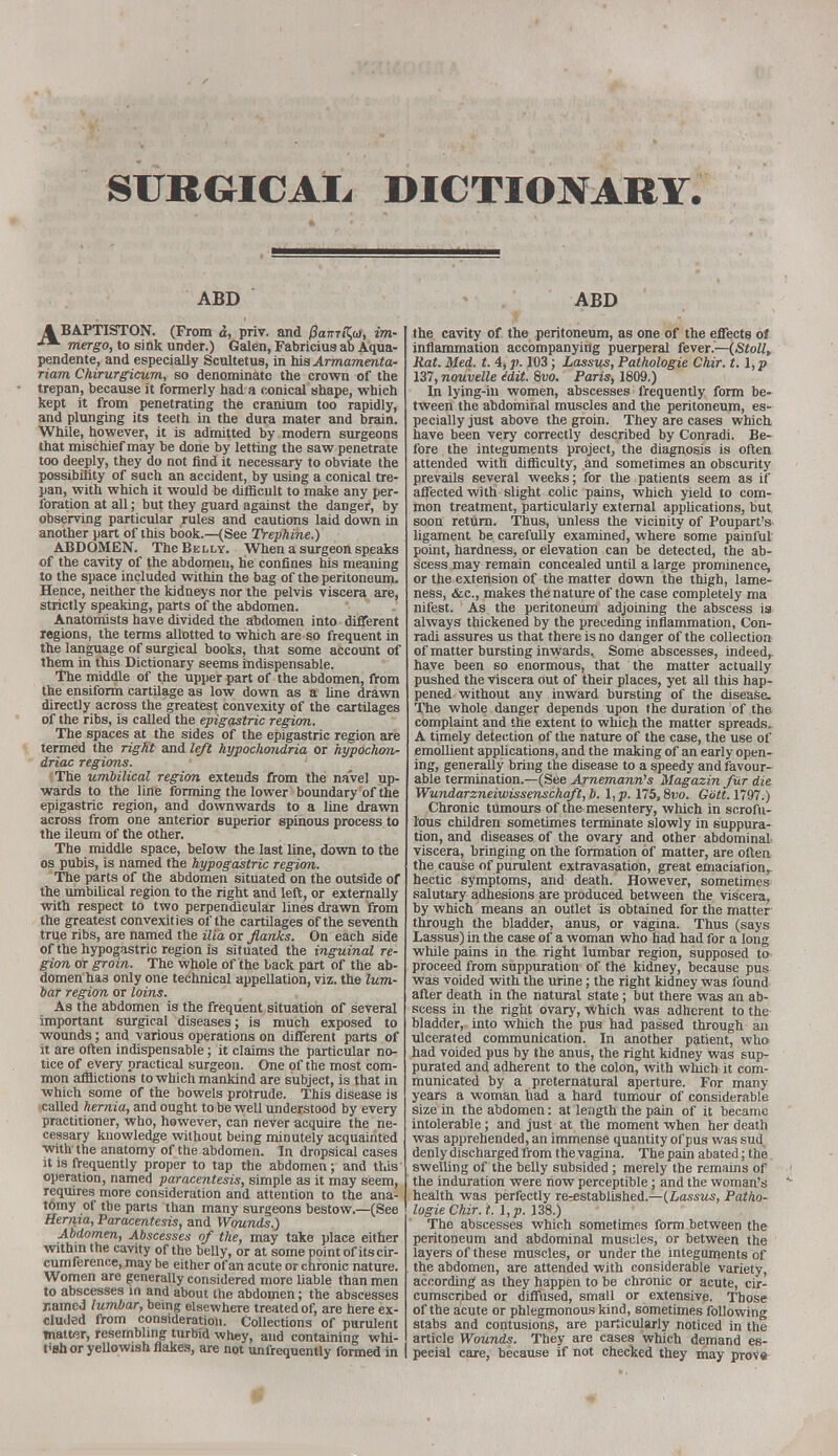 SURGICAL DICTIONARY. ABD ABD 4 BAPTISTON. (From i, priv. and PamKa, im- mergo, to sink under.) Galen, Fabriciusab Aqua- pendente, and especially Scultetus, in his Armamenta- rium Chirurgicum, so denominate the crown of the trepan, because it formerly had a conical shape, which kept it from penetrating the cranium too rapidly, and plunging its teeth in the dura mater and brain. While, however, it is admitted by modern surgeons that mischief may be done by letting the saw penetrate too deeply, they do not find it necessary to obviate the possibility of such an accident, by using a conical tre- pan, with which it would be difficult to make any per- foration at all; but they guard against the danger, by observing particular rules and cautions laid down in another part of this book.—(See Trephine.) ABDOMEN. The Be lly. When a surgeon speaks of the cavity of the abdomen, he confines his meaning to the space included within the bag of the peritoneum. Hence, neither the kidneys nor the pelvis viscera are, strictly speaking, parts of the abdomen. Anatomists have divided the abdomen into different regions, the terms allotted to which are so frequent in the language of surgical books, that some account of them in this Dictionary seems indispensable. The middle of the upper part of the abdomen, from the ensiform cartilage as low down as a line drawn directly across the greatest convexity of the cartilages of the ribs, is called the epigastric region. The spaces at the sides of the epigastric region are termed the right and left hypochondria or hypochon- driac regions. The umbilical region extends from the navel up- wards to the line forming the lower boundary of the epigastric region, and downwards to a line drawn across from one anterior superior spinous process to the ileum of the other. The middle space, below the last line, down to the os pubis, is named the hypogastric region. The parts of the abdomen situated on the outside of the umbilical region to the right and lea, or externally with respect to two perpendicular lines drawn from the greatest convexities of the cartilages of the seventh true ribs, are named the ilia or flanks. On each side of the hypogastric region is situated the inguinal re- gion or groin. The whole of the back part of the ab- domen has only one technical appellation, viz. the lum- bar region or loins. As the abdomen is the frequent situation of several important surgical diseases; is much exposed to wounds; and various operations on different parts of it are often indispensable; it claims the particular no- tice of every practical surgeon. One of the most com- mon afflictions to which mankind are subject, is that in which some of the bowels protrude. This disease is called hernia, and ought to be well understood by every practitioner, who, however, can never acquire the ne- cessary knowledge without being minutely acquainted with the anatomy of the abdomen. In dropsical cases it is frequently proper to tap the abdomen; and this operation, named paracentesis, simple as it may seem, requires more consideration and attention to the ana- tomy of tbe parts than many surgeons bestow.—(See Hernia, Paracentesis, and Wounds.) Abdomen, Abscesses of the, may take place either within the cavity of the belly, or at some point of its cir- cumference, may be either of an acute or chronic nature. Women are generally considered more liable than men to abscesses in and about the abdomen; the abscesses named lumbar, being elsewhere treated of, are here ex- cluded from consideration. Collections of purulent matter, resembling turbid whey, and containing whi- tish or yellowish flakes, are not unfrequently formed in I the cavity of the peritoneum, as one of the effects oj inflammation accompanying puerperal fever.—(Stoll, Rat. Med. t. 4, p. 103; Lass us, Pathologie Chir. t.l,p 137, nouvelle edit. 8vo. Paris, 1809.) In lying-in women, abscesses frequently form be- tween the abdominal muscles and the peritoneum, es- pecially just above the groin. They are cases which have been very correctly described by Conradi. Be- fore the integuments project, the diagnosis is often attended with difficulty, and sometimes an obscurity prevails several weeks; for the patients seem as if affected with slight colic pains, which yield to com- mon treatment, particularly external applications, but soon return. Thus, unless the vicinity of Poupart's- ligament be carefully examined, where some painful point, hardness, or elevation can be detected, the ab- scess may remain concealed until a large prominence, or the extension of the matter down the thigh, lame- ness, &c, makes the nature of the case completely ma nifest. As the peritoneum adjoining the abscess is always thickened by the preceding inflammation, Con- radi assures us that there is no danger of the collection of matter bursting inwards. Some abscesses, indeed, have been so enormous, that the matter actually pushed the viscera out of their places, yet all this hap- pened without any inward bursting of the disease. The whole danger depends upon the duration of the complaint and the extent to which the matter spreads. A timely detection of the nature of the case, the use of emollient applications, and the making of an early open- ing, generally bring the disease to a speedy and favour- able termination.—(See Arnemann's Magazin fur die Wundarzneiwissenschaft,b. 175,8vo. Gott. 1797.) Chronic tumours of the mesentery, which in scrofu- lous children sometimes terminate slowly in suppura- tion, and diseases of the ovary and other abdominal viscera, bringing on the formation of matter, are often the cause of purulent extravasation, great emaciation,, hectic symptoms, and death. However, sometimes salutary adhesions are produced between the viscera, by which means an outlet is obtained for the matter through the bladder, anus, or vagina. Thus (says Lassus) in the case of a woman who had had for a long while pains in the right lumbar region, supposed to proceed from suppuration of the kidney, because pus was voided with the urine; the right kidney was found after death in the natural state; but there was an ab- scess in the right ovary, which was adherent to the bladder, into which the pus had passed through an ulcerated communication. In another patient, who had voided pus by the anus, the right kidney was sup- purated and adherent to the colon, with which it com- municated by a preternatural aperture. For many years a woman had a hard tumour of considerable size in the abdomen: at length the pain of it became intolerable; and just at the moment when her death was apprehended, an immense quantity of pus was sud denly discharged from the vagina. The pain abated; the swelling of the belly subsided; merely the remains of the induration were now perceptible; and the woman's health was perfectly re-established.—(.Lassus, Patho- logie Chir. t. \,p. 138.) The abscesses which sometimes form between the peritoneum and abdominal muscles, or between the layers of these muscles, or under the integuments of the abdomen, are attended with considerable variety, according' as they happen to be chronic or acute, cir- cumscribed or diffused, small or extensive. Those of the acute or phlegmonous kind, sometimes following stabs and contusions, are particularly noticed in the article Wounds. They are cases which demand es- pecial care, because if not checked they may prov*