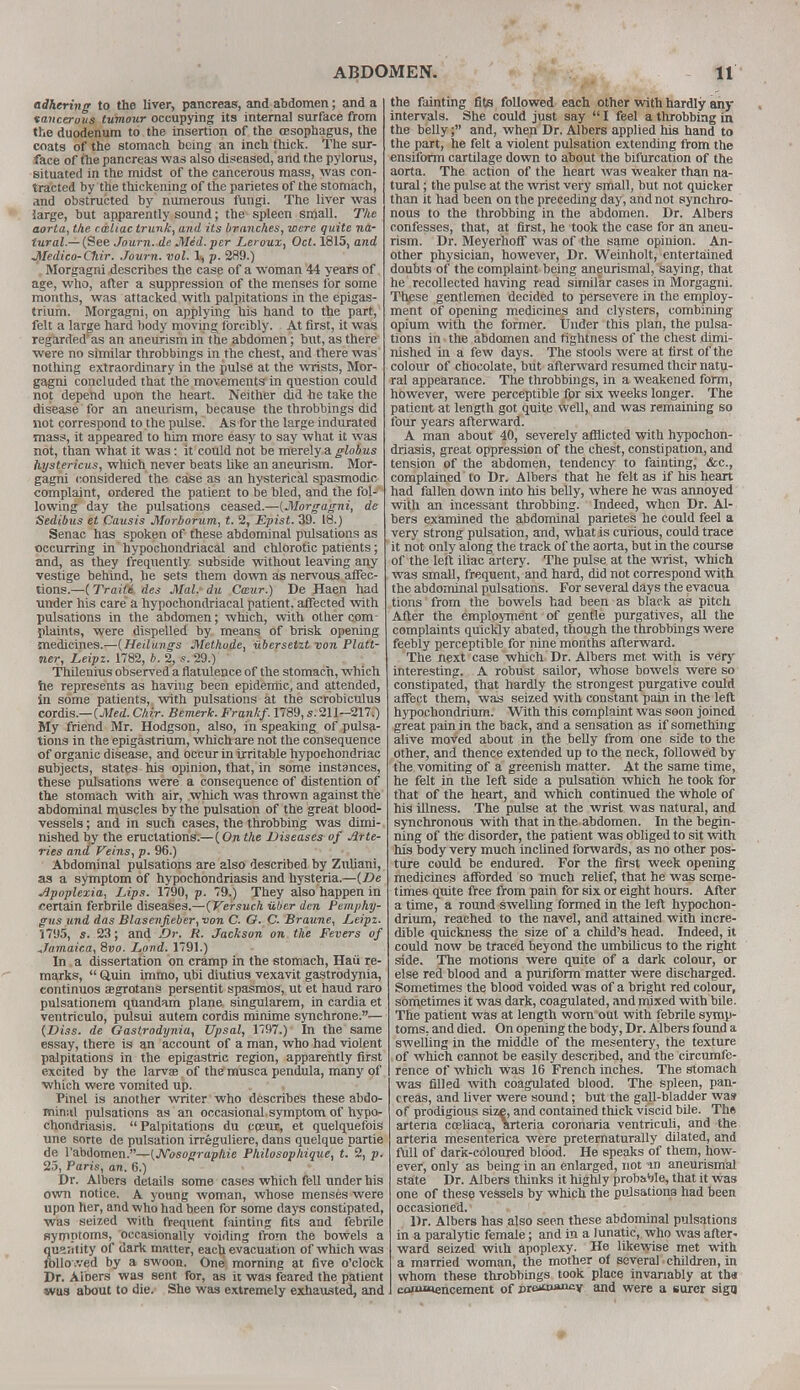 adhering to the liver, pancreas, and abdomen; and a tancerous tumour occupying its internal surface from the duodenum to the insertion of the resophagus, the coats of the stomach being an inch thick. The sur- face of the pancreas was also diseased, and the pylorus, situated in the midst of the cancerous mass, was con- tracted by the thickening of the parietes of the stomach, and obstructed by numerous fungi. The liver was large, but apparently sound; the spleen small. The aorta, the cdtliac trunk, and its branches, were quite na- tural.—(See Journ. de Med. per Leroux, Oct. 1815, and Medico-Cliir. Journ. vol. V, p. 289.) Morgagni describes the case of a woman 44 years of age, who, after a suppression of the menses for some months, was attacked with palpitations in the epigas- trium. Morgagni, on applying his hand to the part, felt a large hard body moving forcibly. At first, it was regarded'as an aneurism in the abdomen; but, as there were no similar throbbings in the chest, and there was nothing extraordinary in the pulse at the wrists, Mor- gagni concluded that the movements in question could not depend upon the heart. Neither did he take the disease for an aneurism, because the throbbings did not correspond to the pulse. As for the large indurated mass, it appeared to him more easy to say what it was not, than what it was: it could not be merely a globus hystericus, which never beats like an aneurism. Mor- gagni considered the case as an hysterical spasmodic complaint, ordered the patient to be bled, and the fol-' lowing day the pulsations ceased.—(Morgagni, de Sedibus et Causis Morborum, t. 2, Epist. 39. 18.) Senac has spoken of these abdominal pulsations as occurring in hypochondriacal and chlorotic patients; and, as they frequently subside without leaving any vestige behind, he sets them down as nervous affec- tions.—(Traite des Mai. du Cwur.) De Haen had under his care a hypochondriacal patient, affected with pulsations in the abdomen; which, with other com plaints, were dispelled by means of brisk opening medicines.—(Heilungs Methode, iibersetzt von Plan- ner, Leipz. 1782, b. 2, s. 29.) Thilenius observed a flatulence of the stomach, which he represents as having been epidemic, and attended, in some patients, with pulsations at the scrobiculus cordis— (Med. Chir. Bemerk. Frankf. 1789, s. 211—217.) My friend Mr. Hodgson, also, in speaking of pulsa- tions in the epigastrium, which are not the consequence of organic disease, and occur in irritable hypochondriac subjects, states his opinion, that, in some instances, these pulsations were a consequence of distention of the stomach with air, which was thrown against the abdominal muscles by the pulsation of the great blood- vessels ; and in such cases, the throbbing was dimi- nished by the eructations.—(On the Diseases of Arte- ries and Veins, p. 96.) Abdominal pulsations are also described by Zuliani, as a symptom of hypochondriasis and hysteria.—(De Apoplexia, Lips. 1790, p. 79.) They also happen in certain ferbrile diseases.—(Versuch iiber den Pemphy- gus und das Blasenfieber, von C. O. C. Braune, Leipz. 1795, s. 23; and Dr. R. Jackson on the Fevers of Jamaica, 8vo. Lond. 1791.) In a dissertation on cramp in the stomach, Hau re- marks,  Quin immo, ubi diutius vexavit gastrodynia, continuos segrotans persentit spasmos, ut et haud raro pulsationem qnandam plane- singularem, in cardia et ventriculo, pulsui autem cordis minime synchrone.— (Diss, de Gastrodynia, Upsal, 1797.) In the same essay, there is an account of a man, who had violent palpitations in the epigastric region, apparently first excited by the larvae of the musca pendula, many of which were vomited up. Pinel is another writer who describes these abdo- minal pulsations as an occasional.symptom of hypo- chondriasis. Palpitations du cpeus, et quelquefois une sorte de pulsation irreguliere, dans quelque partie de l'abdomen.—(J\Tosographie Philosophique, t. 2, p. 25, Paris, an. 6.) Dr. Albers details some cases which fell under his own notice. A young woman, whose menses were upon her, and who had been for some days constipated, was seized with frequent fainting fits and febrile symptoms, occasionally voiding from the bowels a quantity of dark matter, each evacuation of which was followed by a swoon. One^ morning at five o'clock Dr. Aibers was sent for, as it was feared the patient was about to die. She was extremely exhausted, and the fainting fits followed each other with hardly any intervals. She could just say  I feel a throbbing in the belly; and, when Dr. Albers applied his hand to the part, he felt a violent pulsation extending from the ensiform cartilage down to about the bifurcation of the aorta. The action of the heart was weaker than na- tural ; the pulse at the wrist very small, but not quicker than it had been on the preceding day, and not synchro- nous to the throbbing in the abdomen. Dr. Albers confesses, that, at first, he took the case for an aneu- rism. Dr. Meyerhoff was of the same opinion. An- other physician, however. Dr. Weinholt, entertained doubts of the complaint being aneurismal, saying, that he recollected having read similar cases in Morgagni. These gentlemen decided to persevere in the employ- ment of opening medicines and clysters, combining opium with the former. Under this plan, the pulsa- tions in the abdomen and tightness of the chest dimi- nished in a few days. The stools were at first of the colour of chocolate, but afterward resumed their natu- ral appearance. The throbbings, in a weakened form, however, were perceptible for six weeks longer. The patient at length got quite well, and was remaining so four years afterward. A man about 40, severely afrhcted with hypochon- driasis, great oppression of the chest, constipation, and tension of the abdomen, tendency to fainting, &c, complained to Dr. Albers that he felt as if his heart had fallen down into his belly, where he was annoyed with an incessant throbbing. Indeed, when Dr. Al- bers examined the abdominal parietes he could feel a very strong pulsation, and, what is curious, could trace it not only along the track of the aorta, but in the course of the left iliac artery. The pulse at the wrist, which was small, frequent, and hard, did not correspond with the abdominal pulsations. For several days the evacua tions from the bowels had been as black as pitch After the employment of gentle purgatives, all the complaints quickly abated, though the throbbings were feebly perceptible for nine months afterward. The next case which Dr. Albers met with is very interesting. A robust sailor, whose bowels were so constipated, that hardly the strongest purgative could affect them, was seized with constant pain in the left hypochondrium. With this complaint was soon joined great pain in the back, and a sensation as if something alive moved about in the belly from one side to the other, and thence extended up to the neck, followed by the vomiting of a greenish matter. At the same time, he felt in the left side a pulsation which he took for that of the heart, and which continued the whole of his illness. The pulse at the wrist was natural, and synchronous with that in the abdomen. In the begin- ning of the disorder, the patient was obliged to sit with his body very much inclined forwards, as no other pos- ture could be endured. For the first week opening medicines afforded so much relief, that he was some- times quite free from pain for six or eight hours. After a time, a round swelling formed in the left hypochon- drium, reached to the navel, and attained with incre- dible quickness the size of a child's head. Indeed, it could now be traced beyond the umbilicus to the right side. The motions were quite of a dark colour, or else red blood and a puriform matter were discharged. Sometimes the blood voided was of a bright red colour, sometimes it was dark, coagulated, and mixed with bile. The patient was at length wonrout with febrile symp- toms, and died. On opening the body, Dr. Albers found a swelling in the middle of the mesentery, the texture of which cannot be easily described, and the circumfe- rence of which was 16 French inches. The stomach was filled with coagulated blood. The spleen, pan- creas, and liver were sound; but the gall-bladder wa» of prodigious size, and contained thick viscid bile. Th« artena coeliaca, arteria coronaria ventriculi, and the arteria mesenterica were preternaturally dilated, and full of dark-coloured blood. He speaks of them, how- ever, only as being in an enlarged, not in aneurismal state Dr. Albers thinks it highly probaWe, that it was one of these vessels by which the pulsatiora had been occasioned. Dr. Albers has also seen these abdominal pulsations in a paralytic female; and in a lunatic, who was after- ward seized with apoplexy. He likewise met with a married woman, the mother of several children, in whom these throbbings took place invariably at tba coBumencement of dtbxoiw-v and were a surer sign