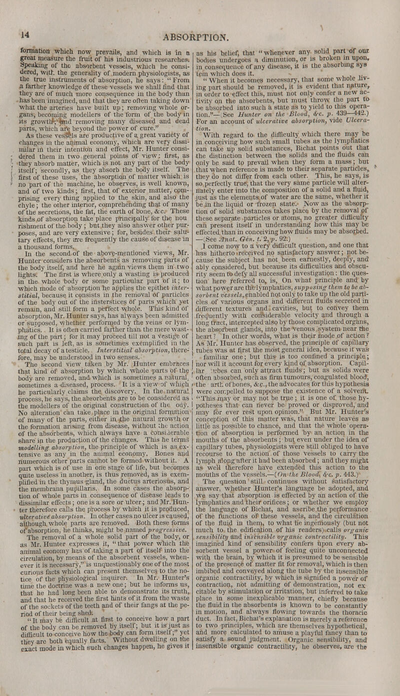 formation which now prevails, and which is in a great measure the fruit of his industrious researches. Speaking of the absorbent vessels, which he consi- dered, with the generality of modern physiologists, as the true instruments of absorption, he says:  From a farther knowledge of these vessels we shall find that they are of much more consequence in the body than has been imagined, and that they are often taking down what the arteries have built up; removing whole or- gans, becoming modellers of the form of the body in its growthVipnd removing many diseased and dead parts, which aft beyond the power of cure. As these vesffels are productive of a great variety of changes in the animal economy, which are very dissi- milar in their intention and effect, Mr. Hunter consi- dered them in two general points of view: first, as they absorb matter, which is not any part of the body itself; secondly, as they absorb the body itself. The first of these uses, the absorption of matter whieh is no part of the machine, he observes, is well known, and of two kinds; first, that of exterior matter, com- prising every thing applied to the skin, and also the chyle; the other interior, comprehending that of many of the secretions, the fat, the earth of bone, &c. These kinds of absorption take place principally for the nou rishment of the body; but they also answer other pur- poses, and are very extensive; for, besides their salu- tary effects, they are frequently the cause of disease in a thousand forms. In the second of the above-mentioned views, Mr. Hunter considers the absorbents as removing parts of the body itself, and here he again views them in two lights. The first is where only a wasting is produced in the whole body or some particular part of it; to which mode of absorption he applies the epithet inter- stitial, because it consists in the removal of particles of the body out of the insterstices of parts which yet remain, and still form a perfect whole. Tins kind of absorption, Mr. Hunter says, has al\yays been admitted or supposed, whether performed by the veins or lym- phatics. It is often carried farther than the mere wast- ing of the part; for it may proceed till not a vestige of such part is left, as is sometimes exemplified in the total decay of a testicle. Interstitial absorption, there: fore, may be understood in two senses. The second view taken by Mr. Hunter embraces I that kind of absorption by which whole parts of the body are removed, and which is sometimes a natural, ' sometimes a diseased, process. It is a view of which / he particularly claims the discovery. In the natural I process, he says, the absorbents are to be considered as I the modellers of the original construction of the oiiy. I No alteration can take place in the original formation of many of the parts, either in *he natural growth or the formation arising from disease, without the action of the absorbents, winch always have a considerable share in the production of the changes. This he terms modelling absorp tion, the principle of which is as ex- tensive as any in the animal economy. Bones and numerous other parts cannot be formed without it. A part which is of use in one stage of life, but becomes quite useless in another, is thus removed, as is exem- plified in the thymus gland, the ductus arteriosus, and the membrana pupillaris. In some cases the absorp- tion of whole parts in consequence of disease leads to dissimilar effects; one is a sore or Ulcer; and Mr. Hun- ter therefore calls the process by which it is produced, ■ulcerative absorption. In other cases no ulcer is caused, although whole parts are removed. Both these forms of absorption, he thinks, might be named progressive. The removal of a whole solid part of the body, or as Mr. Hunter expresses it,  that power wliich the animal eoonomy has of taking a part of itself into the circulation, by means of the absorbent vessels, when- ever it is necessary, is unquestionably one of the most curious facts which can present themselves to the no- tice of the physiological inquirer. In Mr. Hunter's time the doctrine was a new one; but he informs us, that he had long been able to demonstrate its truth, and that he received the first hints of it from the waste of the sockets of the teeth and of their fangs at the pe- riod of their being shed>. It may be difficult at first to conceive how a part of the body can be removed by itself; but it is just as difficult to conceive how the body can form itself; yet they are both equally facts. Without dwelling on the exact mode in which such changes happen, he gives it as his belief, that  whenever any solid part of our bodies undergoes a diminution, or is broken in upon, in consequence of any disease, it is the absorbing sys tern winch does it. . , .,  When it becomes necessary, that some whole av- ing part should be removed, it is evident that nature, in order to effect this, must not only confer a new ac- tivity on the absorbents, but must throw the part to be absorbed into such a state as to yield to this opera- tion.— vSee Hunter on the Blood, <$-c. p. 439—442.) For an account of ulcerative absorption, vide Ulcera- tion. With regard to the difficulty which there may be in conceiving how such small tubes as the lymphatics can take up solid substances, Bichat points out that the distinction between the solids and the fluids can only be said to prevail when they form a mass; but that when reference is made to their separate particles, they do not differ from each other. This, he says, is so perfectly true, that the very same particle will alter- nately enter into the composition of a solid and a fluid, just as the elements of water are the same, whether it be in the liquid or frozen state. Now as the absorp- tion of solid substances takes place by the removal of these separate particles or atoms, no greater difficulty can present itself in understanding how this may be effected than in conceiving how fluids may be absorbed. —(See Anal. Gen. t. 2, /). 92.) I come now to a very difficult question, and one that has hitherto received no satisfactory answer; not be- cause the subject has not been earnestly, deeply, and ably considered, but because its difficulties and obscu- rity seem to defy all successful investigation: the ques- tion here referred to, is, On what principle and by what power are the lymphatics, supposing them, to be ab- sorbent vessels, enabled not only to take up the old parti- cles of various organs and different fluids secreted in different textures and cavities, but to convey them frequently with considerable velocity and through a long tract, intercepted also by those complicated organs, the absorbent glands, into the venous system near the heart ? In other words, what is their mode of action ? As Mr. Hunter has observed, the principle of capillary- tubes was at first the most general idea, because it was familiar one; but this is too confined a principle; nor will it account for every kind of absorption. Capil- lar ;i.'.bes can only attract fluids; but as solids were often absorbed, such as firm tumours, coagulated blood, the arth of bones, &c, the advocates for tliis hypothesis were compelled to suppose the existence of a solvent. This may or may not be true; it is one of those hy- potheses that can never bo proved or disproved, and may for ever rest upon opinion. But Mr. Hunter's conception of this matter was, that nature leaves as little as possible to chance, and that the whole opera- tion of absorption is performed by an action in the months of the absorbents ; but even under the idea of capillary tubes, physiologists were Still obliged to have recourse to the action of those vessels to carry the lymph along after it had been absorbed; and they might as well therefore have extended this action to the mouths of the vessels.—(On the Blood, <S-c. p. 443.) The question still continues without satisfactory answer, whether Hunter's language be adopted, and we say that absorption is effected by an action of the lymphatics and their orifices; or whether we employ the language of Bichat, and ascribe the performance of the functions of these vessels, and the circulation of the fluid in them, to what he ingeniously (but not much to the edification of his readers) calls organic sensibility and insensible organic contractility. This imagined kind of sensibility confers upon every ab- sorbent vessel a power of feeling quite unconnected with the brain, by which it is presumed to be sensible of the presence of matter fit for removal, which is then imbibed and conveyed along the tube by the insensible organic contractility, by which is signified a power of contraction, not admitting of demonstration, not ex citable by stimulation or irritation, but inferred to take place in some inexplicable manner, chiefly because the fluid in the absorbents is known to be constantly in motion, and always flowing towards the thoracic duct. In fact, Bichat's explanation is merely a reference to two principles, which are themselves hypothetical, and more calculated to amuse a playful fancy than to satisfy a sound judgment. Organic sensibility, and insensible organic contractility, he observes, are the