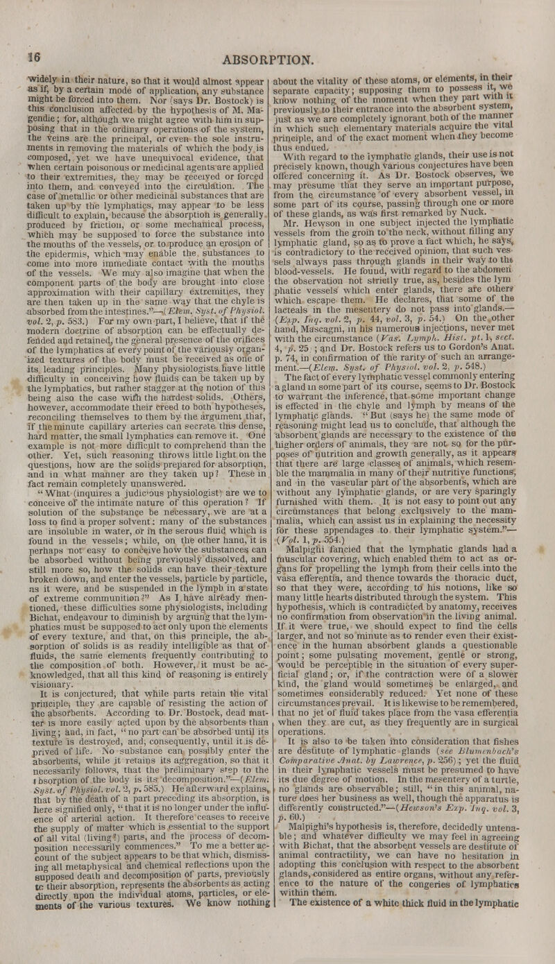 widely in their nature, so that it would almost appear as if, by a certain mode of application, any substance might be forced into them. Nor (says Dr. Bostock) is this conclusion affected by the hypothesis of M. Ma- gendie; for, although we might agree with him in sup- posing that in the ordinary operations of the system, the veins are the principal, or even the sole instru- ments in removing the materials of which the body is composed, yet we have unequivocal evidence, that when certain poisonous or medicinal agents are applied to their extremities, they may be received or forced into them, and conveyed into the circulation. The case of metallic or other medicinal substances that are taken up by the lymphatics, may appear to be less difficult to explain, because the absorption is generally produced by friction, or some mechanical process, which may be supposed to force the substance into the mouths of the vessels, or to produce an erosion of the epidermis, which -may enable the substances to come into more immediate contact with the mouths of the vessels. We may also imagine that when the component parts of the body are brought into close approximation with their capillary extremities, they are then taken up in the same way that the chyle is absorbed from the intestines.—(Elem. Syst. of Physiol, vol. 2, p. 583.) For my own part, I believe, that if the modern doctrine of absorption can be effectually de- fended and retained, the general presence of the orifices of the lymphatics at every point of the variously organ- ized textures of the body must be received as one of its leading principles. Many physiologists have little difficulty in conceiving how fluids can be taken up by the lymphatics, but rather stagger at the notion of this being also the case with the hardest solids. Others, however, accommodate their creed to both hypotheses, reconciling themselves to them by the argument that, if the minute capillary arteries can secrete this dense, hard matter, the small lymphatics can remove it. One example is not more difficult to comprehend than the other. Yet, such reasoning throws little light on the questions, how are the solids prepared for absorption, and in what manner are they taken up? These in fact remain completely unanswered.  What (inquires a judic'ous physiologist) are we to conceive of the intimate nature of this operation ? If solution of the substance be necessary, we are at a loss to find a proper solvent: many of the substances j are insoluble in water, or ill the serous fluid which is found in the vessels; while, on the other hanu, it is perhaps not easy to conceive how the substances can be absorbed without being previously dissolved, and still more so, how the solids can have their texture broken down, and enter the vessels, particle by particle, ns it were, and be suspended in the lymph in a state of extreme communition ? As I have already men- tioned, these difficulties some physiologists, including Bichat, endeavour to diminish by arguing that the lym- phatics must be supposed to act only upon the elements of every texture, and that, on this principle, the ab- sorption of solids is as readily intelligible as that of fluids, the same elements frequently contributing to the composition of both. However, it must be ac- knowledged, that all this kind of reasoning is entirely visionary. It is conjectured, that while parts retain the vital principle, they are capable of resisting the action of the absorbents. According to Dr. Bostock, dead mat- ter is more easily acted upon by the absorbents than living; and, in fact,  no part can be absorbed until its texture is destroyed, and, consequently, until it is de- prived of life. No substance can possibly enter the absorbents, while it retains its aggregation, so that it necessarily follows, mat the preliminary step to the l bsorption of the body is its decomposition.— (Elem. Syst. of Physiol, vol. 2, p. 585.) He afterward explains* that by the death of a part preceding its absorption, is here signified only,  that it is no longer under the influ- ence of arterial action. It therefore ceases to receive the supply of matter which is essential to the support of all vital (living. ) parts, and the process of decom- position necessarily commences. To me a better ac- count of the subject appears to be that which, dismiss- ing all metaphysical and chemical reflections upon the supposed death and decomposition of parts, previously to their absorption, represents the absorbents as acting directly upon the individual atoms, particles, or ele- ments of the various textures. We know nothing about the vitality of these atoms, or elements, in their separate capacity; supposing them to possess it,wj know nothing of the moment when they part witn u previously to their entrance into the absorbent system, just as we are completely ignorant both of the manner in which such elementary materials acquire the vital principle, and of the exact moment when .they become thus endued. With regard to the lymphatic glands, their use is not precisely known, though various conjectures have been offered concerning it. As Dr. Bostock observes, we may presume that they serve an important purpose, from the circumstance of every absorbent vessel, in some part of its course, passing through one or more of these glands, as was first remarked by Nuck. Mr. Hewson in one subject injected the lymphatic vessels from the groin to the neck, without filling any lymphatic gland, so as to prove a fact which, he says, is contradictory to the received opinion, that such ves sels always pass through glands in their way to tht blood-vessels. He found, with regard to the abdomen the observation not strictly true, as, besides the lym phatic vessels which enter glands, there are others which escape them. He declares, that some of the lacteals in the mesentery do not pass into glands.— (Exp. hiq. vol. 2, p. 44, vol. 3, p. 54.) On the.other hand, Mascagni, in his numerous injections, never met with the circumstance {Vas. Lvmpk. Hist. pt. 1, sect. 4, p. 25 ; and Dr. Bostock refers us to Gordon's Anat. p. 74, in confirmation of the rarity of such an arrange- ment.— (Elem. Syst. of Physiol, vol. 2, p. 548.) The fact of every lymphatic vessel commonly entering a gland in some part of its course, seems to Dr. Bostock to warrant the inference, that some important change is effected in the chyle and lymph by means of the lymphatic glands. But (says he) the same mode of reasoning might lead us to conclude, that although tlie absorbent glands are necessary to the existence of the higher orders of animals, they are not so for the pur- poses of nutrition and growth generally, as it appears that there are large classes of animals, which resem- ble the mammalia in many of their nutritive functions, and in the vascular part of the absorbents, which are without any lymphatic glands, or are very sparingly furnished with them. It is not easy to point out any circumstances that belong exclusively to the mam- malia, which can assist us in explaining the necessity for these appendages to their lymphatic system.— {Vol. 1, p. 554.) Malpighi fancied that the lymphatic glands had a muscular covering, which enabled them to act as or- gans for propelling the lymph from their cells into the vasa efl'erentia, and thence towards the thoracic duct, so that they were, according to his notions, like so many little hearts distributed through the system. This hypothesis, which is contradicted by anatomy, receives no confirmation from observation'in the living animal. If it were true, we should expect to find the cells larger, and not so minute as to render even their exist- ence in the human absorbent glands a questionable point; some pulsating movement, gentle or strong, would be perceptible in the situation of every super- ficial gland; or, if the contraction were of a slower kind, the gland would sometimes be enlarged, and sometimes considerably reduced. Yet none of these circumstances prevail. It is likewise to be remembered, that no jet of fluid takes place from the vasa efferentia when they are cut, as they frequently are in surgical operations. It is also to be taken into consideration that fishes are destitute of lymphatic glands (see Blununbach's Comparative Anat. by Lawrence, p. 256); yet the fluid in their lymphatic vessels must be presumed to have' its due degree of motion. In the mesentery of a turtle, no glands are observable; still,  in this animal, na- ture does her business as well, though the apparatus is differently constructed.—(Hewson's Exp. Jug. vol. 3, p. 60.) Malpighi's hypothesis is, therefore, decidedly untena- ble ; and whatever difficulty we may feel in agreeing with Bichat, that the absorbent vessels are destitute of animal contractility, we can have no hesitation in adopting this conclusion with respect to the absorbent glands, considered as entire organs, without any refer- ence to the nature of the congeries of lymphatics within them. The existence of a white thick fluid in the lymphatic