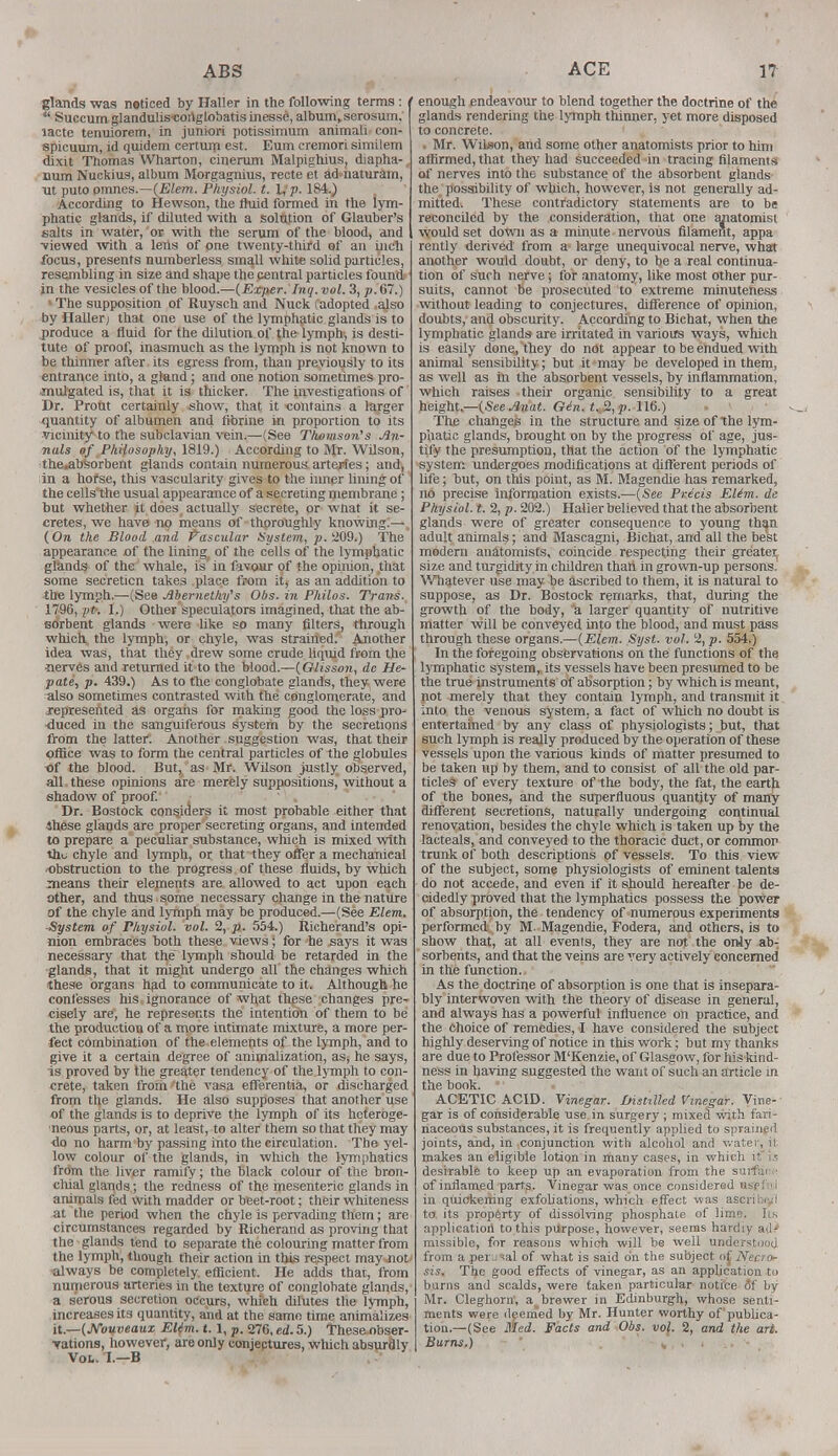 glands was noticed by Haller in the following terms : /  Succum glandulis'cortglobatis inesse, album, serosum. lacte tenuiorem, in juniori potissimum animali- con- spicuum, id quidem certum est. Eum cremori similem dixit Thomas Wharton, cinerum Malpighius, diapha- Bum Nuckius, album Morgagnius, recte et ad naturain, nt puto pmnes.—(Elem. Physiol, t. Hp. 184.) According to Hewson, the fluid formed in the lym- phatic glands, if diluted with a solution of Glauber's salts in water, 'or with the serum of the blood, and •viewed with a leiis of one twenty-third of an inch focus, presents numberless small while solid particles, resembling in size and shape the central particles found in the vesicles of the blood.—(Exper. Inq.vol. 3, p. 67.) The supposition of Ruysch and Nuck (adopted al.-o by Haller; that one use of the lymphatic glands is to .produce a fluid for the dilution of the lymph, is desti- tute of proof, inasmuch as the lymph is not known to be thinner after its egress from, than previously to its entrance into, a gland; and one notion sometimes pro- mulgated is, that it is thicker. The investigations of Dr. Profit certainly show, that it contains a larger quantity of albumen and fibrine in proportion to its vicinity^ to the subclavian vein.—(See Thomson's An- nals of Philosophy, 1819.) According to Mr. Wilson, the.absorbent glands contain numerous arteries; and, in a hofse, this vascularity gives to the inner lining of the cellsthe usual appearance of a secreting membrane; but whether it does actually secrete, or wtiat it se- cretes, we have no means of thoroughly knowing;— (On the Blood and Vascular System, p. 209.) The appearance of the liningt of the cells of the lymphatic glands of the whale, is in favour of the opinion, that some secreticn takes place from it, as an addition to the lymph.—(See Abernethy's Obs. in Philos. Trans. 1796, pt. 1.) Other speculators imagined, that the ab- sorbent glands were like so many filters, through which the lymph, or chyle, was strained. Another idea was, that they drew some crude liquid from the nerves and returned it to the blood.—(Olisson, de He- pate, p. 439.) As to the conglobate glands, they were also sometimes contrasted with the conglomerate, and .represented as organs for making good the loss pro- -duced in the sanguiferous system by the secretions from the latter: Another suggestion was, that their pliice was to form the central particles of the globules of the blood. But, as Mr. Wilson justly observed, all. these opinions are merely suppositions, without a shadow of proof. Dr. Bostock considers it most probable either that ihese glands are proper secreting organs, and intended to prepare a peculiar substance, which is mixed with tho chyle and lymph, or that they offer a mechanical obstruction to the progress of these fluids, by which means their elements are allowed to act upon each other, and thus some necessary change in the nature of the chyle and lymph may be produced.—(See Elem. ■System of Physiol, vol. 2, p. 554.) Iticherand's opi- nion embraces both these views; for he says it was necessary that the lymph should be retarded in the glands, that it might undergo all the changes which these organs had to communicate to it. Although he confesses his, ignorance of what these changes pre- cisely are, he represents the intention of them to be the production of a more intimate mixture, a more per- fect combination of the elements of the lymph, and to give it a certain degree of animalization, as, he says, is proved by the greater tendency of the lymph to con- crete, taken from 'the vasa efferentia, or discharged from the glands. He also supposes that another use of the glands is to deprive the lymph of its heteroge- neous parts, or, at least, to alter them so that they may <lo no harm by passing into the circulation. The yel- low colour of the glands, in which the lymphatics from the liver ramify; the black colour of the bron- chial glands; the redness of the mesenteric glands in animals fed With madder or beet-root; their whiteness at the period when the chyle is pervading them; are circumstances regarded by Richerand as proving that the glands tend to separate the colouring matter from the lymph, though their action in this respect may-not' always be completely efficient. He adds that, from numerous arteries in the texture of conglobate glands,- a serous secretion occurs, which dilutes the lymph, increases its quantity, and at the same time annualizes it.—(Nouveaux Elim. 1.1, p. 276, ed. 5.) Thesej)bser- Tations, however, are only conjectures, which absurdly Vol.. I.—B enough endeavour to blend together the doctrine of the glands rendering the lymph thinner, yet more disposed to concrete. . Mr. Wilson, and some other anatomists prior to him affirmed, that they had succeeded in tracing filaments of nerves into the substance of the absorbent glands the possibility of which, however, is not generally ad- mitted. These contradictory statements are to be reconciled by the consideration, that one anatomist would set down as a minute-nervous filament, appa rently derived from a- large unequivocal nerve, what another would doubt, or deny, to be a real continua- tion of such nerve; for anatomy, like most other pur- suits, cannot be prosecuted to extreme minuteness without leading to conjectures, difference of opinion, doubts,- and obscurity. According to Bichat, when the lymphatic glands are irritated in various ways, which is easily done, they do not appear to be endued with animal sensibility; but it may be developed in them, as well as in the absorbent vessels, by inflammation, which raises their organic sensibility to a great height— (See Anat. G<*n. t. 2, p. 116.) The changes in the structure and size of the lym- phatic glands, brought on by the progress of age, jus- tify the presumption, that the action of the lymphatic system undergoes modifications at different periods of life; but, on this point, as M. Magendie has remarked, no precise information exists.—(See Precis Elim. de Physiol, t. 2, p. 202.) Halier believed that the absorbent glands were of greater consequence to young than adult animals; and Mascagni, Bichat, and all the best modern anatomists, coincide respecting their greater, size and turgidity in children thah in grown-up persons. Whatever use may be ascribed to them, it is natural to suppose, as Dr. Bostock remarks, that, during the growth of the body, a larger quantity of nutritive matter will be conveyed into the blood, and must pass through these organs.—(Elem. Syst. vol. 2, p. 554.) In the foregoing observations on the functions of the lymphatic system, its vessels have been presumed to be the true instruments of absorption; by which is meant, not merely that they contain lymph, and transmit it into the venous system, a fact of which no doubt is entertained by any class of physiologists; but, that such lymph is really produced by the operation of these vessels upon the various kinds of matter presumed to be taken up by them, and to consist of all the old par- ticles of every texture of the body, the fat, the earth of the bones, and the superfluous quantity of many different secretions, naturally undergoing continual renovation, besides the chyle which is taken up by the lacteals, and conveyed to the thoracic duct, or commor trunk of both descriptions of vessels. To this view of the subject, some physiologists of eminent talents do not accede, and even if it should hereafter be de- cidedly proved that the lymphatics possess the power of absorption, the tendency of numerous experiments performed by M. Magendie, Fodera, and others, is to show that, at all events, they are not the only ab- sorbents, and that the veins are very actively concerned in the function. As the doctrine of absorption is one that is insepara- bly interwoven with the theory of disease in general, and always has a powerful influence on practice, and the choice of remedies, I have considered the subject highly deserving of notice in this work; but my thanks are due to Professor M'Kenzie, of Glasgow, for his-kind- ness in having suggested the want of such an article in the book. ACETIC ACID. Vinegar. Ihsnlled Vinegar. Vine- gar is of considerable use in surgery ; mixed with fari- naceous substances, it is frequently applied to sprained joints, and, in conjunction with alcohol and water, il makes an eligible lotion in many cases, in which it ii desirable to keep up an evaporation from the surfiii of inflamed parts. Vinegar was once considered mrM in quickening exfoliations, which effect was aseribe/l to its property of dissolving phosphate of lime, lis applicatiort to this purpose, however, seems hardiy ad' missible, for reasons which will be well understood from a per..1 *al of what is said on the subject of Necro- sis, The good effects of vinegar, as an application to burns and scalds, were taken particular notice flf by Mr. Cleghorn', a>brewer in Edinburgh, whose senti- ments were deemed by Mr. Hunter worthy of publica- tion.—(See Med. Facts and Obs. voj. 2, and the art. Burns.)