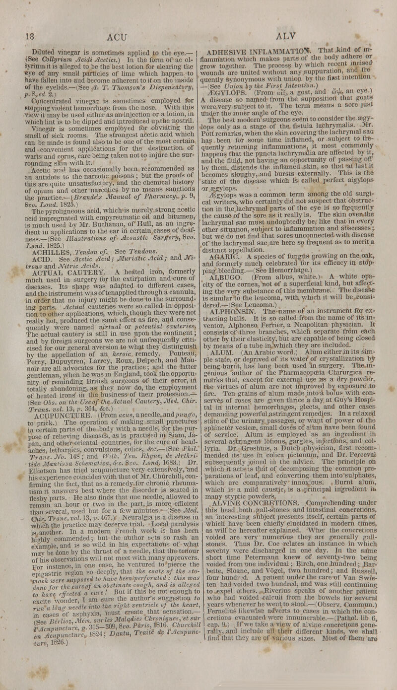 Diluted vinegar is sometimes applied to the eye.— (See Collyrium Acidi Acetici.) In the form of ac ol- lyriurn it is alleged to be the best lotion for clearing the «ye of any small particles of lime which happen to have fallen into and become adherent to it on the inside of the eyelids.—(See A. T. Thomson's Dispensatory, p.8red. 2.) Concentrated vinegar is sometimes employed for stopping violent hemorrhage from the nose. With this view it may be used either as an injection or a lotion, in which lint is to be dipped and introduced up the nostril. Vinegar is sometimes employed for obviating the smell of sick rooms. The strongest acetic acid which can be made is found also to be one of the most certain and convenient applications for the destruction of warts aud corns, care being taken not to injure the sur- rounding skin with it. Acetic acid has occasionally been recommended as an antidote to the narcotic poisons; but the proofs of this are quite unsatisfactory, and the chemical history of opium and other narcotics by no means sanctions the practice — (Brande's Manual of Pharmacy, p. 9, Svo. Land. 1825.) The pyroligneous acid, which is merely strong acetic acid impregnated with empyreumatic oil and bitumen, is much used by Mr. Buchanan, of Hull, as an ingre- dient in applications to the ear iri certain cases of deaf- ness.—(See Illustrations of Acoustic Surgery, 8vo. Land. 1825.1 ACHILLES, Tendon of. See Tendons. ACID. See Acetic Acid; Muriatic Acid ; and JVi- trous and Nitric Acids. ACTUAL CAUTERY. A heated iron, formerly much used in surgery for the extirpation and cure of diseases. Its shape was adapted to different cases, and the instrument was of tenapplied through a cannula, in order that no injury might be done to the surround- ing parts. Actual cauteries were so called in opposi- tion to other applications, which, though they were not really hot, produced the same effect as fire, and conse- quently were named virtual or potential cauteries. The actual cautery is still in use upon the continent; and by foreign surgeons we are not unfrequently criti- cised for our general aversion to what they distinguish by the appellation of an heroic remedy. Pouteau, Percy, Dupuytren, Larrey, Roux, Delpech, and Mau- noir are all advocates for the practice; and the latter gentleman, when he was in England, took the opportu- nity of reminding British surgeons of their error, in totally abandoning, as they now do, the employment of heated irons' in the business of their profession.— (See Obs. on the Use of the Actual Cautery, Med. Chir. Trans, vol. 13, p. 364, &c.) ACUPUNCTURE. (From acus, a needle, anipvngo, to prick.) The operation of making small punctures in certain parts of the body with, a needle, for the pur- pose of relieving diseases, as is practiced in Siam, Ja- pan, and other oriental countries, for the cure of head- aches, lethargies, convulsions, colics, &c.—(See Thil. Traits. JVo. 148; and Willi. Ten. Rhijne, de Arlhri- tide Mantissa Schematica, Src. Sco. hona\. 1683.) Dr. EUiotson has tried acupuncture very extensively, and his experience coincides with that of Mr. Churchill, con- firming the fact, that as a remedy. Cot chronic rheuma- tism it answers best where the disorder is seated in fleshy parts. He also finds that one needle, allowed to remain an hour or two in the part, is more efficient than several, used but for a few minutes.—(See Med. Chir. Trans, vol. 13, p. 467.) Neuralgia is a disease in which the practice may deserve trial. Local paralysis is another. In a modern French work it has been highly commended; but the author t<;ts so rash an example, and is so wild in his expectations of what mar be done by the thrust of a needle, that the tenour of his observations will not meet with many approvers. For instance, in one case, he ventured to'pierce the epigastric region so deeply, that the coats of the sto- inach were supposed to have been perforated : this was done for the curevf an obstinate cough, and is alleged to have effected a cure! But if this be not enough to excite wonder, I am sure the author's suggestion to run a Un f needle into the right ventricle of the heart, in cases of asphyxia, must create that sensation.- (See Bcrlioi, Mini, sur les Maladies Chroniqucs et sur ADHESIVE INFLAMMATION. That kind of in- flammation which makes parts of the body adhere or grow together. The process by which recent 'nc'sea wounds are united without any suppuration, and ire quently synonymous with union by the finst intention (See Union by the First Intention.) jEGYLOPS. (From oeg a goat, and <3u<, an eye.) A disease so named from the supposition that goats were.very subject to it. The term means a sore just under the inner angle of the eye. The best modern surgeons seem to consider the a;gy- lops only as a stage of the. fistula lachrymalis. Mr. Pott remarks, when the skin covering the lachrymal sac has been for some time inflamed, or subject to fre- quently returning inflammations, it most commonly happens that the puncta lachrymalia are affected by it, and the fluid, not having an opportunity of passing off by them, distends the inflamed skin, so that at last it becomes sloughy, and bursts externally. This is the state of the disease which Is called perfect aigylops or oegvlcps. iEgylops was a common term among the old surgi- cal writers, who certainly did not suspect that obstruc- tion in the lachrymal parts of the eye is so frequently the cause of the sore as it really is. The skin over, the lachrymal sac must undoubtedly be, like that in every other situation, subject to inflammation and abscesses -T but we do not find that sores unconnected with disease of the lachrymal sac are here so frequent as to merit a distinct appellation. AGARIC. A species of fungus growing on the, oak, and formerly much celebrated for its efficacy in stdp- ping bleeding.—(See Hemorrhage.) ALBUGO. (From albus, white.) A white opa- city of the cornea, not of a superficial kind, but affect- ing the very substance of this membrane. The disease is similar to the leucoma, with which it will be .consi- dered.—(See Leucoma.) ALPHONSIN. The name of an instrument for ex- tracting balls. It is so called from the name of its in- ventor, Alphonso Ferrier, a Neapolitan physician. It consists of three branches, which separate from each other by their elasticity, but are capable of being closed by means of a tube in which they are included. ALUM. (An Arabic word.) Alum either in its sim- ple state, or deprived of its water* of crystallization by being burnt, has long been used 'in surgery. The, in- genious author of the Pharmacopoeia Chirurgica re- marks that, except for external use as a dry powder, the virtues of alum are not improved by exposure to fire. Ten grains of alum made into a bolus with con- serves of roses are given thrice a day at Guy's Hospi- tal in internal hemorrhages, gleets, and other cases demanding powerful astringent remedies. In a relaxed state of the urinary passages, or want of power of the sphincter vesicae, small doses of alum have been found of service. Alum is employed as an ingredient in several astringent lotions, gargles, injections, and col- lyria. Dr. Groshuis, a Dutch physician, first recom- mended its use in colica pictonum, and Dr. Percevai subsequently joined in the advice. The principle on which it acts is that of decomposing the common pre- parations of lead, and converting them into'sulphates, which are comparatively' innoxious. Burnt alum, wliich is a mild caustic, is a principal ingredient iu many styptic powders. ALVINE CONCRETIONS. Comprehending under this head both. gall-stones and intestinal concretions, an interesting subject presents itself, certain parts of which have been chiefly elucidated in modern times, as will be hereafter explained. Wher the concretions voided are very numerbus they are generally gall- stones. Thus Dr. Coe relates an instance in which seventy were discharged in one day. In the s<fme short time Petermann knew of seventy-two being voided from one individual; Birch, one hundred; Bar- bette, Sloane, and Vogel, two hundred; and Russell, four hundr ed. A patient under the care-of Van Swie- ten had voided two hundred, and was still continuing to ,expel others. ,4liverius speaks of another patient who had voided .calculi from the bowels for several years whenever he went to stool.—(Observ. Commun.) Fernelius likewise atTve'rts to cases in which the con- cretions evacuated were innumerable.—(Pathol, lib 6, cap. 9.) . If we take a view of alvine concretions genc- VAcupuncture, p.305 3^'^^^6'^J«^* c! I rally, and include all their different kinds,'we shall iure!, 182b.) J