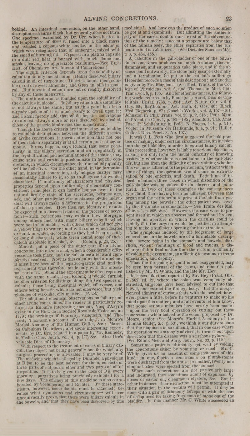 behind. An intestinal concretion, on the other hand, decrepitates or turns black, but generally does not burn. One specimen examined by Dr. Ure, when heated to the temperature of 409° F., fused into a black mass, and exhaled a copious white smoke, in the odour vof which was recognised that of ambergris,' mixed with the smell of burning fat. Exposed in a platfna capsule to a dull red heat, it burned with much flame and smoke, leaving no appreciable residuum(—(See tire's Diet, of Chemistry, art. Intestinal Concretions.) The eighth criterion depends upon the solubility of calculi in an oily menstruum. Haller dissolved biliary calculi in oil of turpentine; Dietrick found then\solu- ble in oil of sweet almonds; and.Grbn in oils in gene- ral. .But intestinal calculi are not so readily dissolved bv any of these menstrua. , The ninth criterion is founded upon the solubility of the calculus in alcohol. Ininliary calculi this solubility is not always the same; but as this point has been already spoken of, it is unnecessary to dwell upon it; and I shall merely add, that While hepatic concretions are almost always more or less dissolved by alcohol, those of the gastric kind resist this menstruum.' Though the above criteria are interesting, as tending to establish distinctions between the different species flf sivme concretions, it merits attention that not one of them taken separately is at all certain and pathogno- monic. It may happen, says Rubini, that some pecu- liarity in the biliary secretion, and an irregularity in the,crystallization and accumulation of the matter, may cause salts and earths to predominate in hepatic con-, cretions, in which circumstance their usual oily quality will be defective. On the other hand, in the formation 3f an intestinal concretion, oily adipooe matter may ■accidentally adhere to it, so as to .disguise its wonted character. If uniformity of characters and physical properties depend upon uniformity of elementary con- stituent principles, it can hardly happen even in the natural healthy state of the secretions, because age, sex, and other particular circumstances of* the indivi- dual will always make a difference in the proportions of those principles. How then can identity of results be expected in a diseased state of the process of secre- tion?—Such reflections may explain how Morgagni among others met with many biliary calculi which -were not inflammable; with others which did not give a yellow'tinge to water; and with some which floated or 'sunk in water, according as they had been recently or long discharged; while Gren found some of these calculi insoluble in alcohol, &c—(Rubini, p. 24, 25.) Moreali put a piece of the outer part of an alvine concretion into nitrous acid, when a considerable effer- vescence took place, and the substance afterward com- pletely dissolved. Now as this calculus had a nucleus, it must have been of the hepatico-gastric kind, and the ■experiment'was therefore made only with the intesti- nal part of it. Should the experiment be often repeated with the same result, says Rubini, it would furnish another criterion for distinguishing the two species of calculi; those being intestinal which effervesce, and others being hepatic which do not effervesce,hut yield globules of wax-like, oily matter—(P. 28.) For additional chemical observations on biliary and other aLvine concretions, the reader is particularly re- ferred to Rubini's interesting memoir, Vicq d'Azyr's essay in the Hist, de la Societe Royale de Medecine, an 1779; the writings of Fourcroy, Vanquelin, and The- liard ; Thomson's account of the subjept in Monro's Morbid Anatomy of the Human Gullet, &c.; Marcet on Calculous Disorders; and some interesting experi- ments by Dr. Ure, related in a paper by Mr. Kennedy, in Medico-Chir. Journ. vol. 4, p. 177, &c. Also Ure's' valuable Diet, of Chemistry. • With respect to the treatment of cases of biliary cal- culi, the subject not being generally one for which any surgical proceeding is advisable, I may be very brief. The medicine which is alleged by Durande, a physician at Dijon, to be the best solvent for them, consists of three parts, of sulphuric ether and two parts of oil of turpentine. It is to be given in the dose of 3ij. every morning; purgatives being previously exhibited for a few days. The efficacy of this medicine is also corro- borated by Soemmering and Richter. T~ these state- ments, however, some doubts must be c::ached ; be- cause what symptoms amd circumstapc-* will ever unequivocally prove, that there were biliary calculi in ,the bowels-, and that they have been dissolved by this medicine ? And how can the product of sucn solution be got at and examined ? But admitting the authenti- city of the cases, doubts must exist of the solvent ac- tion of the remedy; since at a temperature below that of the human body, the ether separates from the tur- pentine and is volatilized.—(See Diet, des Sciences Med. tv 3, p. 464, 465.) A calculus in the gall-bladder or one of the biliary ducts sometimes produces so much irritation, that in- flammation, and suppuratjon take place, and if the ab scess point outwardly, the stone may escape externally and a termination be put to the patient's sufferings Heberden records a case of this description; and anothei is given by Mr. Blagden.—(See Med. Trans, of the Col lege of Physicians, vol. 5, and Thomas in Med. Chir Trans.vol. 6, p. 106. And for other instances, the follow- ing works referred to by Ploucquet: Acrel,Diss deCho- lelithis, Upsal, 17,88, p. -204;.Act. Natur. Cur. vol.'6. Obs. 69; Bartholinus, Act. Hafn. 4, Obs. 46; Block, Med. Bemerk, p. 27; Gooch's Works, vol. 2, 157—161; Johnston in Phil. Trans, vol. 50, p. 2, 548; Petit, Mem. de l'Acad. de Chir. 1, p. 182—185; Sandifbrt, Tab. Anat. Fasc. 7; Schlichting in Bald. N. Magas, b. 9, p. 210; Vogler in Museum der Heilkunde, b. 4, p. 91; Haller, Collect. Diss. Pract. 3, No. 107.) It was J. L. Petit wlio first suggested the bold prac tice of making, under certain circumstances, an incision into the gall-bladder, in order to extract biliary calculi This proceeding, however, is liable to serious objections, arising not only from the usual difficulty of knowing positively whether there is a calculus in the gall-blad- der, but also from the difficulty of ascertaining whether this viscus is adherent to the peritoneum, without which state of things, the operation would cause an extrava- sation of bile, enteritis, and death. Petit himself, in- deed, mentions three cases in which distention of the gall-Madder was mistaken for an abscess, and punc- tured. In two of these examples the consequences were fatal, there having been no adhesion between that organ and the peritoneum to prevent the bile from get- ting among the bowels: the other patient was saved by this fortunate circumstance.—(See Traite des Mai. Chir. 1.1, p. 262, &c.) However, if a case were to pre- sent itself in which an abscess had formed and broken, leaving an aperture in which the calculus could be plainly felt, the surgeon would be justified in attempt- ing to make a sufficient opening for its extraction. The symptoms induced by the lodgement of large concretions in the bowels are of a formidable descrip- tion : severe pains in the stomach and bowels, diar- rhoea, violent vomitings of blood and mucus, a dis- charge of thin fetid matter from the rectum, a difficulty of voiding the excrement, an afflicting tenesmus, extreme emaciation, and debility. That the foregoing accpunt is not exaggerated, may be seen by a perusal oif the cases, and remarks pub- lished by Mr. C. White, and the late Mr. Hey. In cases like that reported by Mr. Hey (Pract. Obs. p. 509, ed. 2), where the colon was completely ob- structed, surgeons have been advised to cut into that bowel, and extract the foreign body. Let the inexpe- rienced admirer of curious feats with the scalpel, how ever, pause a little, before he ventures to make up his mind upon this matter; and at all events let him know, that some serious mistakes have nearly been made:  upon the very bold operation of cutting out these concretions when lodged in the colon, proposed by Dr. Monro, senior (See Monro's Morbid Anatomy of the Human Gullet, <fec. p. 63), we think it our duty to state that the diagnosis is so difficult, that in one case where the operation was strongly advised, it turned out upon dissection that the disease was a scirrhous pylorus.— (See Edinb. Med. and Surg. Journ. No. 33, p. 112.) Sometimes patients ultimately get well by voiding the concretions either by vomiting or stool. Mr. C. White gives us an account of some instances of this kind: in one, fourteen concretions on plumb-stones were discharged from the anus; in another, twenty-one similar bodies were ejected from the stomach. When such concretions are not particularly large and indurated, they sometimes admit of expulsion by- doses of castor oil, oleaginous clysters, <fec. But in other instances their extraction must be attempted if their situation in the rectum will permit. It may be done with a pair of lithotomy forceps or with the sort of scoop used for taking fragments of stpne out of the bladder. In this manner Mr. C. White succeeded in