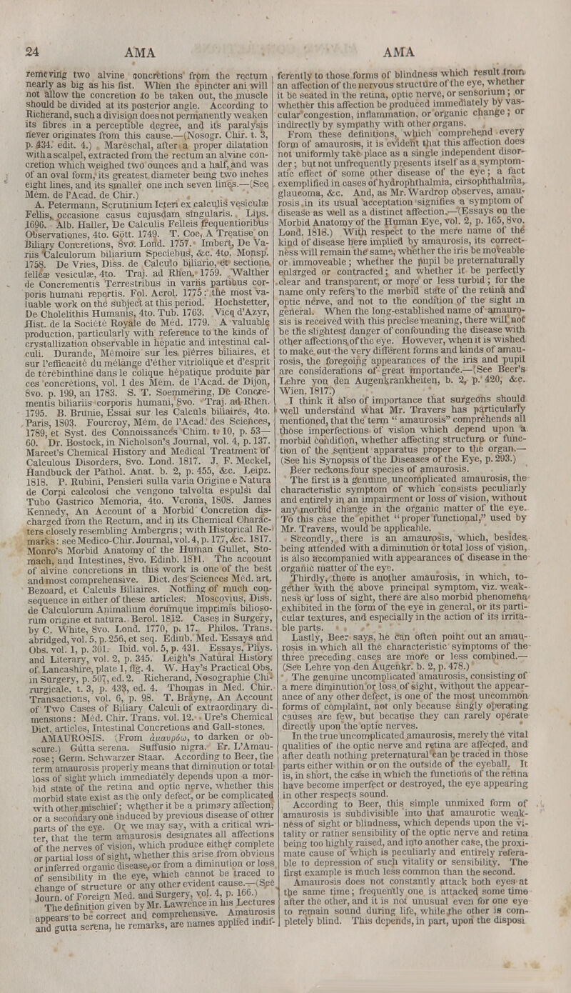 removing two alvine concretions from the rectum nearly as big as his fist. When the spincter ani will not allow the concretion to be taken out, the muscle should be divided at its posterior angle. According to Richerand, such a division does not permanently weaken its fibres in a perceptible degree, and it's paralysis never originates from this cause.—(Nosogr. Clur. t. 3, p. £34. edit. 4.) . Mareschal, afteri a proper dilatation with a scalpel, extracted from the rectum an alvine con- cretion which weighed two ounces and a half, and was of an oval form, its greatest diameter being two inches eight lines, and its smaller one inch seven linens.—(.See Mem. de l'Acad. de Chir.) A. Petermann, Scrutinium Icteri ex calculis vesiculse Fellis,. occasione casus cujusdam singularis. Lips. J69&. Alb. Haller, De Calculis Felleis frequentioribus Observationes, 4to. Gott. 1749. T. Coe, A Treatise on Biliary Concretions, 8vo. Lond. 1757. ■ Imbert, De Va- riis fcalculorum biliarium Speciebus, &c. 4to. Monsp. 1758. De Vries, Diss, de Calculo biliario, et sectione felleae vesicular, 4to. Traj. ad Rhen. 1759. Walther de Concrementis Terrestribus in variis partibus cor- poris humani repertis. Fol. Acrol. 1775: the most va- luable work on the subject at this period. Hochstetter, De Cholelithis Humanis, 4to. Tub. 1763. Vicq d'Azyr, Hist, de la Societe Royale de Med. 1779. A valuable production, particularly with reference to the kinds of crystallization observable in hepatic and intestinal cal- culi. Durande, Memoire sur les pierres biliaires, et sur l'efficacite du melange d'ether vitriolique et d'esprit de terebinthine dans le colique hepatique produite par ces concretions, vol. 1 des Mem. de l'Acad. de Dijon, 8vo. p. 199, an 1783. S. T. Soemmering, De Concje- mentis biliariis corporis humani, 8vo. Traj. ad Rhen. 1795. B. Brunie, Essai sur les Calculs biliaires, 4to. Paris, 1803. Fourcroy, Mem. de l'Acad. des Sciences, 1789, et Syst. des Connoissance's Chim. t. 10, p. 53— 60. Dr. Bostock, in Nicholson's Journal, vol. 4, p. 137. Marcet's Chemical History and Medical Treatment of Calculous Disorders, 8vo. Lond. 1817. J. F. Meckel, Handbuck der Pathol. Anat. b. 2, p. 455, <fec. Leipz. 1818. P. Rubini, Pensieri sulla varia Origine e Natura de Corpi calcolosi che vengono talvolta espulsi dal Tubo Gastrico Memoria, 4to. Verona, 1808. James Kennedy, An Account of a Morbid Concretion dis- charged from the Rectum, and in its Chemical Charac- ters closely resembling Ambergris; with Historical Re- marks: see Medico-Chir. Journal, vol. 4, p. 177, &e. 1817. Monro's Morbid Anatomy of the Human Gullet, Sto- mach, and Intestines, 8vo. Edinb. 1811. The account of alvine concretions in this work is one of the best and most comprehensive. Diet, des Sciences Mtfd. art. Bezoard, et Calculs Biliaires. Nothing of much con- sequence in either of these articles. Moscovius, Diss, de Calculorum Animalium eorumque imprimis bilioso- rum origine et natura. Berol. 1812. Cases in Surgery, by C. White, 8vo. Lond. 1770, p. 17. Philos. Trans, abridged, vol. 5, p. 256, et seq. Edinb. Med. Essays and Obs. vol. 1, p. 301. Ibid. vol. 5, p. 431. Essays, Phys. and Literary, vol. 2, p. 345. Leigh's Natural History of Lancashire, plate 1, fig. 4. W. Hay's Practical Obs. in Surgery, p. 507, ed. 2. Richerand, Nosographie Chi- rurgicale, t. 3, p. 433, ed. 4. Thomas in Med. Chir. Transactions, vol. 6, p. 98. T. Brayne, An Account of Two Cases of Biliary Calculi of extraordinary di- mensions : Med. Chir. Trans, vol. 12. • Ure's Chemical Diet, articles, Intestinal Concretions and Gall-stones. AMAUROSIS. (From anavpdw, to darken or ob- scure.) Gutta serena. Suffusio nigra. Er. L'Amau- rose; Germ. Schwarzer Staar. According to Beer, the term amaurosis properly means that diminution or total loss of sight which immediately depends upon a mor- bid state of the retina and optic nerve, whether this morbid state exist as the only defect, or be complicated with other mischief; whether it be a primary affection, or a secondary one induced by previous disease of other parts of the eye. Or we may say, with a critical wri- ter that the term amaurosis designates all affections of the nerves of vision, which produce either complete or partial loss of sight, whether this arise from obvious or inferred organic disease, or from a diminution or loss of sensibility in the eye, which cannot be traced to change of structure or any other evident cause.-(See Journ. of Foreign Med. and Surgery, vol. 4, p. 166.) The definition given by Mr. Lawrence m his Lectures appears to be correct and comprehensive. Amaurosis ami gutta serena, he remarks, arc names applied indif- ferently to those forms of blindness which result from an affection of the nervous structure of the eye, whether it be seated in the retina, optic nerve, or sensorium; or whether this affection be produced immediately by vas- cular congestion, inflammation, or organic change; or indirectly by sympathy with other organs. , From these definitions, which comprehend every form of amaurosis, it is evident that this affection does not uniformly take place as a single independent disor- der ; but not unfrequently presents itself as a symptom- atic effect of some other disease of the eye; a fact exemplified in cases of hydrophthalmia, cirsophthalrma, glaucoma, &c. And, as Mr. Wardrop observes, amau- rosis, in its usual acceptation1 signifies a symptom of disease as well as a distinct affection—(Essays on the Morbid Anatomy of the Human Eye, vol. 2, p. 165,8vo. Lond. 1818.) With respect to the mere name of the kind of disease here implied by amaurosis, its correct- ness will remain the same, whether the iris be moveable or immoveable; whether the pupil be preternaturally enlarged or contracted; and whether it be perfectly clear and transparent, or more or less turbid; for the name only refers to the morbid state of the retina and optic nerve, and not to the condition of the sight in general. When the long-established name of amauro- sis is received with this precise meaning, there will not be the slightest danger of confounding the disease with other affections of the eye. However, when it is wished to make out the very different forms and kinds of amau- rosis, the foregoing appearances of the iris and pupil are considerations of great importance.—(See Beer's Lehre von den Augenkrankheiten, b. 2, p. 420, <fec. Wien. 1817.) I think it also of importance that surgeons should well understand what Mr. Travers has particularly mentioned, that the term  amaurosis comprehends all those imperfections of vision which depend upon a morbid condition, whether affecting structure or func- tion of the sentient apparatus proper to the organ — (See his Synopsis of the Diseases of the Eye, p. 293.) Beer reckons four species of amaurosis. The first is a genuine uncomplicated amaurosis, the characteristic symptom of which consists peculiarly and entirely in an impairment or loss of vision, without any morbid change in the organic matter of the eye. To this case the epithet proper functional, used by Mr. Travers, would be applicable. Secondly, there is an amaurosis, which, besides being attended with a diminution or total loss of vision, is also accompanied with appearances of disease in the organic matter of the eye. Thirdly, there is another amaurosis, in which, to- gether with the above principal symptom, viz. weak- ness or loss of sight, there are also morbid phenomena' exhibited in the form of the eye in general, or its parti- cular textures, and especially in the action of its irrita- ble parts. Lastly, Beer says, he can often point out an amau- rosis in which all the characteristic symptoms of the three preceding cases are more or less combined.— (See Lehre von den Augenkr. b. 2, p. 478.) The genuine uncomplicated amaurosis, consisting of a mere diminution or loss of sight, without the appear- ance of any other defect, is one of the most uncommon forms of complaint, not only because singly operating causes are few, but because they can rarely operate directly upon the optic nerves. In the true uncomplicated amaurosis, merely the vital qualities of the optic nerve and retina are affected, and after death nothing pretematural'can be traced in those parts either within or on the outside of the eyeball. It is, in short, the case in which the functions of the retina have become imperfect or destroyed, the eye appearing in other respects sound. According to Beer, this simple unmixed form of amaurosis is subdivisible into that amaurotic weak- ness of sight or blindness, which depends upon the vi- tality or rather sensibility of the optic nerve and retina being too highly raised, and into another case, the proxi- mate cause of Which is peculiarly and entirely refera- ble to depression of sucji vitality or sensibility. The first example is much less common than the second. Amaurosis does not constantly attack both eyes at the same time; frequently one is attacked some time after the other, and it is not unusual even for one eye to remain sound during life, while fhe other is com- pletely blind. This depends, in part, upon the disposi