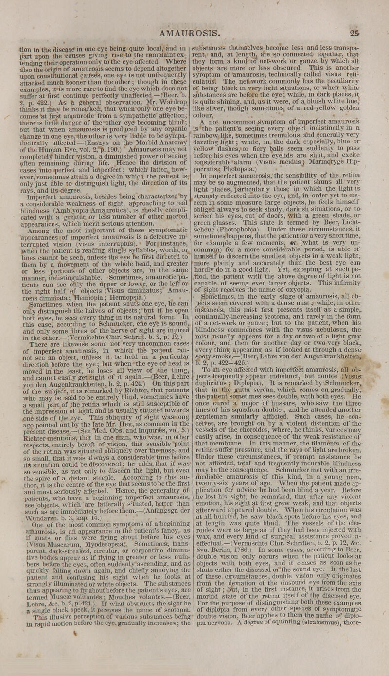 tlon to the disease in one eye being quite, local, and in part upon the causes giving rise to the csmplaint ex- tending their operation only to the eye affected. Where also the origin of amaurosis seems to depend altogether upon constitutional cause's, one eye is not unfrequently attacked much sooner than the other; though in these examples, it'is more raretoflnd the eye which does not suffer at first continue perfectly unaffected.—(Beer, b. 2, p. 422.) As a general observation, Mr. Wardrop thinks it iftay be remarked, that when only one eye be- comes at first amaurotic from a sympathetic affection, there is little danger of the other eye becoming blind; out that when amaurosis is produced by any organic change in one eye, the other is very liable to be sympa- thetically affected —(Essays on the Morbid Anatomy of the Human Eye, vol. 2, p. 190.) Amaurosis may not completely hinder vision, a diminished power of seeing often remaining during life. Hence the division of cases into .perfect and imperfect; which latter,, how- ever, sometimes attain a degree in which the patient is only just able to distinguish light, the direction of its rays, and its degree. Imperfect amaurosis, besides being characterized by a considerable weakness of sight, approaching to real blindness (Amblyopia Amaurotica), is mostly compli- cated with a greater or less number of other morbid appearances, which merit serious attention. Among the most important of these symptomatic appearances of imperfect amaurosis is a defective in- terrupted vision (visus interruptus). For; instance, When the patient is reading, single syllables, words, or lines cannot be seen, unless the eye be first directed to them by a movement of the whole head, and greater or less portions of other objects are, in the same manner, indistinguishable. Sometimes, amaurotic pa- tients can see only the upper or lower, or the left or the right half of objects (Visus dimidiatus; Amau-, rosis dimidiata; Hemiopia; Hemiopsia.) Sometimes, when the patient shuts one eye, he can only distinguish the halves of objects; but if he open both eyes, he sees every thing in its natural form. In this case, according to Schmucker, one eye is sound, and only some fibres of the nerve of sight are injured in the other— (Vermischte Chir. Schrift. b. 2, p. 12.) There are likewise some not very uncommon cases of imperfect amaurosis, in which the patient can- not see an object, unless it be held in a particular direction before the eye; but when the eye or head is moved in the least, he loses all view of the thing, and cannot easily get sight of it again—(Beer, Lehre von den Augenkrankheiten, b. 2, p. 424.) On this part of the subject, it is remarked by Richter, that patients who may be said to be entirely blind, sometimes have a small part of the retina which is still susceptible of the impression of light, and is usually situated towards one side of the eye. This obliquity of sight was long ago pointed out by the late Mr. Hey, as common in the present disease—(See Med. Obs. and Inquiries, vol. 5:) Richter-mentions, that in one man, who was, in other respects, entirely bereft of vision, this sensible point of the retina was situated obliquely over the nose, and so small, that it was always a considerable time before its situation could be discovered; he adds, that it was so sensible, as not only to discern the light, but even the spire of a distant steeple. According to this au- thor, it is the centre of the eye that seems to be the first and most seriously affected. Hence, the generality of patients, who have a beginning imperfect amaurosis, see objects, which are latterally s;tuated, better than such as are immediately before them.—(Anfangsgr. der Wundaran. b. 3, kap. 14.) One of the most common symptoms of a beginning amaurosis, is an appearance in the patient's fancy, as if gnats or flies were flying about before his eyes (Visus Muscamm, Myodesopsia). Sometimes, trans- parent, dark-streaked, circular, or serpentine diminu- tive bodies appear as if flying in greater or less num- bers before the eyes, often suddenly ascending, and as quickly falling down again, and chiefly annoying the patient and confusing his sight when he looks at strongly illuminated or white objects. The substances thus appearing to fly about before the patient's eyes, are termed Muscte volitantes ; Mouches volantes.—(Beer, Lehre, &c. b. 2, p. 424.) If what obstructs the sight be a single black speck, it receives the name of scotoma. This illusive perception of various substances being in rapid motion before the eye, gradually increases; the substances themselves become less and less transpa- rent, and, at length, are so connected together, that they form a kind of net-work or gauze, by which all objects are more or less obscured. This is another symptom of amaurosis, technically called visus reti- culatus. The net-work commonly has the peculiarity of being black in very light situations, or when white substances are before the eye; while, in dark places, it is quite shining, and, as it were, of a bluish white hue, like silver, though sometimes, of a red-yellow golden colour. A not uncommon symptom of imperfect amaurosis is the patient's seeing every object indistinctly in a rainbow-like, sometimes tremulous, ahd generally very dazzling light; while, in the dark especially, blue or yellow flashes, or fiery balls seem suddenly to pass before his eyes when the eyelids are shut, and excite considerable alarm (Visus lucidus; Marrnoryge Hip- pocratis; Photopsia.) In imperfect amaurosis, the sensibility of the retina may be so augmented, that the patient shuns all very light places, particularly those in which the light is strongly reflected into the eye, and, in order yet to dis- ' cern in some measure large objects, he feels himself obliged always to seek shady, darkish situations, or to screen his eyes, out of doors, with a green shade, or green glasses. This state is termed by Beer, Licht- scheue (Photophobia). Under these circumstances, it sometimes happens, that the patient for a very short time, for example a few moments, sr. (what is very un- common) for a more considerable period, is able of hunself to discern the smallest objects in a weak light, more plainly and accurately than the best eye can hardly do in a good light. Yet, excepting at such pe- riod, the patient with the above degree of light is not capable of seeing even larger objects. This infirmity of sight receives the name of oxyopia. Sometimes, in the early stage of amaurosis, all ob- jects seem covered with a dense mist j while, in other instances, this mist first presents itself as a simple,, continually-increasing scotoma, and rarely in the form of a net-work or gauze ; but to the patient, when his blindness commences with the visus nebulosus, the mist usually appears for a day or two of a light gray colour, and then for another day or two veiy black, every thing appearing as if looked at through a dense sooty smoke.—(Beer, Lehre von den Augenkrankheiten,. B'. 2, p. 422-426.) To ah eye affected with imperfect amaurosis, all ob- jects frequently appear indistinct, but double (Visus duplicatus ; Diplopia). It is remarked by Schmucker, that in the gutta serena, which comes on gradually, the patient sometimes sees double, with both eyes. He once cured a major of hussars, who saw the three lines of his squadron double ; and he attended another gentleman similarly afflicted. Such cases, he con- ceives, are brought on by a violent distention of the vessels of the choroides, where, he thinks, varices may easily arise, in consequence of the weak resistance of that membrane. In this manner, the filaments of the retina suffer pressure, and the rays of light are broken. Under these circumstances, if prompt assistance be not afforded, total and frequently incurable blindness may be the consequence. Schmucker met with an irre- mediable amaurosis of this kind, in a young man, twenty-six years of age. When the patient made ap- plication for advice he had been blind a year. Before he lost his sight, he remarked, that after any violent emotion, his sight at first grew weak, and that objects afterward appeared double. When his circulation was at all hurried, he saw black spots before his eyes, and at length was quite blind. The vessels of the cho- roides were as large as if they had been injected with wax, and every kind of surgical assistance proved in- effectual—(Vermischte Chir. Schriften, b. 2, p. 12, &c. 8vo. Berlin, 1786.) In some cases, according to Beer, double vision only occurs when the patient looks at objects with both eyes, and it ceases as soon as he shuts either the diseased or the sound eye. In the last of these circumstances, double vision only originates from the deviation of the unsound eye from the axis of sight; -but, in the first instance, it arises from the morbid state of the retina itself of the diseased eye. For the purpose of distinguishing both these examples of dipldpia from every other species of symptomatic double vision, Beer applies to them the name of diplo- pia nervosa. A degree of squinting (strabismus), there-